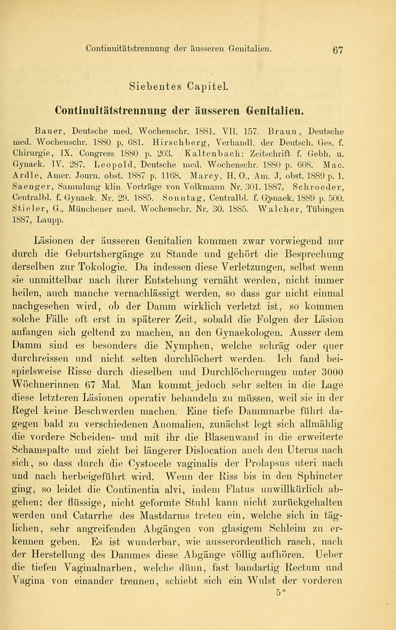 Siebentes Capitel. Contiuuitätstreiiiiimg der äusseren Grenitalieu. Bauer, Deutsche med. Wochenschr. 1881. VII. 157. Braun, Deutsche med. Wochenschr. 1880 p. 681. Hirschberg, Verhandl. der Deutsch. Ges. f. Chirurgie, IX. Congress 1880 p. 203. Kaltenbach: Zeitschrift f. Gebh. u. Gynaek. IV. 287. Leopold, Deutsche med. Wochenschr. 1880 p. 608. Mac. Ardle, Amer. Journ. obst. 1887 p. 1168. Marcy, H. 0., Am. J. obst. 1889 p. 1. Saenger, Sammlung klin. Vorträge von Volkmann Nr. 301. 1887. Schroeder, Centralbl. f. Gynaek. Nr. 29. 1885. Sonntag, Centralbl. f. Gynaek. 1889 p. 500. Stieler, G., Münchener med. Wochenschr. Nr. 30. 1885. Walcher, Tübingen 1887, Laupp. Läsionen der äusseren Genitalien kommen zwar vorwiegend nur durch die Geburtsliergänge zu Stande und gehört die Besprechung derselben zur Tokologie. Da indessen diese Verletzungen, selbst wenn sie unmittelbar nach ihrer Entstehung vernäht werden, nicht immer heilen, auch manche vernachlässigt werden, so dass gar nicht einmal nachgesehen wird, ob der Damm wirklieh verletzt ist, so kommen solche Fälle oft erst in späterer Zeit, sobald die Folgen der Läsion anfangen sich geltend zu machen, an den Gynaekologen. Ausser dem Damm sind es besonders die Nymphen, welche schräg oder quer durchreissen und nicht selten durchlöchert werden. Ich fand bei- spielsweise Risse durch dieselben und Durchlöcherungen unter 3000 Wöchnerinnen 67 Mal. Man kommt jedoch sehr selten in die Lage diese letzteren Läsionen operativ behandeln zu müssen, weil sie in der Regel keine Beschwerden machen. Eine tiefe Dammnarbe führt da- gegen bald zu verschiedenen Anomalien, zunächst legt sich allmählig die vordere Scheiden- und mit ihr die Blasenwand in die erweiterte Schamspalte und zieht bei längerer Dislocation auch den Uterus nach sich, so dass durch die Cystocele vaginalis der Prolapsus uteri nach und nach herbeigeführt wird. Wenn der Riss bis in den Sphincter ging, so leidet die Continentia alvi, indem Flatus unwillkürlich ab- gehen; der flüssige, nicht geformte Stuhl kann nicht zurückgehalten werden und Catarrhe des Mastdarms treten ein, welche sich in täg- lichen, sehr angreifenden Abgängen von glasigem Schleim zu er- kennen geben. Es ist wunderbar, wie ausserordentlich rasch, nach der Herstellung des Dammes diese Abgänge völlig aufhören. Ueber die tiefen Vaginalnarben, welche dünn, fast bandartig Rectum und Vagina von einander trennen, schiebt sich ein Wulst der vorderen 5*