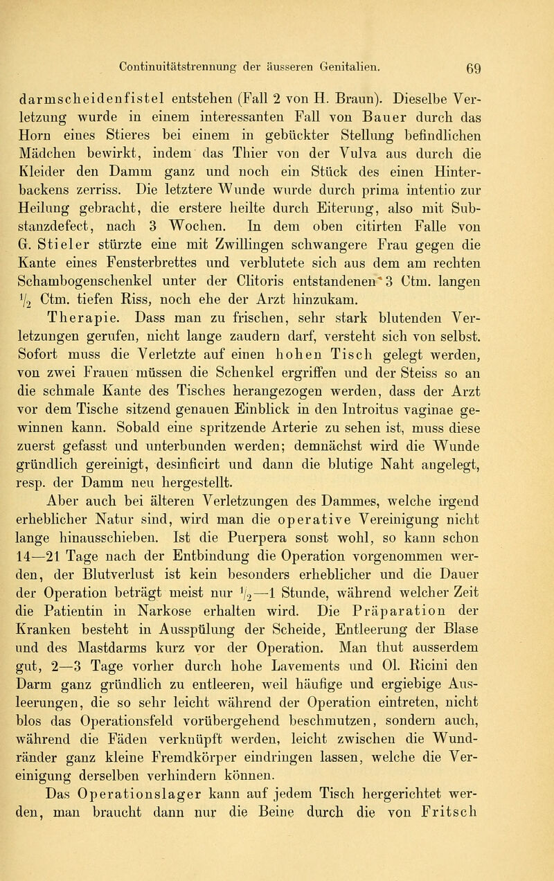 darmscheidenfistel entstehen (Fall 2 von H. Braun). Dieselbe Ver- letzung wurde in einem interessanten Fall von Bauer durch das Hörn eines Stieres bei einem in gebückter Stellung befindlichen Mädchen bewirkt, indem das Thier von der Vulva aus durch die Kleider den Damm ganz und noch ein Stück des einen Hinter- backens zerriss. Die letztere Wunde wurde durch prima intentio zur Heilung gebracht, die erstere heilte durch Eiterung, also mit Sub- stanzdefect, nach 3 Wochen. In dem oben citirten Falle von G. Stiel er stürzte eine mit Zwillingen schwangere Frau gegen die Kante eines Fensterbrettes und verblutete sich aus dem am rechten Schambogenschenkel unter der Clitoris entstandenen* 3 Ctm. langen V2 Ctm. tiefen Riss, noch ehe der Arzt hinzukam. Therapie. Dass man zu frischen, sehr stark blutenden Ver- letzungen gerufen, nicht lange zaudern darf, versteht sich von selbst. Sofort muss die Verletzte auf einen hohen Tisch gelegt werden, von zwei Frauen müssen die Schenkel ergriffen und der Steiss so an die schmale Kante des Tisches herangezogen werden, dass der Arzt vor dem Tische sitzend genauen Einblick in den Introitus vaginae ge- winnen kann. Sobald eine spritzende Arterie zu sehen ist, muss diese zuerst gefasst und unterbunden werden; demnächst wird die Wunde gründlich gereinigt, desinficirt und dann die blutige Naht angelegt, resp. der Damm neu hergestellt. Aber auch bei älteren Verletzungen des Dammes, welche irgend erheblicher Natur sind, wird man die operative Vereinigung nicht lange hinausschieben. Ist die Puerpera sonst wohl, so kann schon 14—21 Tage nach der Entbindung die Operation vorgenommen wer- den, der Blutverlust ist kein besonders erheblicher und die Dauer der Operation beträgt meist nur ^2—1 Stunde, während welcher Zeit die Patientin in Narkose erhalten wird. Die Präparation der Kranken besteht in Ausspülung der Scheide, Entleerung der Blase und des Mastdarms kurz vor der Operation. Man thut ausserdem gut, 2—3 Tage vorher durch hohe Lavements und Ol. Ricini den Darm ganz gründlich zu entleeren, weil häufige und ergiebige Aus- leerungen, die so sehr leicht während der Operation eintreten, nicht blos das Operationsfeld vorübergehend beschmutzen, sondern auch, während die Fäden verknüpft werden, leicht zwischen die Wund- ränder ganz kleine Fremdkörper eindringen lassen, welche die Ver- einigung derselben verhindern können. Das Operationslager kann auf jedem Tisch hergerichtet wer- den, man braucht dann nur die Beine durch die von Fritsch