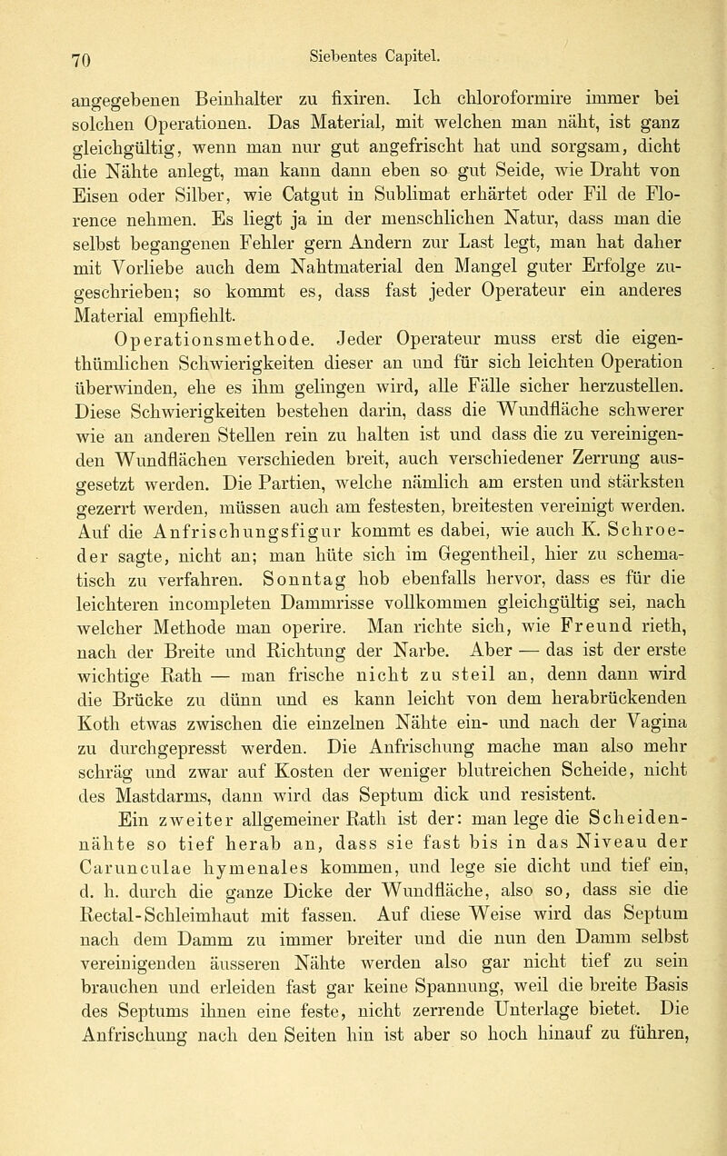 angegebenen Beinlialter zu fixiren. Ich. cUoroformire immer bei solchen Operationen. Das Material, mit welchen man näht, ist ganz gleichgültig, wenn man nur gut angefrischt hat und sorgsam, dicht die Nähte anlegt, man kann dann eben so gut Seide, wie Draht von Eisen oder Silber, wie Catgut in Sublimat erhärtet oder Fil de Flo- rence nehmen. Es liegt ja in der menschlichen Natur, dass man die selbst begangenen Fehler gern Andern zur Last legt, man hat daher mit Vorliebe auch dem Nahtmaterial den Mangel guter Erfolge zu- geschrieben; so kommt es, dass fast jeder Operateur ein anderes Material empfiehlt. Operationsmethode. Jeder Operateur muss erst die eigen- thümlichen Schwierigkeiten dieser an und für sich leichten Operation überwinden, ehe es ihm gelingen wird, alle Fälle sicher herzustellen. Diese Schwierigkeiten bestehen darin, dass die Wundfläche schwerer wie an anderen Stellen rein zu halten ist und dass die zu vereinigen- den Wundflächen verschieden breit, auch verschiedener Zerrung aus- gesetzt werden. Die Partien, welche nämlich am ersten und stärksten gezerrt werden, müssen auch am festesten, breitesten vereinigt werden. Auf die Anfrischungsfigur kommt es dabei, wie auch K. Schroe- der sagte, nicht an; man hüte sich im Gegentheil, hier zu schema- tisch zu verfahren. Sonntag hob ebenfalls hervor, dass es für die leichteren incompleten Dammrisse vollkommen gleichgültig sei, nach welcher Methode man operire. Man richte sich, wie Freund rieth, nach der Breite und Richtung der Narbe. Aber — das ist der erste wichtige Rath — man frische nicht zu steil an, denn dann wird die Brücke zu dünn und es kann leicht von dem herabrückenden Koth etwas zwischen die einzelnen Nähte ein- und nach der Vagina zu durchgepresst werden. Die Anfrischung mache man also mehr schräg und zwar auf Kosten der weniger blutreichen Scheide, nicht des Mastdarms, dann wird das Septum dick und resistent. Ein zweiter allgemeiner Rath ist der: man lege die Scheiden- nähte so tief herab an, dass sie fast bis in das Niveau der Carunculae hymenales kommen, und lege sie dicht und tief ein, d. h. durch die ganze Dicke der Wundfläche, also so, dass sie die Rectal-Schleimhaut mit fassen. Auf diese Weise wird das Septum nach dem Damm zu immer breiter und die nun den Damm selbst vereinigenden äusseren Nähte werden also gar nicht tief zu sein brauchen und erleiden fast gar keine Spannung, weil die breite Basis des Septums ihnen eine feste, nicht zerrende Unterlage bietet. Die Anfrischung nach den Seiten hin ist aber so hoch hinauf zu führen,