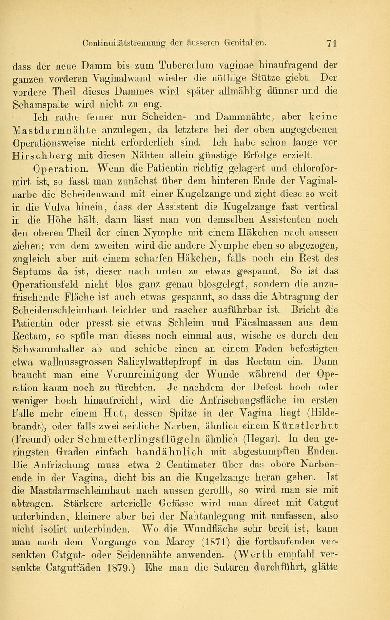 dass der neue Damm bis zum Tuberculum vaginae hinaufragend der ganzen vorderen Vaginalwand wieder die nötliige Stütze giebt. Der vordere Theil dieses Dammes wird später allmählig dünner und die Schamspalte wird nicht zu eng. Ich rathe ferner nur Scheiden- und Dammnähte, aber keine Mastdarmnähte anzulegen, da letztere bei der oben angegebenen Operations weise nicht erforderlich sind. Ich habe schon lange vor Hirschberg mit diesen Nähten allein günstige Erfolge erzielt. Operation. Wenn die Patientin richtig gelagert und chlorofor- mirt ist, so fasst man zunächst über dem hinteren Ende der Vaginal- narbe die Scheidenwand mit einer Kugelzange und zielit diese so weit in die Vulva hinein, dass der Assistent die Kugelzange fast vertical in die Höhe hält, dann lässt man von demselben Assistenten noch den oberen Theil der einen Nymphe mit einem Häkchen nach aussen ziehen; von dem zweiten wird die andere Nymphe eben so abgezogen, zugleich aber mit einem scharfen Häkchen, falls noch ein Rest des Septums da ist, dieser nach unten zu etwas gespannt. So ist das Operationsfeld nicht blos ganz genau blosgelegt, sondern die anzu- frischende Fläche ist auch etwas gespannt, so dass die Abtragung der Scheidenschleimhaut leichter und rascher ausführbar ist. Bricht die Patientin oder presst sie etwas Schleim und Fäcalmassen aus dem Rectum, so spüle man dieses noch einmal aus, wische es durch den Schwammhalter ab und schiebe einen an einem Faden befestigten etwa wallnussgrossen Salicylwattepfropf in das Rectum ein. Dann braucht man eine Verunreinigung der Wunde während der Ope- ration kaum noch zu fürchten. Je nachdem der Defect hoch oder weniger hoch hinaufreicht, wird die Anfrischungsfläche im ersten Falle mehr einem Hut, dessen Spitze in der Vagina liegt (Hilde- brandt), oder falls zwei seitliche Narben, ähnlich einem Künstlerhut (Freund) oder Schmetterlingsflügeln ähnlich (Hegar). In den ge- ringsten Graden einfach bandähnlich mit abgestumpften Enden. Die Anfrischung muss etwa 2 Centimeter über das obere Narben- ende in der Vagina, dicht bis an die Kugelzange heran gehen. Ist die Mastdarmschleimhaut nach aussen gerollt, so wird man sie mit abtragen. Stärkere arterielle Gefässe wird man direct mit Catgut unterbinden, kleinere aber bei der Nahtanlegung mit umfassen, also nicht isolirt unterbinden. Wo die Wundfläche sehr breit ist, kann man nach dem Vorgange von Marcy (1871) die fortlaufenden ver- senkten Catgut- oder Seidennähte anwenden. (Werth empfahl ver- senkte Catgutfäden 1879.) Ehe man die Suturen durchführt, glätte