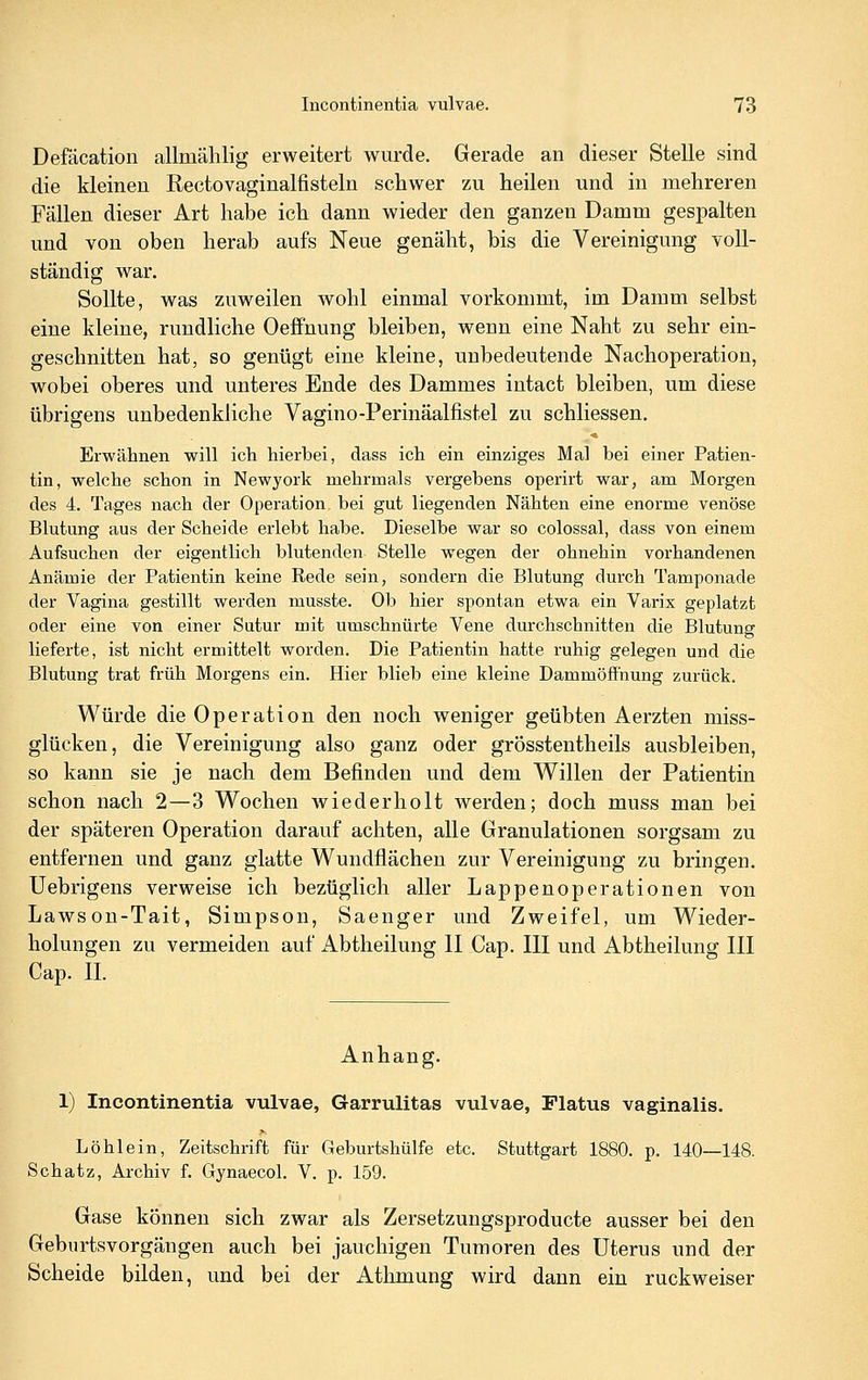 Defäcation allmählig erweitert wurde. Gerade an dieser Stelle sind die kleineu Rectovaginalfisteln schwer zu heilen und in mehreren Fällen dieser Art habe ich dann wieder den ganzen Damm gespalten und von oben herab aufs Neue genäht, bis die Vereinigung voll- ständig war. Sollte, was zuweilen wohl einmal vorkommt, im Damm selbst eine kleine, rundliche Oeffnung bleiben, wenn eine Naht zu sehr ein- geschnitten hat, so genügt eine kleine, unbedeutende Nachoperation, wobei oberes und unteres Ende des Dammes intact bleiben, um diese übrigens unbedenkliche Vagino-Perinäalfistel zu schliessen. Erwähnen will ich hierbei, dass ich ein einziges Mal bei einer Patien- tin, welche schon in Newyork mehrmals vergebens operirt war, am Morgen des 4. Tages nach der Operation bei gut liegenden Nähten eine enorme venöse Blutung aus der Scheide erlebt habe. Dieselbe war so colossal, dass von einem Aufsuchen der eigentlich blutenden Stelle wegen der ohnehin vorhandenen Anämie der Patientin keine Rede sein, sondern die Blutung durch Tamponade der Vagina gestillt werden musste. Ob hier spontan etwa ein Varix geplatzt oder eine von einer Sutur mit umschnürte Vene durchschnitten die Blutung lieferte, ist nicht ermittelt worden. Die Patientin hatte ruhig gelegen und die Blutung trat früh Moi'gens ein. Hier blieb eine kleine Dammöff'nung zurück. Würde die Operation den noch weniger geübten Aerzten miss- glücken, die Vereinigung also ganz oder grösstentheils ausbleiben, so kann sie je nach dem Befinden und dem Willen der Patientin schon nach 2—3 Wochen wiederholt werden; doch muss man bei der späteren Operation darauf achten, alle Granulationen sorgsam zu entfernen und ganz glatte Wundflächen zur Vereinigung zu bringen. Uebrigens verweise ich bezüglich aller Lappenoperationen von Lawson-Tait, Simpson, Saenger und Zweifel, um Wieder- holungen zu vermeiden auf Abtheilung II Cap. III und Abtheilung III Cap. IL Anhang. 1) Incontinentia vulvae, Garrulitas vulvae, Flatus vaginalis. Löhlein, Zeitschrift für Geburtshülfe etc. Stuttgart 1880. p. 140—148. Schatz, Archiv f. Gynaecol. V. p. 159. Gase können sich zwar als Zersetzungsproducte ausser bei den Geburtsvorgängen auch bei jauchigen Tumoren des Uterus und der Scheide bilden, und bei der Athmung wird dann ein ruckweiser