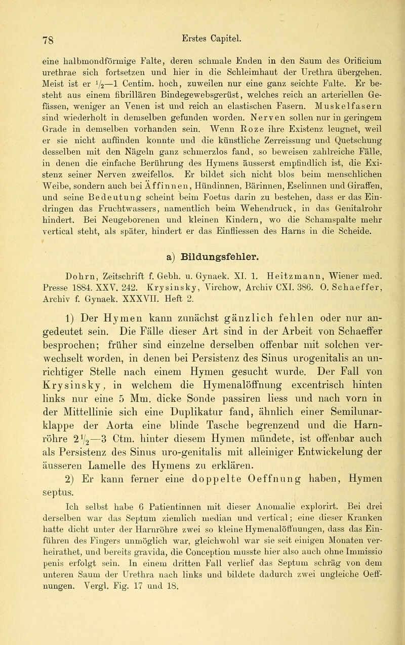 eine halbmondförmige Falte, deren schmale Enden in den Saum des Orificium urethrae sich fortsetzen und hier in die Schleimhaut der Urethra übergehen. Meist ist er 1/2—1 Centim. hoch, zuweilen nur eine ganz seichte Falte. Er be- steht aus einem fibrillären Bindegewebsgerüst, welches reich an arteriellen Ge- fassen, weniger an Venen ist und reich an elastischen Fasern. Muskelfasern sind wiederholt in demselben gefunden worden. Nerven sollen nur in geringem Grade in demselben vorhanden sein. Wenn Roze ihre Existenz leugnet, weil er sie nicht auffinden konnte und die künstliche Zerreissung und Quetschung desselben mit den Nägeln ganz schmerzlos fand, so beweisen zahlreiche Fälle, in denen die einfache Berührung des Hymens äusserst empfindlich ist, die Exi- stenz seiner Nerven zweifellos. Er bildet sich nicht blos beim menschlichen Weibe, sondern auch bei Affinnen, Hündinnen, Bärinnen, Eselinnen und Giraffen, und seine Bedeutung scheint beim Foetus darin zu bestehen, dass er das Ein- dringen das Fruchtwassers, namentlich beim Wehendruck, in das Genitalrohr hindert. Bei Neugeborenen und kleinen Kindern, wo die Schamspalte mehr vertical steht, als später, hindert er das Ein&iessen des Harns in die Scheide. a) Bildungsfehler. Dohrn, Zeitschrift f. Gebh. u. Gynaek. XI. 1. Heitzmann, Wiener med. Presse 1884. XXV. 242. Krysinsky, Virchow, Archiv CXI. 386. 0. Schaeffer, Archiv f. Gynaek. XXXVII. Heft 2. 1) Der Hymen kann zunächst gänzlich fehlen oder nur an- gedeutet sein. Die Fälle dieser Art sind in der Arbeit von Schaeffer besprochen; früher sind einzelne derselben offenbar mit solchen ver- wechselt worden, in denen bei Persistenz des Sinus urogenitalis an un- richtiger Stelle nach einem Hymen gesucht wurde. Der Fall von Krysinsky^ in welchem die Hymenalöffnung excentrisch hinten links nur eine 5 Mm. dicke Sonde passiren Hess und nach vorn in der Mittellinie sich eine Duplikatur fand, ähnlich einer Semilunar- klappe der Aorta eine blinde Tasche begrenzend und die Harn- röhre 2V2—3 Ctm. hinter diesem Hymen mündete, ist offenbar auch als Persistenz des Sinus uro-genitalis mit alleiniger Entwickelung der äusseren Lamelle des Hymens zu erklären. 2) Er kann ferner eine doppelte Oeffnung haben, Hymen septus. Ich selbst habe 6 Patientinnen mit dieser Anomalie explorirt. Bei drei derselben war das Septum ziemlich median und vertical; eine dieser Kranken hatte dicht unter der Harnröhre zwei so kleine Hymenalöfihungen, dass das Ein- führen des Fingers unmöglich war, gleichwohl war sie seit einigen Monaten ver- heirathet, und bereits gravida, die Conception musste hier also auch ohne Immissio penis erfolgt sein. In einem dritten Fall verlief das Septum schräg von dem unteren Saum der Urethra nach links und bildete dadurch zwei ungleiche Oeff- nungen. Vergl. Fig. 17 und 18.