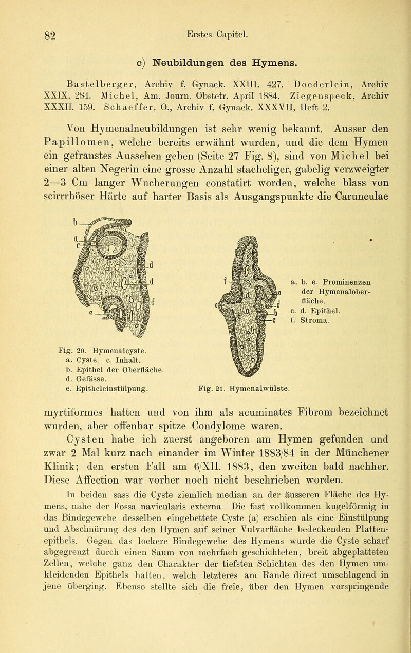 e) Neubildungen des Hymens. Bastelberger, Archiv f. Gynaek. XXIII. 427. Doederlein, Archiv XXIX. 284. Michel, Am. Journ. Obstetr. April 1884. Ziegenspeck, Archiv XXXII. 159. Schaeffer, 0., Archiv f. Gynaek. XXXVII, Heft 2. Von Hymenalneubildungen ist sehr wenig bekannt. Ausser den Papillomen, welche bereits erwähnt wurden, und die dem Hymen ein gefranstes Aussehen geben (Seite 27 Fig. 8), sind von Michel bei einer alten Negerin eine grosse Anzahl stacheliger, gabelig verzweigter 2—3 Cm langer Wucherungen constatirt worden, welche blass von scirrrhöser Härte auf harter Basis als Ausgangspunkte die Carunculae Fig. 20. Hymenalcyste. a. Cyste, c. Inhalt. b. Epithel der Oberfläche. d. Gefässe. e. Epitheleinstülpung. a. b. 6. Prominenzen der Hymenalober- fläche. c. d. Epithel. f. Stroma. Fig. 21. HymenalWülste. myrtiformes hatten und von ihm als acuminates Fibrom bezeichnet wurden, aber offenbar spitze Condylome waren. Cysten habe ich zuerst angeboren am Hymen gefunden und zwar 2 Mal kurz nach einander im Winter 1883/84 in der Münchener Klinik; den ersten Fall am 6/XII. 1883, den zweiten bald nachher. Diese Affection war vorher noch nicht beschrieben worden. In beiden sass die Cyste ziemlich median an der äusseren Fläche des Hy- mens, nahe der Fossa navicularis externa Die fast vollkommen kugelförmig in das Bindegewebe desselben eingebettete Cyste (a) erschien als eine Einstülpung und Abschnürung des den Hymen auf seiner Vulvarfläche bedeckenden Platten- epithels. Gegen das lockere Bindegewebe des Hymens wurde die Cyste scharf abgegrenzt durch einen Saum von mehrfach geschichteten, breit abgeplatteten Zellen, welche ganz den Charakter der tiefsten Schichten des den Hymen um- kleidenden Epithels hatten, welch letzteres am Rande direct umschlagend in jene überging. Ebenso stellte sich die freie, über den Hymen vorspringende