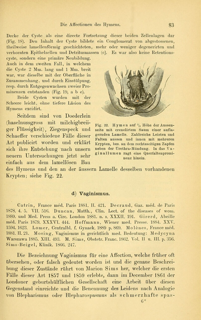 Decke der Cyste als eine directe Fortset7Aing dieser beiden Zellenlagen dar (Fig. 18). Den Inhalt der Cyste bildete ein Conglomerat von abgestossenen, theilweise lamellenförmig gescliicMeten, mehr oder weniger degenerirten und verhornten Epithelzellen und Detritusmassen (c). Es war also keine Retentions- eyste, sondern eine primäre Neubildung. Auch in dem zweiten Fall, in welchem die Cyste 2 Mm. lang und 1 Mm. breit war, war dieselbe mit der Oberfläche in Zusammenhang, und durch Einstülpung, resp. durch Entgegenwachsen zweier Pro- minenzen entstanden (Fig. 19, a b e). Beide Cysten wurden mit der Scheere leicht, ohne tiefere Läsion des Hymens excidirt. Seitdem sind von Doederlein (haselnussgross mit milchigbreii- ger Flüssigkeit), Ziegenspeck und sefte mit crenelirtem Saum einer aufla- Schaeffer verschiedene Fälle dieser geraden Lamelle. Zahlreiche Leisten und . 111 Falten aussen und innen mit mehreren Art pubilCirt worden und erklart Krypten, bes. an dem rechtsseitigen Zapfen sich ihre Entstehung nach unsern neben der Ürethra-Mündung. In das Va- TTi 1 • L L 1 ginallumen ragt eine Querfaltenpromi- neuern Untersuchungen jetzt sehr nenz hinein einfach aus dem lamellösen Bau des Hymens und den an der äussern Lamelle desselben vorhandenen Krypten; siehe Fig. 22. Fig. 22. Hymen auf /g Höhe der Aussen- d) Vaginismus. Catrin, France med. Paris 1881. ü. 421. Decraud, Gaz. med. de Paris 1878. 4. 5. VII. 516. Duncan, Matth., Clin. Lect. of the diseases of wom. 1889. und Med. Press a. Circ. London 1881. n. s. XXXH. 191. Girerd, Abeille med. Paris 1879. XXXVL 444. Hoffmann, Wiener med. Presse. 1884. XXV. 1594. 1623. Lomer, Centralbl. f. Gynaek. 1889 p. 869. Molenes, France med. 1881.11.21. Mosing, Vaginismus in gerichtlich med. Bedeutung: Medycyna Warszawa 1885. XEI. 493. M. Sims, Obstetr. Franc. 1862. Vol. II u. III. p. 356. Sims-Beigel, Klinik. 1866. 247. Die Bezeichnung Vaginismus für eine Affection, welche früher oft übersehen, oder falsch gedeutet worden ist und die genaue Beschrei- bung dieser Zustände rührt von Marion Sims her, welcher die ersten Fälle dieser Art 1857 und 1859 erlebte, dann im December 1861 der Londoner geburtshülflichen Gesellschaft eine Arbeit über diesen Gegenstand einreichte und die Benennung des Leidens nach Analogie von Blepharismus oder Blepharospasmus als schmerzhafte spas- 6*