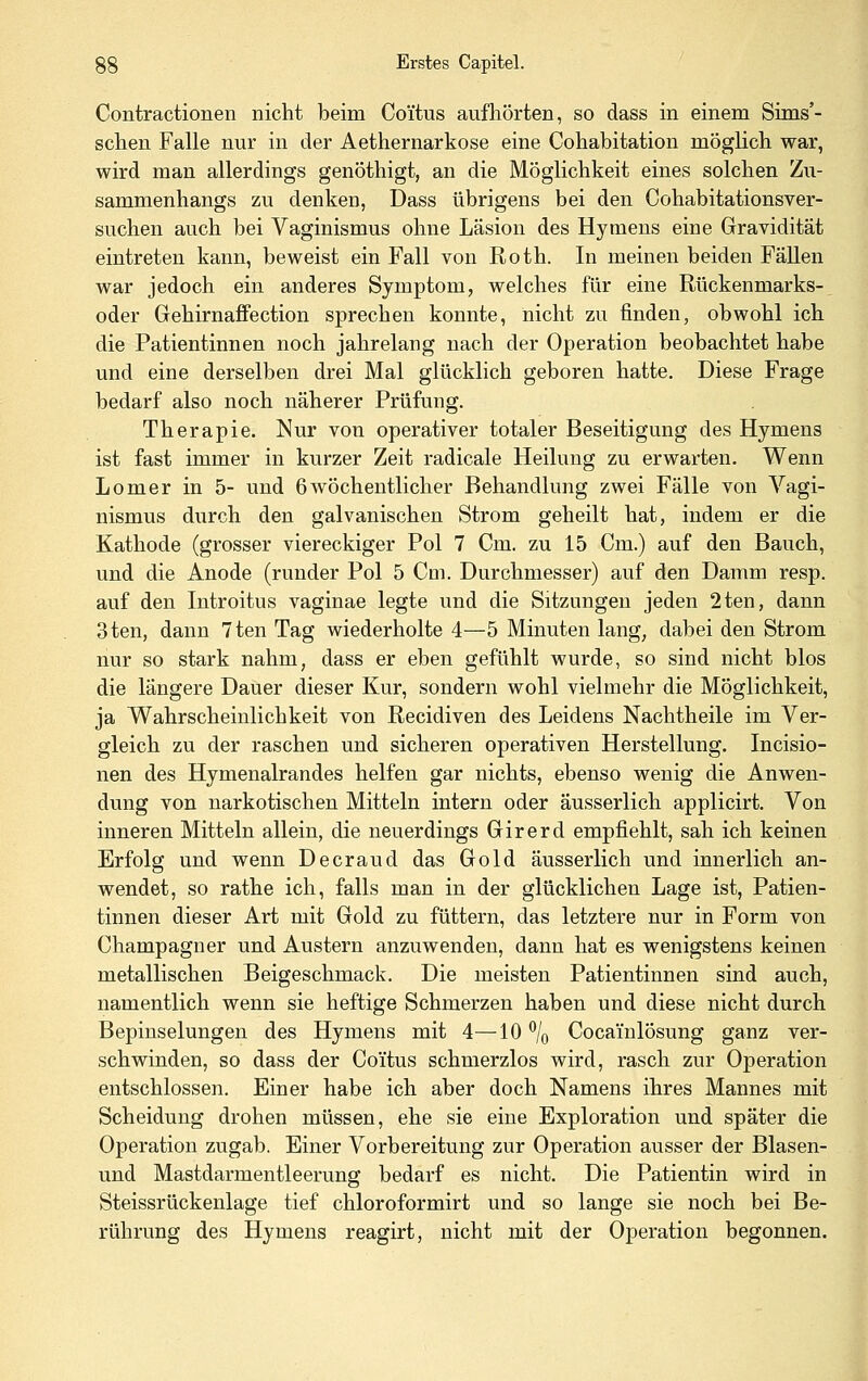 Contractionen nicht beim Coi'tus aufhörten, so dass in einem Sims'- schen Falle nur in der Aethernarkose eine Cohabitation möglich war, wird man allerdings genöthigt, an die Möglichkeit eines solchen Zu- sammenhangs zu denken, Dass übrigens bei den Cohabitationsver- suchen auch bei Vaginismus ohne Läsion des Hymens eine Gravidität eintreten kann, beweist ein Fall von Roth. In meinen beiden Fällen war jedoch ein anderes Symptom, welches für eine Rückenmarks- oder Gehirnaffection sprechen konnte, nicht zu finden, obwohl ich die Patientinnen noch jahrelang nach der Operation beobachtet habe und eine derselben drei Mal glücklich geboren hatte. Diese Frage bedarf also noch näherer Prüfung. Therapie. Nur von operativer totaler Beseitigung des Hymens ist fast immer in kurzer Zeit radicale Heilung zu erwarten. Wenn Lomer in 5- und 6wöchentlicher Behandlung zwei Fälle von Yagi- nismus durch den galvanischen Strom geheilt hat, indem er die Kathode (grosser viereckiger Pol 7 Cm. zu 15 Cm.) auf den Bauch, und die Anode (runder Pol 5 Cm. Durchmesser) auf den Damm resp. auf den Introitus vaginae legte und die Sitzungen jeden 2ten, dann 3ten, dann 7ten Tag wiederholte 4—5 Minuten lang, dabei den Strom nur so stark nahm, dass er eben gefühlt wurde, so sind nicht blos die längere Dauer dieser Kur, sondern wohl vielmehr die Möglichkeit, ja Wahrscheinlichkeit von Recidiven des Leidens Nachtheile im Ver- gleich zu der raschen und sicheren operativen Herstellung. Incisio- nen des Hymenalrandes helfen gar nichts, ebenso wenig die Anwen- dung von narkotischen Mitteln intern oder äusserlich applicirt. Von inneren Mitteln allein, die neuerdings Girerd empfiehlt, sah ich keinen Erfolg und wenn Decraud das Gold äusserlich und innerlich an- wendet, so rathe ich, falls man in der glücklichen Lage ist, Patien- tinnen dieser Art mit Gold zu füttern, das letztere nur in Form von Champagner und Austern anzuwenden, dann hat es wenigstens keinen metallischen Beigeschmack. Die meisten Patientinnen sind auch, namentlich wenn sie heftige Schmerzen haben und diese nicht durch Bepinselungen des Hymens mit 4—10 ^/q Cocainlösung ganz ver- schwinden, so dass der Coi'tus schmerzlos wird, rasch zur Operation entschlossen. Einer habe ich aber doch Namens ihres Mannes mit Scheidung drohen müssen, ehe sie eine Exploration und später die Operation zugab. Einer Vorbereitung zur Operation ausser der Blasen- und Mastdarmentleerung bedarf es nicht. Die Patientin wird in Steissrückenlage tief chloroformirt und so lange sie noch bei Be- rührung des Hymens reagirt, nicht mit der Operation begonnen.