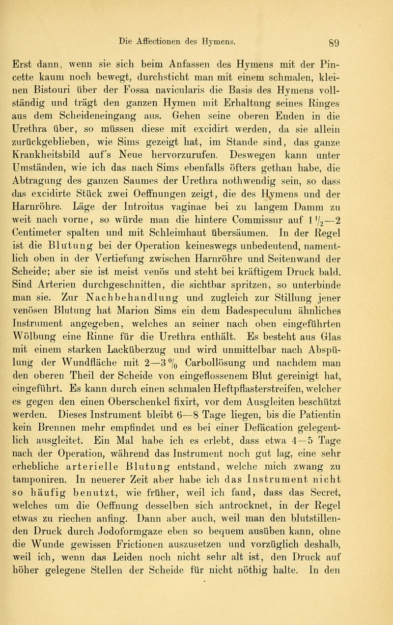 Erst dann, wenn sie sich beim Anfassen des Hymens mit der Pin- cette kaum noch bewegt, durchsticht man mit einem schmalen, klei- nen Bistouri über der Fossa navicularis die Basis des Hymens voll- ständig und trägt den ganzen Hymen mit Erhaltung seines Ringes aus dem Scheideneingang aus. Gehen seine oberen Enden in die Urethra über, so müssen diese mit excidirt werden, da sie allein zurückgeblieben, wie Sims gezeigt hat, im Stande sind, das ganze Krankheitsbild auf's Neue hervorzurufen. Deswegen kann unter Umständen, wie ich das .nach Sims ebenfalls öfters gethan habe, die Abtragung des ganzen Saumes der Urethra nothwendig sein, so dass das excidirte Stück zwei Oeffnungen zeigt, die des Hymens und der Harnröhre. Läge der Introitus vaginae bei zu langem Damm zu weit nach vorne, so würde man die hintere Commissur auf l'/j—2 Centimeter spalten und mit Schleimhaut übersäumen. In der Regel ist die Blutung bei der Operation keineswegs unbedeutend, nament- lich oben in der Vertiefung zwischen Harnröhre und Seitenwand der Scheide; aber sie ist meist venös und steht bei kräftigem Druck bald. Sind Arterien durchgeschnitten, die sichtbar spritzen, so unterbinde man sie. Zur Nachbehandlung und zugleich zur Stillung jener venösen Blutung hat Marion Sims ein dem Badespeculum ähnliches Instrument angegeben, welches an seiner nach oben eingeführten Wölbung eine Rinne für die Urethra enthält. Es besteht aus Glas mit einem starken Lacküberzug und wird Unmittelbar nach Abspü- lung der Wundfläche mit 2—3 % Carbollösung und nachdem man den oberen Theil der Scheide von eingeflossenem Blut gereinigt hat, eingeführt. Es kann durch einen schmalen Heftpflasterstreifen, welcher es gegen den einen Oberschenkel fixirt, vor dem Ausgleiten beschützt werden. Dieses Instrument bleibt 6—8 Tage liegen, bis die Patientin kein Brennen mehr empfindet und es bei einer Defäcation gelegent- lich ausgleitet. Ein Mal habe ich es erlebt, dass etwa 4—5 Tage nach der Operation, während das Instrument noch gut lag, eine sehr erhebliche arterielle Blutung entstand, welche mich zwang zu tamponiren. In neuerer Zeit aber habe ich das Instrument nicht so häufig benutzt, wie früher, weil ich fand, dass das Secret, welches um die Oeffnung desselben sich antrocknet, in der Regel etwas zu riechen atifing. Dann aber auch, weil man den blutstillen- den Druck durch Jodoformgaze eben so bequem ausüben kann, ohne die Wunde gewissen Frictionen auszusetzen und vorzüglich deshalb, weil ichj wenn das Leiden noch nicht sehr alt ist, den Druck auf höher gelegene Stellen der Scheide für nicht nöthig halte. In den