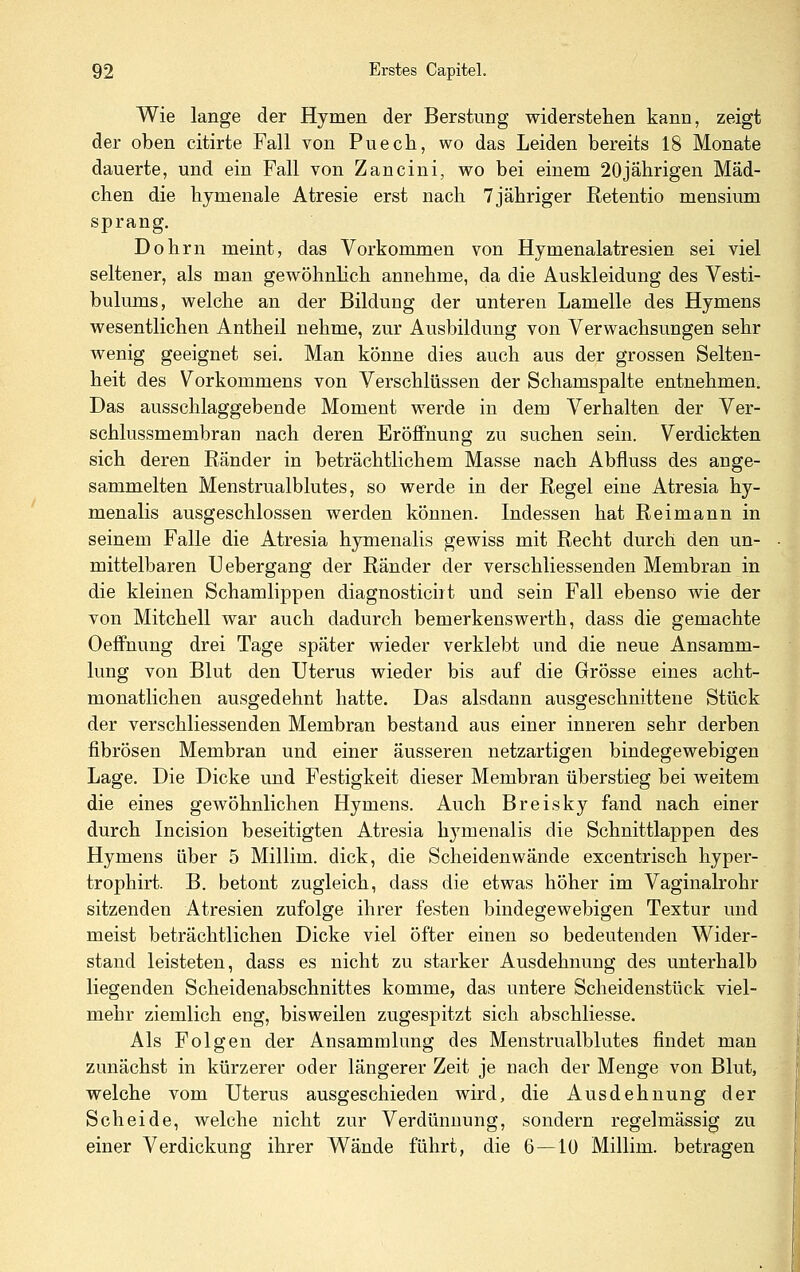 Wie lange der Hymen der Berstung widerstehen kann, zeigt der oben citirte Fall von Puech, wo das Leiden bereits 18 Monate dauerte, und ein Fall von Zancini, wo bei einem 20jälirigen Mäd- chen die hymenale Atresie erst nach Tjähriger Retentio mensium sprang, Dohrn meint, das Vorkommen von Hymenalatresien sei viel seltener, als man gewöhnlich annehme, da die Auskleidung des Vesti- bulums, welche an der Bildung der unteren Lamelle des Hymens wesentlichen Antheil nehme, zur Ausbildung von Verwachsungen sehr wenig geeignet sei. Man könne dies auch aus der grossen Selten- heit des Vorkommens von Verschlüssen der Schamspalte entnehmen. Das ausschlaggebende Moment werde in dem Verhalten der Ver- schlussmembran nach deren Eröffnung zu suchen sein. Verdickten sich deren Ränder in beträchtlichem Masse nach Abfluss des ange- sammelten Menstrualblutes, so werde in der Regel eine Atresia hy- menalis ausgeschlossen werden können. Indessen hat Reimann in seinem Falle die Atresia hymenalis gewiss mit Recht durch den un- mittelbaren U ebergang der Ränder der verschliessenden Membran in die kleinen Schamlippen diagnosticiit und sein Fall ebenso wie der von Mitchell war auch dadurch bemerkenswerth, dass die gemachte Oeffnung drei Tage später wieder verklebt und die neue Ansamm- lung von Blut den Uterus wieder bis auf die Grösse eines acht- monatlichen ausgedehnt hatte. Das alsdann ausgeschnittene Stück der verschliessenden Membran bestand aus einer inneren sehr derben fibrösen Membran und einer äusseren netzartigen bindegewebigen Lage. Die Dicke und Festigkeit dieser Membran überstieg bei weitem die eines gewöhnlichen Hymens. Auch Breisky fand nach einer durch Incision beseitigten Atresia hymenalis die Schnittlappen des Hymens über 5 Millim. dick, die Scheidenwände excentrisch hyper- trophirt. B. betont zugleich, dass die etwas höher im Vaginalrohr sitzenden Atresien zufolge ihrer festen bindegewebigen Textur und meist beträchtlichen Dicke viel öfter einen so bedeutenden Wider- stand leisteten, dass es nicht zu starker Ausdehnung des unterhalb liegenden Scheidenabschnittes komme, das untere Scheidenstück viel- mehr ziemlich eng, bisweilen zugespitzt sich abschliesse. Als Folgen der Ansammlung des Menstrualblutes findet man zunächst in kürzerer oder längerer Zeit je nach der Menge von Blut, welche vom Uterus ausgeschieden wird, die Ausdehnung der Scheide, welche nicht zur Verdünnung, sondern regelmässig zu einer Verdickung ihrer Wände führt, die 6—10 Millim. betragen