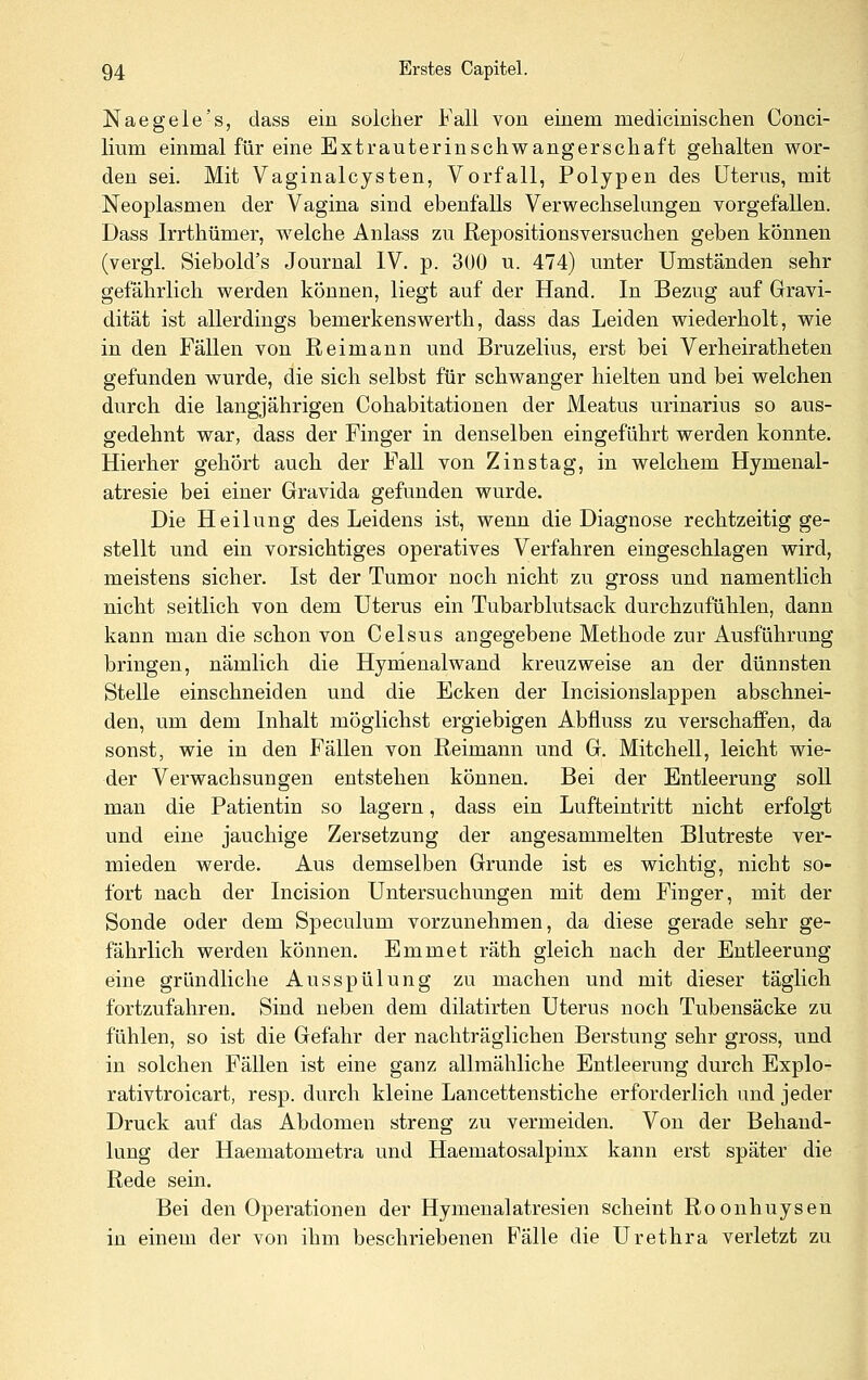 Naegele's, dass ein solcher Fall von einem medicinischen Conci- lium einmal für eine Extrauterinschwangerscliaft gehalten wor- den sei. Mit Vaginalcysten, Vorfall, Polypen des Uterus, mit Neoplasmen der Vagina sind ebenfalls Verwechselungen vorgefallen. Dass Irrthümer, w^elche Anlass zu Repositionsversuchen geben können (vergl. Siebold's Journal IV. p. 300 u. 474) unter Umständen sehr gefährlich werden können, liegt auf der Hand. In Bezug auf Gravi- dität ist allerdings bemerkenswerth, dass das Leiden wiederholt, wie in den Fällen von Reimann und Bruzelius, erst bei Verheiratheten gefunden wurde, die sich selbst für schwanger hielten und bei welchen durch die langjährigen Cohabitationen der Meatus urinarius so aus- gedehnt war, dass der Finger in denselben eingeführt werden konnte. Hierher gehört auch der Fall von Zins tag, in welchem Hymenal- atresie bei einer Gravida gefunden wurde. Die Heilung des Leidens ist, wenn die Diagnose rechtzeitig ge- stellt und ein vorsichtiges operatives Verfahren eingeschlagen wird, meistens sicher. Ist der Tumor noch nicht zu gross und namentlich nicht seitlich von dem Uterus ein Tubarblutsack durchzufühlen, dann kann man die schon von Celsus angegebene Methode zur Ausführung bringen, nämlich die Hynienalwand kreuzweise an der dünnsten Stelle einschneiden und die Ecken der Incisionslappen abschnei- den, um dem Inhalt möglichst ergiebigen Abfluss zu verschaffen, da sonst, wie in den Fällen von Reimann und G. Mitchell, leicht wie- der Verwachsungen entstehen können. Bei der Entleerung soll man die Patientin so lagern, dass ein Lufteintritt nicht erfolgt und eine jauchige Zersetzung der angesammelten Blutreste ver- mieden werde. Aus demselben Grunde ist es wichtig, nicht so- fort nach der Incision Untersuchungen mit dem Finger, mit der Sonde oder dem Speculum vorzunehmen, da diese gerade sehr ge- fährlich werden können. Emmet räth gleich nach der Entleerung eine gründliche Ausspülung zu machen und mit dieser täglich fortzufahren. Sind neben dem dilatirten Uterus noch Tubensäcke zu fühlen, so ist die Gefahr der nachträglichen Berstung sehr gross, und in solchen Fällen ist eine ganz allmähliche Entleerung durch Explo- rativtroicart, resp. durch kleine Lancettenstiche erforderlich und jeder Druck auf das Abdomen streng zu vermeiden. Von der Behand- lung der Haematometra und Haematosalpinx kann erst später die Rede sein. Bei den Operationen der Hymenalatresien scheint Roonhuysen in einem der von ihm beschriebenen Fälle die Urethra verletzt zu