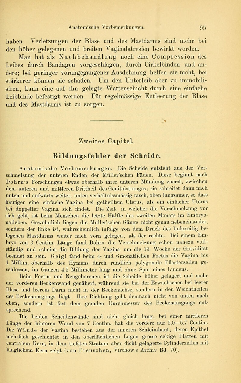 haben. Verletzungen der Blase und des Mastdarms sind mehr bei den höher gelegenen und breiten Vaginalatresien bewirkt worden. Man hat als Nachbehandlung noch eine Compression des Leibes durch Bandagen vorgeschlagen, durch Cirkelbinden und an- dere; bei geringer vorangegangener Ausdehnung helfen sie nicht, bei stärkerer können sie schaden. Um den Unterleib aber zu immobili- siren, kann eine auf ihn gelegte Wattenschicht durch eine einfache Leibbinde befestigt werden. Für regelmässige Entleerung der Blase und des Mastdarms ist zu sorgen. Zweites Capitel. Bildungsfehler der Scheide. Anatomische Vorbemerkungen. Die Scheide entsteht aus der Ver- schmelzung der unteren Enden der Müller'schen Fäden. Diese beginnt nach Dohrn's Forschungen etwas oberhalb ihrer unteren Mündung zuerst, zwischen dem unteren und mittleren Drittheil des Genitalstranges; sie schreitet dann nach unten und aufwärts weiter, unten verhältnissmässig rasch, oben langsamer, so dass häufiger eine einfache Vagina bei getheiltem Uterus, als ein einfacher Uterus bei doppelter Vagina sich findet. Die Zeit, in welcher die Verschmelzung vor sich geht, ist beim Menschen die letzte Hälfte des zweiten Monats im Embryo- nalleben. Gewöhnlich liegen die Müller'schen Gänge nicht genau nebeneinander, sondern der linke ist, wahrscheinlich infolge von dem Druck des linksseitig be- legenen Mastdarms weiter nach vorn gelegen, als der rechte. Bei einem Em- bryo von 3 Centim. Länge fand Dohrn die Verschmelzung schon nahezu voll- ständig und scheint die Bildung der Vagina um die 19. Woche der Gravidität beendet zu sein. Geigl fand beim 4- und 6monatlichen Foetus die Vagina bis 1 Millim. oberhalb des Hymens durch rundlich polygonale Fflasterzellen ge- schlossen, im Ganzen 4,5 Millimeter lang und ohne Spur eines Lumens. Beim Foetus und Neugeborenen ist die Scheide höher gelagert und mehr der vorderen Beckenwand genähert, während sie bei der Erwachsenen bei leerer Blase und leerem Darm nicht in der Beckenachse, sondern in den Weichtheilen des Beckenausgangs liegt. Ihre Richtung geht demnach nicht von unten nach oben, sondern ist fast dem geraden Durchmesser des Beckenausgangs ent- sprechend. Die beiden Scheidenwände sind nicht gleich lang, bei einer mittleren Länge der hinteren Wand von 7 Centim. hat die vordere nur 5,0—5,7 Centim. Die Wände der Vagina bestehen aus der inneren Schleimhaut, deren Epithel mehrfach geschichtet in den oberflächlichen Lagen grosse eckige Platten mit centralem Kern, in dem tiefsten Stratum aber dicht gelagerte Cylinderzellen mit länglichem Kern zeigt (von Preuschen, Virchow's Archiv Bd. 70).