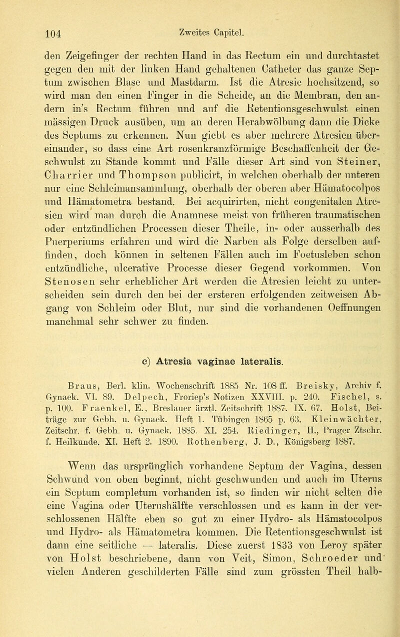 den Zeigefinger der rechten Hand in das Rectum ein und durchtastet gegen den mit der linken Hand gehaltenen Catheter das ganze Sep- tum zwischen Blase und Mastdarm. Ist die Atresie hochsitzend, so wird man den einen Finger in die Scheide, an die Membran, den an- dern ins Rectum führen und auf die Retentionsgeschwulst einen massigen Druck ausüben, um an deren Herabwölbung dann die Dicke des Septums zu erkennen. Nun giebt es aber mehrere Atresien über- einander, so dass eine Art rosenkranzförmige Beschaffenheit der Ge- schwulst zu Stande kommt und Fälle dieser Art sind von Steiner, Charrier und Thompson publicirt, in welchen oberhalb der unteren nur eine Schleimansammlung, oberhalb der oberen aber Hämatocolpos und Hämatometra bestand. Bei acquirirten, nicht congenitalen Atre- sien wird mau durch die Anamnese meist von früheren traumatischen oder entzündlichen Processen dieser Theile, in- oder ausserhalb des Puerperiums erfahren und wird die Narben als Folge derselben auf- finden, doch können in seltenen Fällen auch im Foetusleben schon entzündliche, ulcerative Processe dieser Gegend vorkommen. Von Stenosen sehr erheblicher Art werden die Atresien leicht zu unter- scheiden sein durch den bei der ersteren erfolgenden zeitweisen Ab- gang von Schleim oder Blut, nur sind die vorhandenen Oeffnungen manchmal sehr schwer zu finden. c) Atresia vaginae lateralis. Braus, Berl. klin. Wochenschrift 1885 Nr. 108 flf. Breisky, Archiv f. Gynaek. VI. 89. Delpech, Froriep's Notizen XXVIII. p. 240. Fischel, s. p. 100. Fraenkel, E., Breslauer ärztl. Zeitschrift 1887-. IX. 67. Holst, Bei- träge zur Gebh. u. Gynaek. Heft 1. Tübingen 1865 p. 63. Kleinwächter, Zeitschr. f. Gebh. u. Gynaek. 1885. XI. 254. Riedinger, H., Prager Ztschr. f. Heilkunde. XL Heft 2. 1890. Rothenberg, J. D., Königsberg 1887. Wenn das ursprünglich vorhandene Septum der Vagina, dessen Schwund von oben beginnt, nicht geschwunden und auch im Uterus ein Septum completum vorhanden ist, so finden wir nicht selten die eine Vagina oder Uterushälfte verschlossen und es kann in der ver- schlossenen Hälfte eben so gut zu einer Hydro- als Hämatocolpos und Hydro- als Hämatometra kommen. Die Retentionsgeschwulst ist dann eine seitliche — lateralis. Diese zuerst 1833 von Leroy später von Holst beschriebene, dann von Veit, Simon, Schroeder und vielen Anderen geschilderten Fälle sind zum grössten Theil halb-