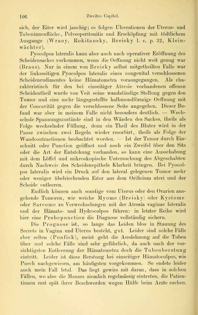 sich, der Eiter wird jauchig; es folgen ülcerationen der Uterus- und Tubeninnenfläche, Pelveoperitonitis und Erschöpfung mit tödtlichem Ausgange (Wrany, Rokitansky, Breisky 1. c. p. 32, Klein- wächter). Pyocolpos lateralis kann aber auch nach operativer Eröffnung des Scheidensackes vorkommen, wenn die Oeffnung nicht weit genug war (Braus). Nur in einem von Breisky selbst mitgetheilten Falle war der linksseitigen Pyocolpos lateralis eines congenital verschlossenen Scheidenrudimentes keine Hämatometra vorausgegangen. Als cha- rakteristisch für den bei einseitiger Atresie vorhandenen offenen Scheidentheil wurde von Veit seine waudständige Stellung gegen den Tumor und eine mehr längsgestellte halbmondförmige Oeffnung mit der Concavität gegen die verschlossene Seite angegeben. Dieser Be- fund war aber in meinem Falle nicht besonders deutlich. — Wech- selnde Spannungsznstände sind in den Wanden des Sackes, theils als Folge wechselnder Füllung, denn ein Theil des Blutes wird in der Pause zwischen zAvei Regeln wieder resorbirt, theils als Folge der Wandcontractionen beobachtet worden. — Ist der Tumor durch Ein- schnitt oder Function geöffnet und noch ein Zweifel über den Sitz oder die Art der Entstehung vorhanden, so kann eine Ausschabung mit dem Löffel und mikroskopische Untersuchung des Abgeschabten durch Nachweis des Scheidenepithels Klarheit bringen. Bei Pyocol- pos lateralis wird ein Druck auf den lateral gelegenen Tumor mehr oder weniger übelriechenden Eiter aus dem Orificium uteri und der Scheide entleeren. Endlich können auch sonstige vom Uterus oder den Ovarien aus- gehende Tumoren, wie weiche Myome (Breisky) oder Kystome oder Sarcome zu Verwechselungen mit der Atresia vaginae lateralis und der Hamato- und Hydrocolpos führen: in letzter Reihe wird hier eine Probepunction die Diagnose vollständig sichern. Die Prognose ist, so lange das Leiden blos in Stauung des Secrets in Vagina und Uterus bestellt, gut. Leider sind solche Fälle aber selten (Ponfick), meist geht die Ausdehnung auf die Tuben über und solche Fälle sind sehr gefährlich, da auch nach der vor- sichtigsten Entleerung der Hämatometra doch die Tubenberstung eintritt. Leider ist diese Berstung bei einseitiger Hämatocolpos, wie Puech nachgewiesen, am häufigsten vorgekommen. So endete leider auch mein Fall letal. Das liegt gewiss mit daran, dass in solchen Fällen, wo also die Menses ziemlich regelmässig eintreten, die Patien- tinnen erst spät ihrer Beschwerden wegen Hülfe beim Arzte suchen.