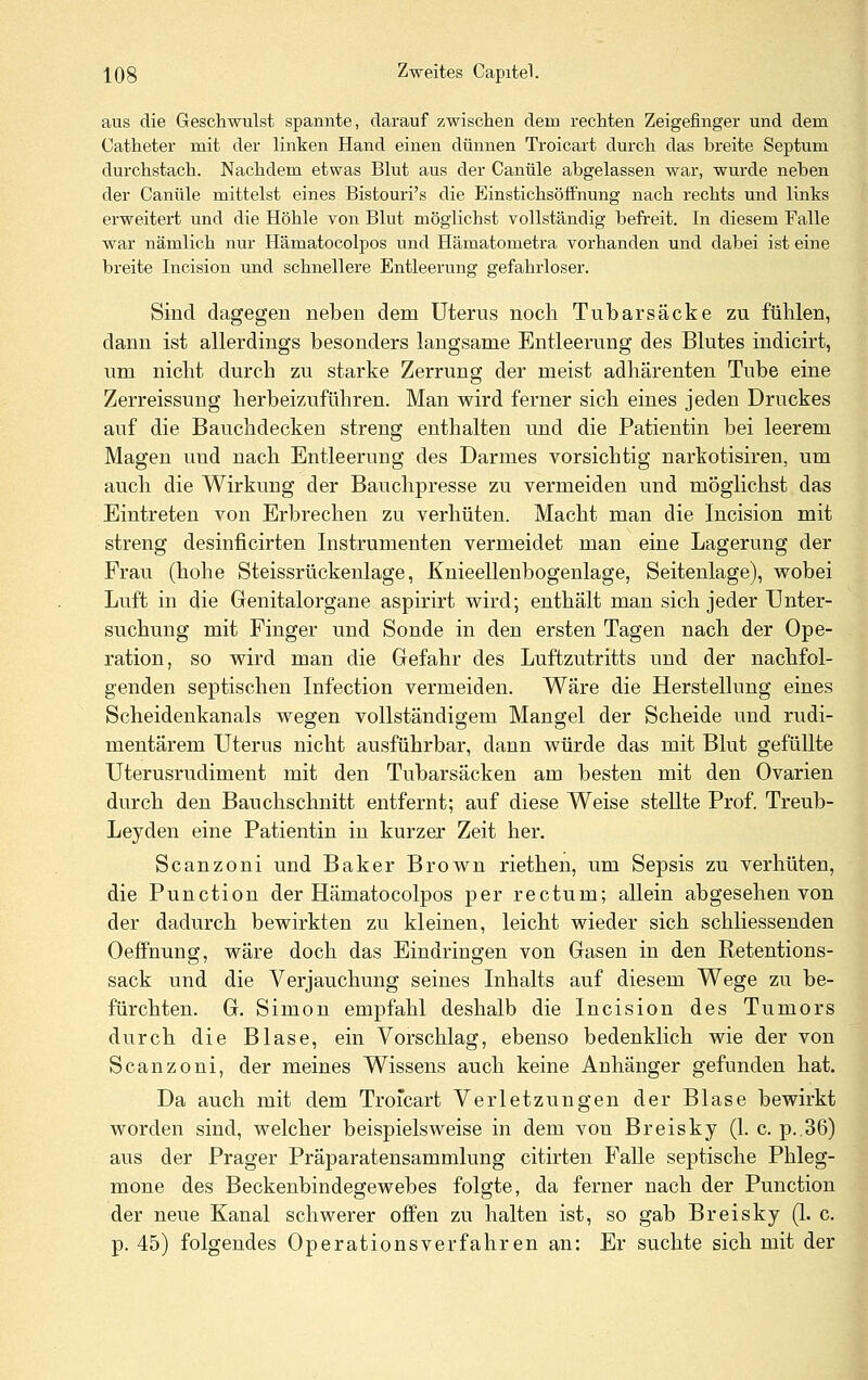 aus die Geschwulst spannte, darauf zwischen dem rechten Zeigefinger und dem Catheter mit der linken Hand einen dünnen Troicart durch das breite Septum durchstach. Nachdem etwas Blut aus der Canüle abgelassen war, wurde neben der Canüle mittelst eines Bistouri's die Einstichsöffnung nach rechts und links erweitert und die Höhle von Blut möglichst vollständig befreit. In diesem Falle war nämlich nur Hämatocolpos und Hämatometra vorhanden und dabei ist eine breite Incision und schnellere Entleerung gefahrloser. Sind dagegen neben dem Uterus nocli Tubarsäcke zu fühlen, dann ist allerdings besonders langsame Entleerung des Blutes indicirt, um nicht durch zu starke Zerrung der meist adhärenten Tube eine Zerreissung herbeizuführen. Man wird ferner sich eines jeden Druckes auf die Bauchdecken streng enthalten und die Patientin bei leerem Magen und nach Entleerung des Darmes vorsichtig narkotisiren, um auch die Wirkung der Bauchpresse zu vermeiden und möglichst das Eintreten von Erbrechen zu verhüten. Macht man die Incision mit streng desinficirten Instrumenten vermeidet man eine Lagerung der Frau (hohe Steissrückenlage, Knieellenbogenlage, Seitenlage), wobei Luft in die Genitalorgane aspirirt wird; enthält man sich jeder Unter- suchung mit Finger und Sonde in den ersten Tagen nach der Ope- ration, so wird man die Gefahr des Luftzutritts und der nachfol- genden septischen Infection vermeiden. Wäre die Herstellung eines Scheidenkanals wegen vollständigem Mangel der Scheide und rudi- mentärem Uterus nicht ausführbar, dann würde das mit Blut gefüUte Uterusrudiment mit den Tubarsäcken am besten mit den Ovarien durch den Bauchschnitt entfernt; auf diese Weise stellte Prof. Treub- Leyden eine Patientin in kurzer Zeit her. Scanzoni und Baker Brown riethen, um Sepsis zu verhüten, die Function der Hämatocolpos per rectum; allein abgesehen von der dadurch bewirkten zu kleinen, leicht wieder sich schliessenden Oefifnung, wäre doch das Eindringen von Gasen in den Retentions- sack und die Verjauchung seines Inhalts auf diesem Wege zu be- fürchten. G. Simon empfahl deshalb die Incision des Tumors durch die Blase, ein Vorschlag, ebenso bedenklich wie der von Scanzoni, der meines Wissens auch keine Anhänger gefunden hat. Da auch mit dem Troicart Verletzungen der Blase bewirkt worden sind, welcher beispielsweise in dem von Breisky (1. c. p.,36) aus der Prager Präparatensammlung citirten Falle septische Phleg- mone des Beckenbindegewebes folgte, da ferner nach der Function der neue Kanal schwerer offen zu halten ist, so gab Breisky (1. c. p. 45) folgendes Operations verfahren an: Er suchte sich mit der