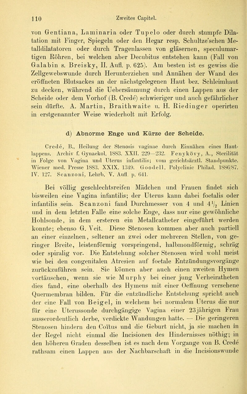 von Gentiana, Laminaria oder Tupelo oder durch stumpfe Dila- tation mit Finger, Spiegeln oder den Hegar resp, Schultze'schen Me- talldilatatoren oder durch Tragenlassen von gläsernen, speculumar- tigen Röhren, bei welchen aber Decubitus entstehen kann (Fall von Galabin s. Breisky, IL Aufl. p. 625). Am besten ist es gewiss die Zellgewebswunde durch Herunterziehen und Annähen der Wand des eröfi^neten Blutsackes an der nächstgelegenen Haut bez. Schleimhaut zu decken, während die Uebersäumung durch einen Lappen aus der Scheide oder dem Vorhof (B. Crede) schwieriger und auch geMirlicher sein dürfte. A. Martin, Braithwaite u. H. Riedinger operirten in erstgenannter Weise wiederholt mit Erfolg. d) Abnorme Enge und Kürze der Scheide. Crede, B., Heilung der Stenosis vaginae durch Einnähen eines Haut- lappens. Archiv f. Gynaekol. 1883. XXII. 229—232. Fenykövy, A., Sterilität in Folge von Vagina und Uterus infantilis; vom gerichtsärztl. Standpunkte. Wiener med. Presse 1883. XXIX. 1349. Goodell, Polyclinic Philad. 1886/87. IV. 127. Scanzoni, Lehrb. V. Aufl. p. 641. Bei völlig geschlechtsreifen Mädchen und Frauen findet sich bisweilen eine Vagina infantilis; der Uterus kann dabei foetalis oder infantilis sein. Scanzoni fand Durchmesser von 4 und 4V2 Linien und in dem letzten Falle eine solche Enge, dass nur eine gewöhnliche Hohlsonde, in dem ersteren ein Metallcatheter eingeführt werden konnte; ebenso G. Veit. Diese Stenosen kommen aber auch partiell an einer einzelnen, seltener an zwei oder mehreren Stellen, von ge- ringer Breite, leistenförmig vorspringend, halbmondförmig, schräg oder spiralig vor. Die Entstehung solcher Stenosen wird wohl meist wie bei den congenitalen Atresien auf foetale Entzündungsvorgänge zurückzuführen sein. Sie können aber auch einen zweiten Hymen vortäuschen, wenn sie wie Murphy bei einer jung Verheiratheten dies fand, eine oberhalb des Hymens mit einer Oefifnung versehene Quermembran bilden. Für die entzündliche Entstehung spricht auch der eine Fall von Beigel, in welchem bei normalem Uterus die nur für eine Uterussonde durchgängige Vagina einer 23jährigen Frau ausserordentlich derbe, verdickte Wandungen hatte. — Die geringeren Stenosen hindern den Coi'tus und die Geburt nicht, ja sie machen in der Regel nicht einmal die Incisionen des Hindernisses nöthig; in den höheren Graden desselben ist es nach dem Vorgange von B. Crede rathsam einen Lappen aus der Nachbarschaft in die Incisionswunde