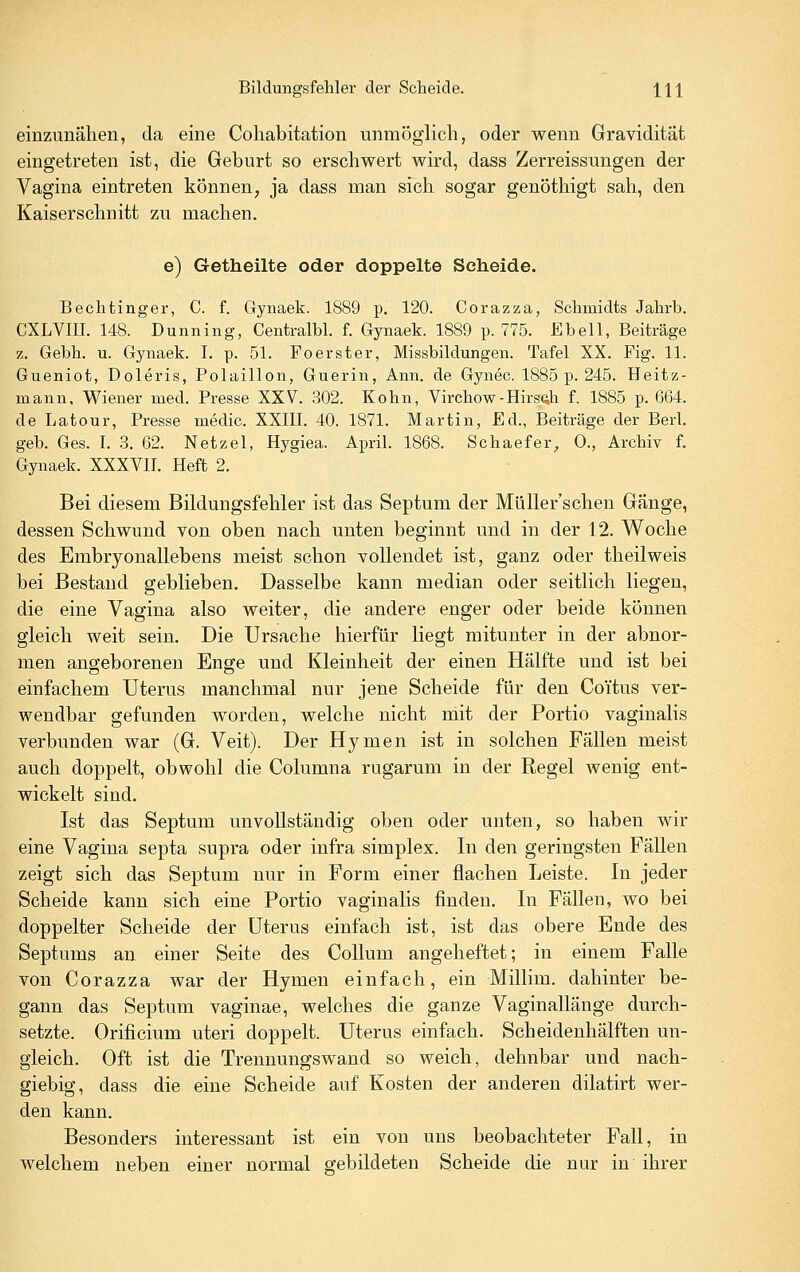 einzunähen, da eine Cohabitation unmöglich, oder wenn Gravidität eingetreten ist, die Geburt so erschwert wird, dass Zerreissungen der Vagina eintreten können, ja dass man sich sogar genöthigt sah, den Kaiserschnitt zu machen. e) Getheilte oder doppelte Scheide. Bechtinger, C. f. Gynaek. 1889 p. 120. Corazza, Sclimidts Jahrb. CXLVIII. 148. Dunning, Centralbl. f. Gynaek. 1889 p. 775. Ebell, Beiträge z, Gebh. u. Gynaek. I. p. 51. Fo er st er, Missbildungen. Tafel XX. Fig. 11. Gueniot, Doleris, Polaillon, Guerin, Ann. de Gynec. 1885 p. 245. Heitz- mann, Wiener med. Presse XXV. 302. Kohn, Virchow-Hirscili f. 1885 p. 664. de Latour, Presse medic. XXIII. 40. 1871. Martin, Ed., Beiträge der Berl. geb. Ges. I. 3. 62. Netzel, Hygiea. April. 1868. Schaefer, 0., Archiv f. Gynaek. XXXVII. Heft 2. Bei diesem Bildungsfehler ist das Septum der Müller'schen Gänge, dessen Schwund von oben nach unten beginnt und in der 12. Woche des Embryonallebens meist schon vollendet ist, ganz oder theilweis bei Bestand geblieben. Dasselbe kann median oder seitlich liegen, die eine Vagina also weiter, die andere enger oder beide können gleich weit sein. Die Ursache hierfür liegt mitunter in der abnor- men angeborenen Enge und Kleinheit der einen Hälfte und ist bei einfachem Uterus manchmal nur jene Scheide für den Coitus ver- wendbar gefunden worden, welche nicht mit der Portio vaginalis verbunden war (G. Veit). Der Hymen ist in solchen Fällen meist auch doppelt, obwohl die Columna rugarum in der Regel wenig ent- wickelt sind. Ist das Septum unvollständig oben oder unten, so haben wir eine Vagina septa supra oder infra simplex. In den geringsten Fällen zeigt sich das Septum nur in Form einer flachen Leiste. In jeder Scheide kann sich eine Portio vaginalis finden. In Fällen, wo bei doppelter Scheide der Uterus einfach ist, ist das obere Ende des Septums an einer Seite des Collum angeheftet; in einem Falle von Corazza war der Hymen einfach, ein Millim. dahinter be- gann das Septum vaginae, welches die ganze Vaginallänge durch- setzte. Orificium uteri doppelt. Uterus einfach. Scheidenhälften un- gleich. Oft ist die Trennungswand so weich, dehnbar und nach- giebig, dass die eine Scheide auf Kosten der anderen dilatirt wer- den kann. Besonders interessant ist ein von uns beobachteter Fall, in welchem neben einer normal gebildeten Scheide die nur in ihrer