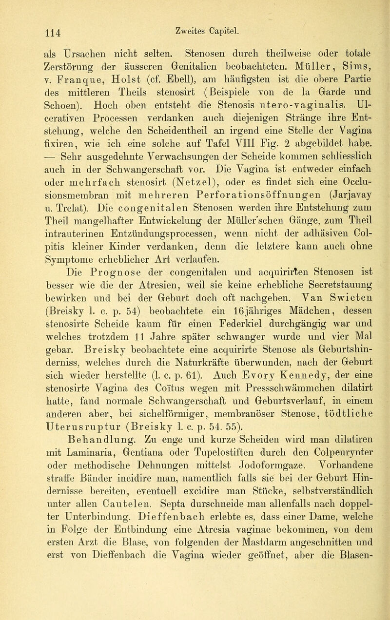 als Ursachen niclit selten. Stenosen dnrcli theilweise oder totale Zerstörung der äusseren Genitalien beobachteten. Müller, Sims, V. Franque, Holst (cf. Ebell), am häufigsten ist die obere Partie des mittleren Theils stenosirt (Beispiele von de la Garde und Schoen). Hoch oben entsteht die Stenosis utero-vaginalis. Ul- cerativen Processen verdanken auch diejenigen Stränge ihre Ent- stehung, welche den Scheidentheil an irgend eine Stelle der Vagina fixiren, wie ich eine solche auf Tafel VIII Fig. 2 abgebildet habe. — Sehr ausgedehnte Verwachsungen der Scheide kommen schliesslich auch in der Schwangerschaft vor. Die Vagina ist entweder einfach oder mehrfach stenosirt (Netzel), oder es findet sich eine Occlu- sionsmembran mit mehreren Perforationsöffnungen (Jarjavay u. Trelat). Die congenitalen Stenosen werden ihre Entstehung zum Theü mangelhafter Entwickelung der Müller'schen Gänge, zum Theil intrauterinen Entzündungsprocessen, wenn nicht der adhäsiven Col- pitis kleiner Kinder verdanken, denn die letztere kann auch ohne Symptome erheblicher Art verlaufen. Die Prognose der congenitalen und acquirirten Stenosen ist besser wie die der Atresien, weil sie keine erhebliche Secretstauung bewirken und bei der Geburt doch oft nachgeben. Van Swieten (Breisky 1. c. p. 54) beobachtete ein IGjähriges Mädchen, dessen stenosirte Scheide kaum für einen Federkiel durchgängig war und welches trotzdem 11 Jahre später schwanger wurde und vier Mal gebar. Breisky beobachtete eine acquirirte Stenose als Geburtshin- derniss, welches durch die Naturkräfte überwunden, nach der Geburt sich wieder herstellte (1. c. p. 61). Auch Evory Kennedy, der eine stenosirte Vagina des Coi'tus wegen mit Pressschwämmchen düatirt hatte, fand normale Schwangerschaft und Geburtsverlauf, in einem anderen aber, bei sichelförmiger, membranöser Stenose, tödtliche Uterusruptur (Breisky 1. c. p. 54. 55). Behandlung. Zu enge und kurze Scheiden wird man dilatiren mit Laminaria, Gentiana oder Tupelostiften durch den Colpeurynter oder methodische Dehnungen mittelst Jodoformgaze. Vorhandene straffe Bänder incidire man, namentlich falls sie bei der Geburt Hin- dernisse bereiten, eventuell excidire man Stücke, selbstverständlich unter allen Cautelen. Septa durschneide man allenfalls nach doppel- ter Unterbindung. Dieffenbach erlebte es, dass einer Dame, welche in Folge der Entbindung eine Atresia vaginae bekommen, von dem ersten Arzt die Blase, von folgenden der Mastdarm angeschnitten und erst von Dieffenbach die Vagina wieder geöffnet, aber die Blasen-