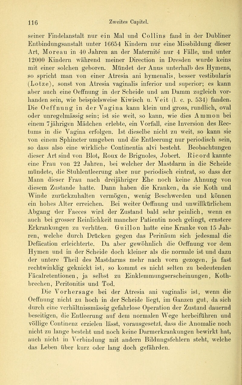 seiner Findelanstalt nur ein Mal und Collins fand in der Dubliner Entbindungsanstalt unter 16654 Kindern nur eine Missbildung dieser Art, Moreau in 40 Jahren an der Maternite nur 4 Falle, und unter 12000 Kindern während meiner Direction in Dresden wurde keins mit einer solchen geboren. Mündet der Anus unterhalb des Hymens, so spricht man von einer Atresia ani hymenalis, besser vestibularis (Lotze), sonst von Atresia vaginalis inferior und superior; es kann aber auch eine Oeffnung in der Scheide und am Damm zugleich vor- handen sein, wie beispielsweise Kiwisch u. Veit (1. c. p. 534) fanden. Die Oeffnung in der Vagina kann klein und gross, rundlich, oval oder unregelmässig sein; ist sie weit, so kann, wie dies Ammon bei einem 7jährigen Mädchen erlebte, ein Vorfall, eine Inversion des Rec- tums in die Vagina erfolgen. Ist dieselbe nicht zu weit, so kann sie von einem Sphincter umgeben und die Entleerung nur periodisch sein, so dass also eine wirkliche Continentia alvi besteht. Beobachtungen dieser Art sind von Blot, Roux de Brignoles, Jobert. Ricord kannte eine Frau von 22 Jahren, bei welcher der Mastdarm in die Scheide mündete, die Stuhlentleerung aber nur periodisch eintrat, so dass der Mann dieser Frau nach dreijähriger Ehe noch keine Ahnung von diesem Zustande hatte. Dann haben die Kranken, da sie Koth und Winde zurückzuhalten vermögen, wenig Beschwerden und können ein hohes Alter erreichen. Bei weiter Oeffnung und unwillkürlichem Abgang der Faeces wird der Zustand bald sehr peinlich, wenn es auch bei grosser Reinlichkeit mancher Patientin noch gelingt, ernstere Erkrankungen zu verhüten. Guillon hatte eine Kranke von 15 Jah- ren, welche durch Drücken gegen das Perinäum sich jedesmal die Defäcation erleichterte. Da aber gewöhnlich die Oeffnung vor dem Hymen und in der Scheide doch kleiner als die normale ist und dazu der untere Theil des Mastdarms mehr nach vorn gezogen, ja fast rechtwinklig geknickt ist, so kommt es nicht selten zu bedeutenden Fäcalretentionen, ja selbst zu Einklemmungserscheinungen, Koth- brechen, Peritonitis und Tod. Die Vorhersage bei der Atresia ani vaginalis ist, wenn die Oeffnung nicht zu hoch in der Scheide liegt, im Ganzen gut, da sich durch eine verhältnissmässig gefahrlose Operation der Zustand dauernd beseitigen, die Entleerung auf dem normalen Wege herbeiführen und völlige Continenz erzielen lässt, vorausgesetzt, dass die Anomalie noch nicht zu lange besteht und noch keine Darmerkrankungen bewirkt hat, auch nicht in Verbindung mit andern Bildungsfehlern steht, welche das Leben über kurz oder lang doch gefährden.