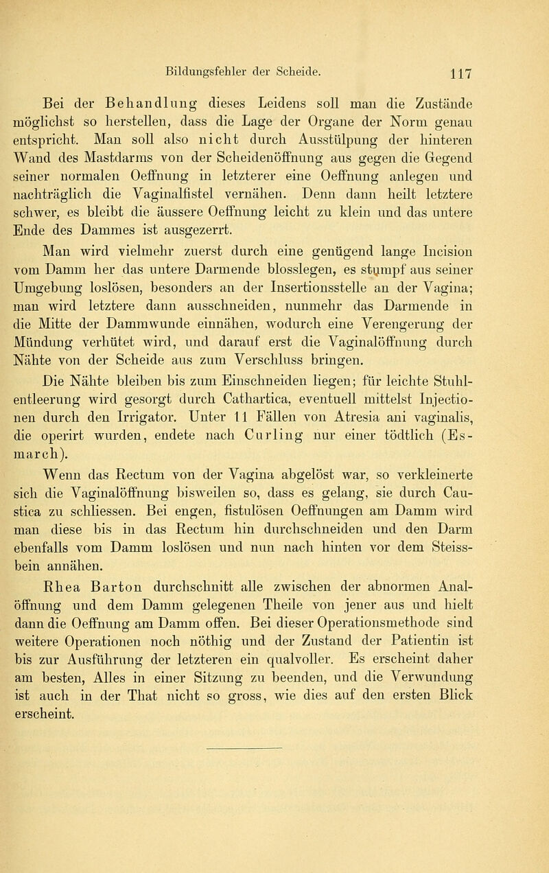 Bei der Behandlung dieses Leidens soll man die Zustände möglichst so herstellen, dass die Lage der Organe der Norm genau entspricht. Man soll also nicht durch Ausstülpung der hinteren Wand des Mastdarms von der Scheidenöffnung aus gegen die Gegend seiner normalen OefFnung in letzterer eine Oeifnung anlegen und nachträglich die Vaginalfistel vernähen. Denn dann heilt letztere schwer, es bleibt die äussere OefFnung leicht zu klein und das untere Ende des Dammes ist ausgezerrt. Man w^ird vielmehr zuerst durch eine genügend lange Incision vom Damm her das untere Darmende biossiegen, es stumpf aus seiner Umgebung loslösen, besonders an der Insertionsstelle an der Vagina; man wird letztere dann ausschneiden, nunmehr das Darmende in die Mitte der Dammwunde einnähen, wodurch eine Verengerung der Mündung verhütet wird, und darauf erst die Vaginalöffnung durch Nähte von der Scheide aus zum Verschluss bringen. Die Nähte bleiben bis zum Einschneiden liegen; für leichte Stuhl- entleerung wird gesorgt durch Cathartica, eventuell mittelst Injectio- nen durch den Irrigator. Unter 11 Fällen von Atresia ani vaginalis, die operirt wurden, endete nach Curling nur einer tödtlich (Es- march). Wenn das Rectum von der Vagina abgelöst war, so verkleinerte sich die Vaginalöffnung bisweilen so, dass es gelang, sie durch Cau- stica zu schliessen. Bei engen, fistulösen Oeffnungen am Damm wird man diese bis in das Rectum hin durchschneiden und den Darm ebenfalls vom Damm loslösen und nun nach hinten vor dem Steiss- bein annähen. Rhea Barton durchschnitt alle zwischen der abnormen Anal- öffnung und dem Damm gelegenen Theile von jener aus und hielt dann die Oeffnung am Damm offen. Bei dieser Operationsmethode sind weitere Operationen noch nöthig und der Zustand der Patientin ist bis zur Ausführung der letzteren ein qualvoller. Es erscheint daher am besten, Alles in einer Sitzung zu beenden, und die Verwundung ist auch in der That nicht so gross, wie dies auf den ersten Blick erscheint.