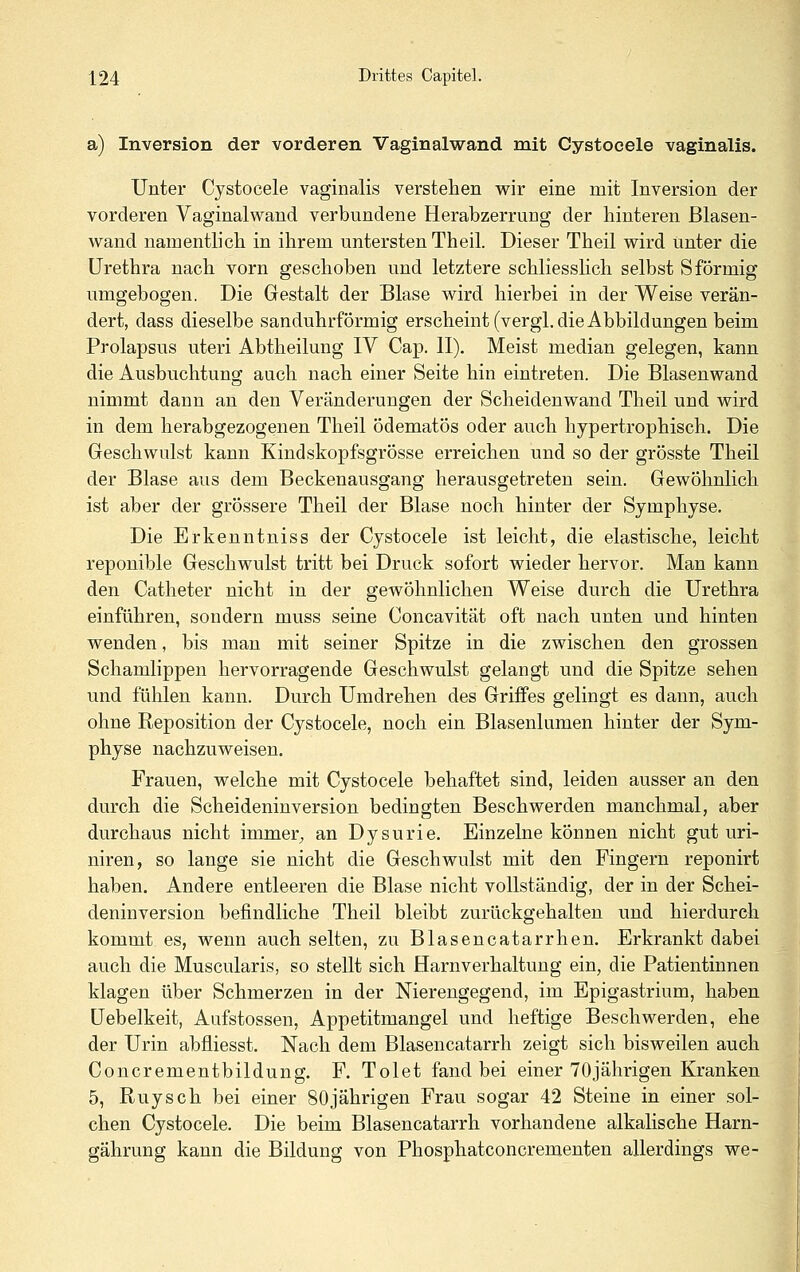 a) Inversion der vorderen Vaginalwand mit Cystocele vaginalis. Unter Cystocele vaginalis verstehen wir eine mit Inversion der vorderen Vaginalwand verbundene Herabzerrung der hinteren ßlasen- wand namentlich in ihrem untersten Theil. Dieser Theil wird unter die Urethra nach vorn geschoben und letztere schliesslich selbst S förmig umgebogen. Die Gestalt der Blase wird hierbei in der Weise verän- dert, dass dieselbe sanduhrförmig erscheint (vergl. die Abbildungen beim Prolapsus uteri Abtheilung IV Cap. II). Meist median gelegen, kann die Ausbuchtung auch nach einer Seite hin eintreten. Die Blasenwand nimmt dann an den Veränderungen der Scheidenwand Theil und wird in dem herabgezogenen Theil ödematös oder auch hypertrophisch. Die Geschwulst kann Kindskopfsgrösse erreichen und so der grösste Theil der Blase aus dem Beckenausgang herausgetreten sein. Gewöhnlich ist aber der grössere Theil der Blase noch hinter der Symphyse. Die Erkenntniss der Cystocele ist leicht, die elastische, leicht reponible Geschwulst tritt bei Druck sofort wieder hervor. Man kann den Catheter nicht in der gewöhnlichen Weise durch die Urethra einführen, sondern muss seine Concavität oft nach unten und hinten wenden, bis man mit seiner Spitze in die zwischen den grossen Schamlippen hervorragende Geschwulst gelangt und die Spitze sehen und fühlen kann. Durch Umdrehen des Griffes gelingt es dann, auch ohne Reposition der Cystocele, noch ein Blasenlumen hinter der Sym- physe nachzuweisen. Frauen, welche mit Cystocele behaftet sind, leiden ausser an den durch die Scheideninversion bedingten Beschwerden manchmal, aber durchaus nicht immer;, an Dysurie. Einzelne können nicht gut uri- niren, so lange sie nicht die Geschwulst mit den Fingern reponirt haben. Andere entleeren die Blase nicht vollständig, der in der Schei- deninversion befindliche Theil bleibt zurückgehalten und hierdurch kommt es, wenn auch selten, zu Blasencatarrhen. Erkrankt dabei auch die Muscularis, so stellt sich Harnverhaltung ein, die Patientinnen klagen über Schmerzen in der Nierengegend, im Epigastrium, haben Uebelkeit, Aufstossen, Appetitmangel und heftige Beschwerden, ehe der Urin abfiiesst. Nach dem Blasencatarrh zeigt sich bisweilen auch Concrementbildung. F. Tolet fand bei einer 70jährigen Kranken 5, Ruysch bei einer 80jährigen Frau sogar 42 Steine in einer sol- chen Cystocele. Die beim Blasencatarrh vorhandene alkahsche Harn- gährung kann die Bildung von Phosphatconcrementen allerdings we-