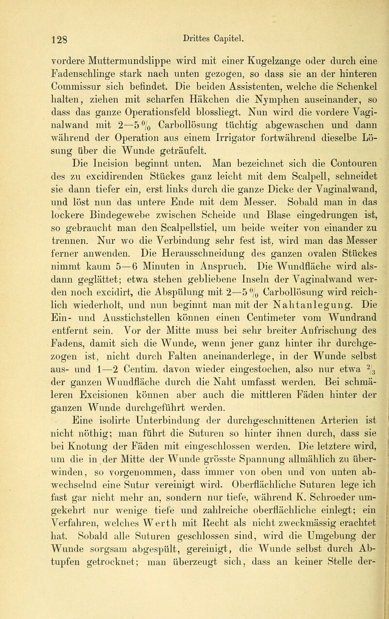 vordere Muttermundslippe wird mit einer Kugelzange oder durch eine Fadenschlinge stark nach unten gezogen, so dass sie an der hinteren Commissur sich befindet. Die beiden Assistenten, welche die Schenkel halten, ziehen mit scharfen Häkchen die Nymphen auseinander, so dass das ganze Operationsfeld blossliegt. Nun wird die vordere Vagi- nalwand mit 2—5 % CarboUösung tüchtig abgewaschen und dann während der Operation aus einem Irrigator fortwährend dieselbe Lö- sung über die Wunde geträufelt. Die Incision beginnt unten. Man bezeichnet sich die Contouren des zu excidirenden Stückes ganz leicht mit dem Scalpell, schneidet sie dann tiefer ein, erst links durch die ganze Dicke der Vaginalwand, und löst nun das untere Ende mit dem Messer. Sobald man in das lockere Bindegewebe zwischen Scheide und Blase eingedrungen ist, so gebraucht man den Scalpellstiel, um beide weiter von einander zu trennen. Nur wo die Verbindung sehr fest ist^ wird man das Messer ferner anwenden. Die Herausschneidung des ganzen ovalen Stückes nimmt kaum 5—6 Minuten in Anspruch. Die Wundfläche wird als- dann geglättet; etwa stehen gebliebene Inseln der Vaginalwand wer- den noch excidirt, die Abspülung mit 2—5 % CarboUösung wird reich- lich wiederholt, und nun beginnt man mit der Nahtanlegung. Die Ein- und Ausstichstellen können einen Centimeter vom Wundrand entfernt sein. Vor der Mitte muss bei sehr breiter Anfrischung des Fadens, damit sich die Wunde, wenn jener ganz hinter ihr durchge- zogen ist, nicht durch Falten aneinanderlege, in der Wunde selbst aus- und 1—2 Centim. davon wieder eingestochen, also nur etwa -j-^ der ganzen Wundfläche durch die Naht umfasst werden. Bei schmä- leren Excisionen können aber auch die mittleren Fäden hinter der ganzen Wunde durchgeführt werden. Eine isolirte Unterbindung der durchgeschnittenen Arterien ist nicht nöthig; man führt die Suturen so hinter ihnen durch, dass sie bei Knotung der Fäden mit eingeschlossen werden. Die letztere wird, um die in der Mitte der Wunde grösste Spannung allmählich zu über- winden, so vorgenommen, dass immer von oben und von unten ab- wechselnd eine Sutur vereinigt wird. Oberflächliche Suturen lege ich fast gar nicht mehr an, sondern nur tiefe, während K. Schroeder um- gekehrt nur wenige tiefe und zahlreiche oberflächliche einlegt; ein Verfahren, welches Werth mit Recht als nicht zweckmässig erachtet hat. Sobald alle Suturen geschlossen sind, wird die Umgebung der Wunde sorgsam abgespült, gereinigt, die Wunde selbst durch Ab- tupfen getrocknet; man überzeugt sich, dass an keiner Stelle der-