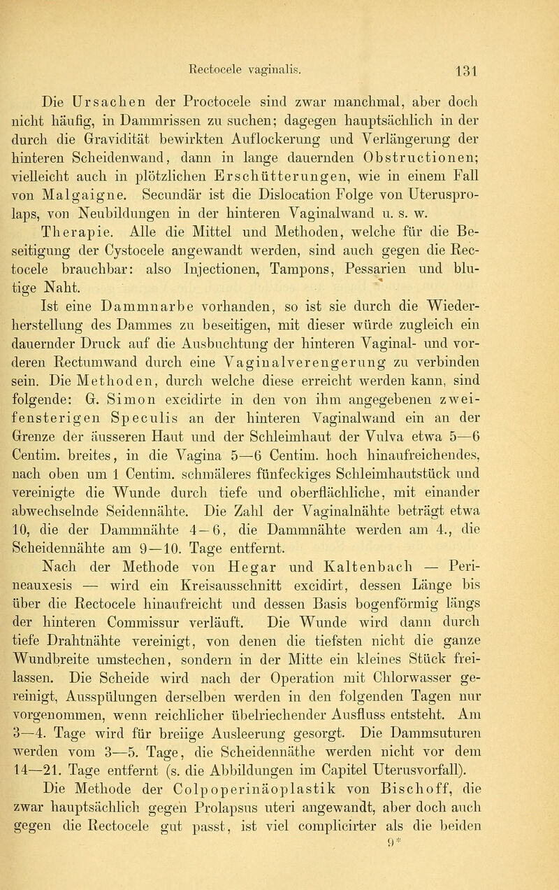 Die Ursachen der Proctocele sind zwar manclimal, aber doch nicht häufig, in Dammrissen zu suchen; dagegen hauptsächlich in der durch die Gravidität bewirkten Auflockerung und Verlängerung der hinteren Scheidenwand, dann in lange dauernden Obstructionen; vielleicht auch in plötzlichen Erschütterungen, wie in einem Fall von Malgaigne. Secundär ist die Dislocation Folge von Uteruspro- laps, von Neubildungen in der hinteren Vaginalwand u. s. w. Therapie. Alle die Mittel und Methoden, welche für die Be- seitigung der Cystocele angewandt werden, sind auch gegen die Rec- tocele brauchbar: also Injectionen, Tampons, Pessarien und blu- tige Naht. Ist eine Dammnarbe vorhanden, so ist sie durch die Wieder- herstellung des Dammes zu beseitigen, mit dieser würde zugleich ein dauernder Druck auf die Ausbuchtung der hinteren Vaginal- und vor- deren Rectum wand durch eine Vaginalverengerung zu verbinden sein. Die Methoden, durch welche diese erreicht werden kann, sind folgende: Gr. Simon excidirte in den von ihm angegebenen zwei- fensterigen Speculis an der hinteren Vaginalwand ein an der Grenze der äusseren Haut und der Schleimhaut der Vulva etwa 5—6 Centim. breites, in die Vagina 5—6 Centim. hoch hinaufreichendes, nach oben um 1 Centim. schmäleres fünfeckiges Schleimhautstück und vereinigte die Wunde durch tiefe und oberflächliche, mit einander abwechselnde Seidennähte. Die Zahl der Vaginalnähte beträgt etwa 10, die der Dammnähte 4—6, die Dammnähte werden am 4., die Scheidennähte am 9 —10. Tage entfernt. Nach der Methode von Hegar und Kaltenbach — Peri- neauxesis — wird ein Kreisausschnitt excidirt, dessen Länge bis über die Rectocele hinaufreicht und dessen Basis bogenförmig längs der hinteren Commissur verläuft. Die Wunde wird dann durch tiefe Drahtnähte vereinigt, von denen die tiefsten nicht die ganze Wundbreite umstechen, sondern in der Mitte ein kleines Stück frei- lassen. Die Scheide wird nach der Operation mit Chlorwasser ge- reinigt, Ausspülungen derselben werden in den folgenden Tagen nur vorgenommen, wenn reichlicher übelriechender Ausfluss entsteht. Am 3—4. Tage wird für breiige Ausleerung gesorgt. Die Dammsuturen werden vom 3—5. Tage, die Scheidennäthe werden nicht vor dem 14—21. Tage entfernt (s. die Abbildungen im Capitel Uterusvorfall). Die Methode der Colpoperinäoplastik von Bischoff, die zwar hauptsächlich gegen Prolapsus uteri angewandt, aber doch auch gegen die Rectocele gut passt, ist viel complicirter als die beiden 9*