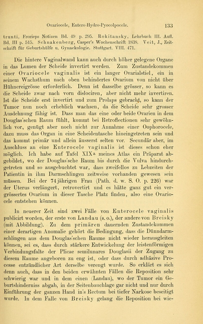 trunti, Frorieps Notizen Bd. 49 p. 295. Rokitansky, Lehrbuch III. Aufl. Bd. III p. 515. Schnakenberg, Casper's Wochenschrift 1838. Veit, J., Zeit- schrift für Geburtshülfe u. Gynaekologie. Stuttgart. VIII. 471. Die hintere Vaginalwand kann auch durch höher gelegene Organe in das Lumen der Scheide invertirt werden. Zum Zustandekommen einer Ovariocele vaginalis ist ein langer Ovarialstiel, ein in seinem Wachsthum nach oben behindertes Ovarium von nicht über Hühnereigrösse erforderlich. Denn ist dasselbe grösser, so kann es die Scheide zwar nach vorn dislociren, aber nicht mehr invertiren. Ist die Scheide erst invertirt und zum Prolaps gebracl\t, so kann der Tumor nun noch erheblich wachsen, da die Scheide sehr grosser Ausdehnung fähig ist. Dass man das eine oder beide Ovarien in dem Douglas'schen Raum fühlt, kommt bei Retroflectionen sehr gewöhn- lich vor, genügt aber noch nicht zur Annahme einer Oophorocele, dazu muss das Organ in eine Scheidentasche hineingetreten sein und das kommt primär und allein äusserst selten vor. Secundär aber, im Anschluss an eine Enterocele vaginalis ist dieses schon eher möglich. Ich habe auf Tafel XIX a meines Atlas ein Präparat ab- gebildet, wo der Douglas'sche Raum bis durch die Vulva hindurch- getreten und so ausgebuchtet war, dass zweifellos zu Lebzeiten der Patientin in ihm Darmschlingen zeitweise vorhanden gewesen sein müssen. Bei der 74 jährigen Frau (Path. d. w. S. 0. p. 226) war der Uterus verlängert, retrovertirt und es hätte ganz gut ein ver- grössertes Ovarium in dieser Tasche Platz finden, also eine Ovario- cele entstehen können. In neuerer Zeit sind zwei Fälle von Enterocele vaginalis publicirt worden, der erste von Landau (s.o.), der andere von Breisky (mit Abbildung). Zu dem primären dauernden Zustandekommen einer derartigen Anomalie gehört die Bedingung, dass die Dünndarm- schlingen aus dem Douglas'schen Räume nicht wieder herausgleiten können, sei es, dass durch stärkere Entwickelung der leistenförmigen Verbindungsfalte der Plicae semilunares Douglasii der Zugang zu diesem Räume angeboren zu eng ist, oder dass durch adhäsive Pro- cesse entzündlicher Art derselbe verengt wurde. So erklärt es sich denn auch, dass in den beiden erwähnten Fällen die Reposition sehr schwierig war und in dem einen (Landau), wo der Tumor ein Ge- burtshinderniss abgab, in der Seitenbauchlage gar nicht und nur durch Einführung der ganzen Hand in's Rectum bei tiefer Narkose beseitigt wurde. In dem Falle von Breisky gelang die Reposition bei wie-