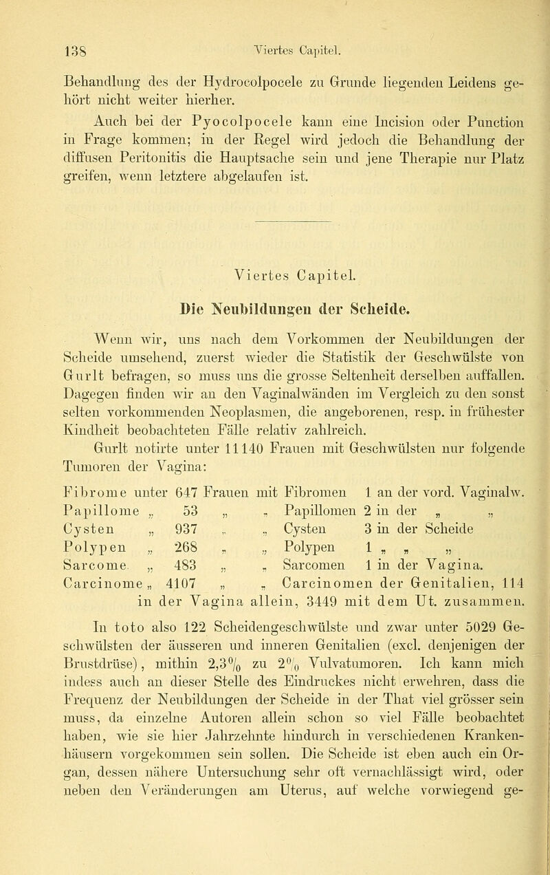 Behandlung des der Hydrocolpocele zu Grunde liegenden Leidens ge- hört nicht weiter hierher. Auch bei der Pyocolpocele kann eine Incision oder Function in Frage kommen; in der Regel wird jedoch die Behandlung der diffusen Peritonitis die Hauptsache sein und jene Therapie nur Platz greifen, wenn letztere abgelaufen ist. Viertes CapiteL Die Neubildungen der Sclieide. Wenn wir, uns nach dem Vorkommen der Neubildungen der Scheide umsehend, zuerst wieder die Statistik der Geschwülste von Gurlt befragen, so muss uns die grosse Seltenheit derselben auffallen. Dagegen finden wir an den Vaginalwänden im Vergleich zu den sonst selten vorkommenden Neoplasmen, die angeborenen, resp. in frühester Kindheit beobachteten Fälle relativ zahlreich. Gurlt notirte unter 11140 Frauen mit Geschwülsten nur folgende Tumoren der Vagina: Fibrome unter 647 Frauen mit Fibromen 1 an der vord. Vaginahv. , ,, Papillomen 2 in der „ „ „ Cysten 3 in der Scheide „ Polypen 1 „ „ „ , „ Sarcomen 1 in der Vagina. - Carcinomen der Genitalien, 114 in der Vagina allein, 3449 mit dem Ut. zusammen. In toto also 122 Scheidengeschwülste und zwar unter 5029 Ge- schwülsten der äusseren und inneren Genitalien (excl. denjenigen der Brustdrüse), mithin 2,3\ zu 2% Vulvatumoren. Ich kann mich indess auch an dieser Stelle des Eindruckes nicht erwehren, dass die Frequenz der Neubildungen der Scheide in der Tliat viel grösser sein muss, da einzelne Autoren allein schon so viel FäUe beobachtet haben, wie sie hier Jahrzehnte liindurch in verschiedenen Kranken- häusern vorgekommen sein sollen. Die Scheide ist eben auch ein Or- gan, dessen nähere Untersuchung sehr oft vernachlässigt wird, oder neben den Veränderungen am Uterus, auf welche vorwiegend ge- Papillome 53 Cysten „ 937 Polypen „ 268 Sarcome. „ 483 Carcinome „ 4107