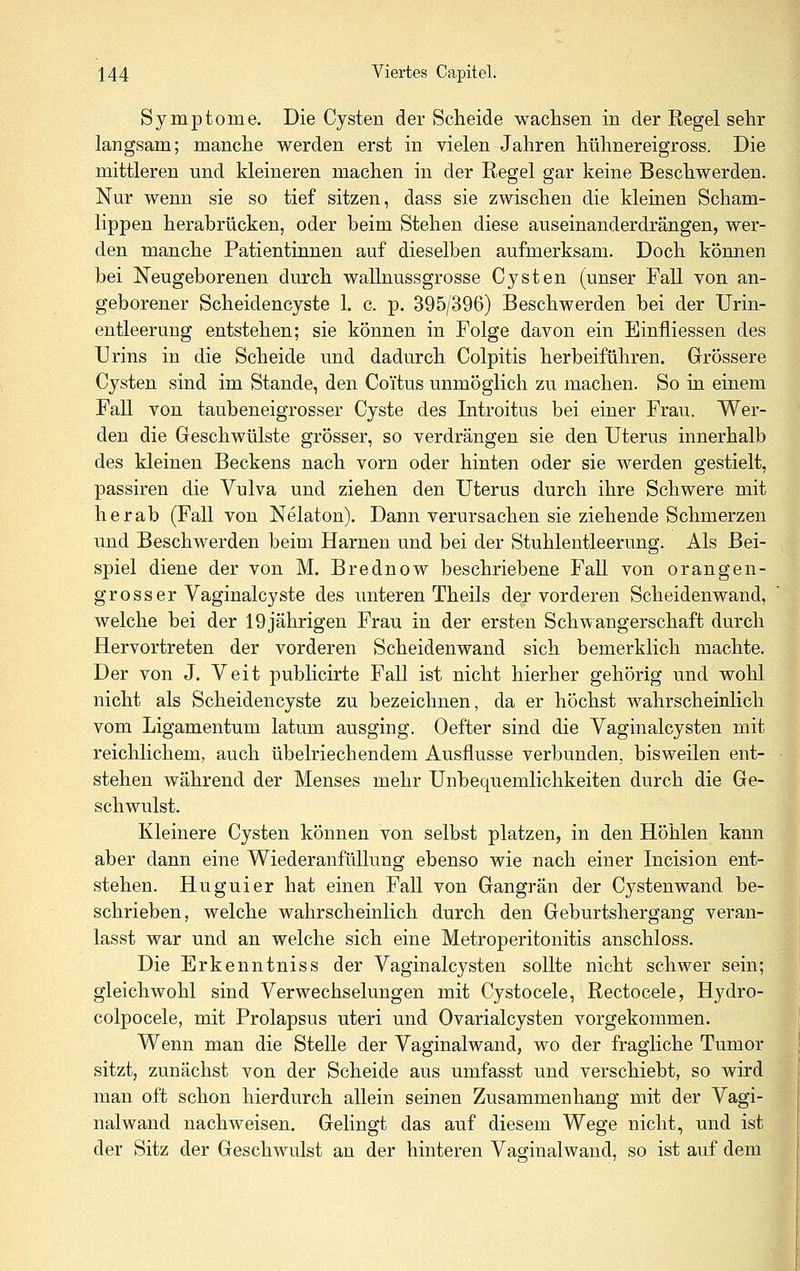 Symptome. Die Cysten der Scheide wachsen in der Regel sehr langsam; manche werden erst in vielen Jahren hühnereigross. Die mittleren und kleineren machen in der Regel gar keine Beschwerden. Nur wenn sie so tief sitzen, dass sie zwischen die kleinen Scham- lippen herabrücken, oder beim Stehen diese auseinanderdrängen, wer- den manche Patientinnen auf dieselben aufmerksam. Doch kömien bei Neugeborenen durch wallnussgrosse Cysten (unser Fall von an- geborener Scheidencyste 1. c. p. 395/396) Beschwerden bei der Urin- entleerung entstehen; sie können in Folge davon ein Einfliessen des Urins in die Scheide und dadurch Colpitis herbeiführen. Grössere Cysten sind im Stande, den Co'itus unmöglich zu machen. So in einem Fall von taubeneigrosser Cyste des Introitus bei einer Frau. Wer- den die Geschwülste grösser, so verdrängen sie den Uterus innerhalb des kleinen Beckens nach vorn oder hinten oder sie werden gestielt, passiren die Vulva und ziehen den Uterus durch ihre Schwere mit herab (Fall von Nelaton). Dann verursachen sie ziehende Schmerzen und Beschwerden beim Harnen und bei der Stuhlentleerung. Als Bei- spiel diene der von M. Brednow beschriebene Fall von orangen- grosser Vaginalcyste des unteren Theils der vorderen Scheidenwand, welche bei der 19jährigen Frau in der ersten Schwangerschaft durch Hervortreten der vorderen Scheiden wand sich bemerklich machte. Der von J. Veit publicirte Fall ist nicht hierher gehörig und wohl nicht als Scheidencyste zu bezeichnen, da er höchst wahrscheinlich vom Ligamentum latum ausging. Oefter sind die Vaginalcysten mit reichlichem, auch übelriechendem Ausflusse verbunden, bisweilen ent- stehen während der Menses mehr Unbequemlichkeiten durch die Ge- schwulst. Kleinere Cysten können von selbst platzen, in den Höhlen kann aber dann eine WiederanfüUung ebenso wie nach einer Incision ent- stehen. Huguier hat einen Fall von Gangrän der Cystenwand be- schrieben, welche wahrscheinlich durch den Geburtshergang veran- lasst war und an welche sich eine Metroperitonitis anschloss. Die Erkenntniss der Vaginalcysten sollte nicht schwer sein; gleichwohl sind Verwechselungen mit Cystocele, Rectocele, Hydro- colpocele, mit Prolapsus uteri und Ovarialcysten vorgekommen. Wenn man die Stelle der Vaginalwand, wo der fragliche Tumor sitzt, zunächst von der Scheide aus umfasst und verschiebt, so wird man oft schon hierdurch allein seinen Zusammenhang mit der Vagi- nalwand nachweisen. Gelingt das auf diesem Wege nicht, und ist der Sitz der Geschwulst an der hinteren Vaginalwand, so ist auf dem