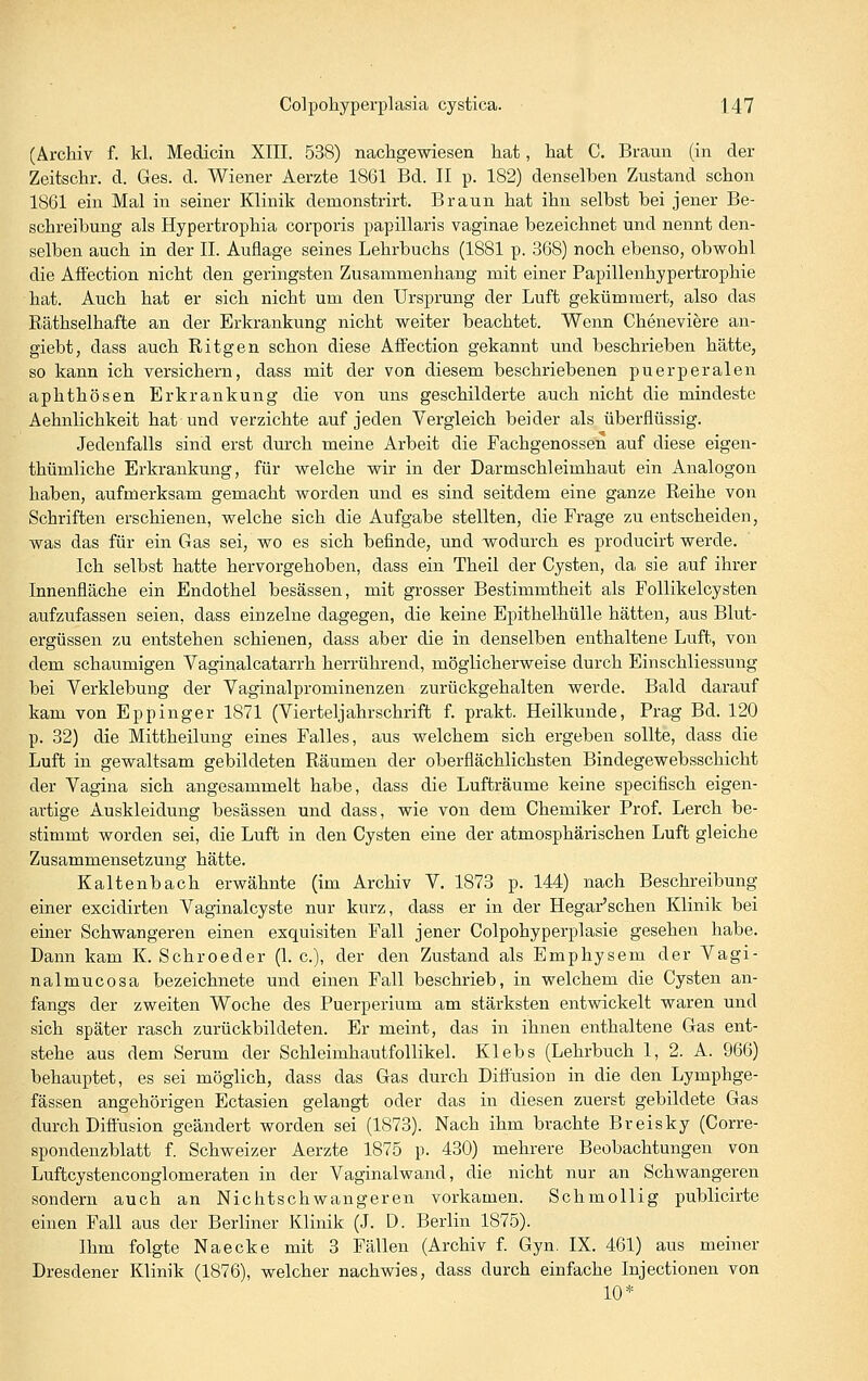 (Archiv f. kl. Medicin XIII. 538) nachgewiesen hat, hat C. Braun (in der Zeitschr. d. Ges. d. Wiener Aerzte 1861 Bd. II p. 182) denselben Zustand schon 1861 ein Mal in seiner Klinik demonstrirt. Braun hat ihn selbst bei jener Be- schreibung als Hypertrophia corporis papillaris vaginae bezeichnet und nennt den- selben auch in der IL Auflage seines Lehrbuchs (1881 p. 368) noch ebenso, obwohl die Aff'ection nicht den geringsten Zusammenhang mit einer Papillenhypertrophie hat. Auch hat er sich nicht um den Ursprung der Luft gekümmert, also das Räthselhafte an der Erkrankung nicht weiter beachtet. Wenn Cheneviere an- giebt, dass auch Ritgen schon diese Affection gekannt und beschrieben hätte, so kann ich versichern, dass mit der von diesem beschriebenen puerperalen aphthösen Erkrankung die von uns geschilderte auch nicht die mindeste Aehnlichkeit hat und verzichte auf jeden Vergleich beider als überflüssig. Jedenfalls sind erst durch meine Arbeit die Fachgenossen auf diese eigen- thümliche Erkrankung, für welche wir in der Darmschleimhaut ein Analogon haben, aufmerksam gemacht worden und es sind seitdem eine ganze Reihe von Schriften erschienen, welche sich die Aufgabe stellten, die Frage zu entscheiden, was das für ein Gas sei, wo es sich befinde, und wodurch es producirt werde. Ich selbst hatte hervorgehoben, dass ein Theil der Cysten, da sie auf ihrer Innenfläche ein Endothel besässen, mit grosser Bestimmtheit als Follikelcysten aufzufassen seien, dass einzelne dagegen, die keine Epithelhülle hätten, aus Blut- ergüssen zu entstehen schienen, dass aber die in denselben enthaltene Luft, von dem schaumigen Vaginalcatarrh herrührend, möglicherweise durch Einschliessung bei Verklebung der Vaginalprominenzen zurückgehalten werde. Bald darauf kam von Eppinger 1871 (Vierteljahrschrift f. prakt. Heilkunde, Prag Bd. 120 p. 32) die Mittheilung eines Falles, aus welchem sich ergeben sollte, dass die Luft in gewaltsam gebildeten Räumen der oberflächlichsten Bindegewebsschicht der Vagina sich angesammelt habe, dass die Lufträume keine specifisch eigen- artige Auskleidung besässen und dass, wie von dem Chemiker Prof. Lerch be- stimmt worden sei, die Luft in den Cysten eine der atmosphärischen Luft gleiche Zusammensetzung hätte. Kaltenbach erwähnte (im Archiv V. 1873 p. 144) nach Beschreibung einer excidirten Vaginalcyste nur kurz, dass er in der Hegar'schen Klinik bei einer Schwangeren einen exquisiten Fall jener Colpohyperplasie gesehen habe. Dann kam K. Schroeder (1. c), der den Zustand als Emphysem der Vagi- nalmucosa bezeichnete und einen Fall beschrieb, in welchem die Cysten an- fangs der zweiten Woche des Puerperium am stärksten entwickelt waren und sich später rasch zurückbildeten. Er meint, das in ihnen enthaltene Gas ent- stehe aus dem Serum der Schleimhautfollikel. Klebs (Lehrbuch I, 2. A. 966) behauptet, es sei möglich, dass das Gas durch Difiusion in die den Lymphge- fässen angehörigen Ectasien gelangt oder das in diesen zuerst gebildete Gas durch Difiusion geändert worden sei (1873). Nach ihm brachte Breisky (Corre- spondenzblatt f. Schweizer Aerzte 1875 p. 430) mehrere Beobachtungen von Luftcystenconglomeraten in der Vaginalwand, die nicht nur an Schwangeren sondern auch an Nichtschwangeren vorkamen. Schmollig publicirte einen Fall aus der Berliner Klinik (J. D. Berlin 1875). Ihm folgte Naecke mit 3 Fällen (Archiv f. Gyn. IX. 461) aus meiner Dresdener Klinik (1876), welcher nachwies, dass durch einfache Injectionen von 10*