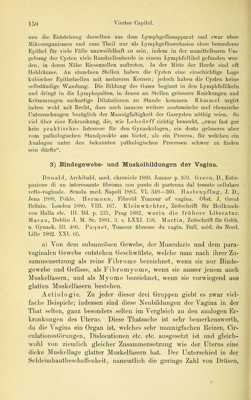 nun die Entstehung derselben aus dem Lymphgefässapparat und zwar oline Mikroorganismen und zum Tlieil nur als Lymphgefässectasien ohne besonderes Epithel für viele Fälle unzweifelhaft zu sein, indem in der unmittelbaren Um- gebung der Cysten viele Rundzellenherde in einem Lymphfollikel gefunden wer- den, in deren Nähe Riesenzellen auftreten. In der Mitte der Herde sind oft Hohlräume. An einzelnen Stellen baben die Cysten eine einschichtige Lage kubischer Epithelzellen mit mehreren Kernen; jedoch haben die Cysten keine selbständige Wandung. Die Bildung des Gases beginnt in den Lymphfollikeln und dringt in die Lymphspalten, in denen an Stellen grösserer Knickungen und Krümmungen sackartige Dilatationen zu Stande kommen. Kümmel urgirt indess wobl mit Recht, dass noch immere weitere anatomische und chemische Untersuchungen bezüglich der Mannigfaltigkeit der Gascysten nöthig seien. So viel über eine Erkrankung, die, wie Lebedeff richtig bemerkt, „zwar fast gar kein praktisches Interesse für den Gynaekologen, ein desto grösseres aber vom pathologischen Standpunkte aus bietet, als ein Process, für welchen ein Analogon unter den bekannten pathologischen Processen schwer zu finden sein dürfte. 3) Bindegewebs- und Muskelbildungen der Vagina. Donald, Archibald, med. chronicle 1889. Januar p. 103. Greco, D., Estir- pazione di un interessante fibroma con punto di partenza dal tessuto cellulare retto-vaginale. Scuola med. Napoli 1883. VI. 349—360. Hastenpflug, J. D., Jena 1888. Pohle. Hermann, Pibroid Tumour of vagina. Obst. J. Great Britain. London 1880. VEI. 167. Kleinwächter, Zeitschrift für Heilkunde von Halla etc. III. Bd. p. 335, Prag 1882, worin die frühere Literatur. Macan, Dublin J. M. Sc. 1881. 3. s. LXXL 156. Martin, Zeitschrift für Gebb. u. Gynaek. III. 406. Paquet, Tumeur fibreuse du vagin. Bull. med. du Nord, Lille 1882. XXI. 65. a) Von dem submucösen Gewebe, der Musculari.s und dem para- vaginalen Gewebe entstellen Geschwülste, welche man nach ihrer Zu- sammensetzung als reine Fibrome bezeichnet, wenn sie nur Binde- gewebe und Gefässe, als Fibromyome, wenn sie ausser jenem auch Muskelfasern, und als Myome bezeichnet, wenn sie vorwiegend aus glatten Muskelfasern bestehen. Aetiologie. Zu jeder dieser drei Gruppen giebt es zwar viel- fache Beispiele; indessen sind diese Neubildungen der Vagina in der That selten, ganz besonders selten im Vergleich zu den analogen Er- krankungen des Uterus. Diese Thatsache ist sehr bemerkenswerth, da die Vagina ein Organ ist, welches sehr mannigfachen Reizen, Cir- culationsstörungen, Dislocationen etc. etc. ausgesetzt ist und gleich- wohl von ziemlich gleicher Zusammensetzung wie der Uterus eine dicke Muskellage glatter Muskelfasern hat. Der Unterschied in der Schleimhautbeschaffenheit, namentlich die geringe Zahl von Drüsen,