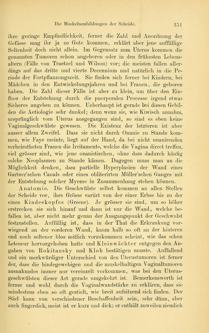 ihre geringe Empfindlichkeit, ferner die Zahl und Anordnung der Gefässe mag ihr ja zu Gute kommen, erklärt aber jene auffällige Seltenheit doch nicht allein. Im Gegensatz zum Uterus kommen die genannten Tumoren schon angeboren oder in den frühesten Lebens- altern (Fälle Yon Traetzel und Wilson) vor; die meisten fallen aller- dings auf das dritte und vierte Decennium und natürlich in die Pe- riode der Fortpflanzungszeit. Sie finden sich ferner bei Kindern, bei Mädchen in den Entwickelungsjahren und bei Frauen, die geboren haben. Die Zahl dieser Fälle ist aber zu klein, um über den Ein- fluss der Entstehung durch die puerperalen Frocesse irgend etwas Sicheres angeben zu können. Ueberhaupt ist gerade bei diesen Gebil- den die Aetiologie sehr dunkel; denn wenn sie, wie Kiwisch annahm, ursprünglich vom Uterus ausgegangen sind, so sind es eben keine Vaginalgeschwülste gewesen. Die Existenz der letzteren ist aber ausser allem Zweifel. Dass sie nicht durch Onanie zu Stande kom- men, wie Faye meinte, liegt auf der Hand, da bei nicht onanirenden verheiratheten Frauen die Irritamente, welche die Vagina direct treffen, viel grösser sind, wie jene onanistischen, ohne dass dadurch häufig solche Neoplasmen zu Stande kämen. Dagegen muss man an die Möglichkeit denken, dass partielle Hyperplasien der Wand eines Gartner'schen Canals oder eines obliterirten Müller'schen Ganges mit der Entstehung solcher Myome in Zusammenhang stehen können, Anatomie. Die Geschwülste selbst kommen an allen Stellen der Scheide vor, ihre Grösse variirt von der einer Erbse bis zu der eines Kindeskopfes (Greene). Je grösser sie sind, um so höher erstrecken sie sich hinauf und dann ist nur die Wand, welche be- fallen ist, aber nicht mehr genau der Ausgangspunkt der Geschwulst festzustellen. Auffällig ist, dass in der That die Erkrankung vor- wiegend an der vorderen Wand, kaum halb so oft an der hinteren und noch seltener blos seitlich vorzukommen scheint, wie das schon Leteneur hervorgehoben hatte und Kleinwächter entgegen den An- gaben von Rokitansky und Klob bestätigen musste. Auffallend und ein merkwürdiger Unterschied von den Uterustumoren ist ferner der, dass die bindegewebigen und die muskelhaltigen Vaginaltumoren ausnahmslos immer nur vereinzelt vorkommen, was bei den Uterus- geschwülsten dieser Art gerade umgekehrt ist. Bemerkenswerth ist ferner und wohl durch die Vaginalwandstärke zu erklären, dass sie mindestens eben so oft gestielt, wie breit aufsitzend sich finden. Der Stiel kann von verschiedener Beschaffenheit sein, sehr dünn, aber auch fingerdick, meist ist er kurz und dick; er enthält zuweilen ziemlich