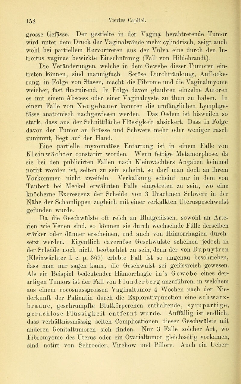 grosse Grefässe. Der gestielte in der Yagina lierabtretende Tumor wird unter dem Druck der Vaginalwände mehr cylindriscli, zeigt auch, wohl bei partiellem Hervortreten aus der Vulva eine durch den In- troitus vaginae bewirkte Einschnürung (Fall von Hildebrandt). Die Veränderungen, welche in dem Grewebe dieser Tumoren ein- treten können, sind mannigfach. Seröse Durchtränkung, Auflocke- rung, in Folge von Stasen, macht die Fibrome und die Vaginalmyome weicher, fast fluctuirend. In Folge davon glaubten einzelne Autoren es mit einem Abscess oder einer Vaginalcyste zu thun zu haben. In einem Falle von Neugebauer konnten die umfänglichen Lymphge- fässe anatomisch nachgewiesen werden. Das Oedem ist bisweilen so stark, dass aus der Schnittfläche Flüssigkeit absickert. Dass in Folge davon der Tumor an Grösse und Schwere mehr oder weniger rasch zunimmt, liegt auf der Hand. Eine partielle myxomatöse Entartung ist in einem Falle von Kleinwächter constatirt worden. Wenn fettige Metamorphose, da sie bei den publicirten FäUen nach Kleinwächters Angaben keinmal notirt worden ist, selten zu sein scheint, so darf man doch an ihrem Vorkommen nicht zweifeln. Verkalkung scheint nur in dem von Taubert bei Meckel erwähnten Falle eingetreten zu sein, wo eine knöcherne Excrescenz der Scheide von 3 Drachmen Schwere in der Nähe der Schamlippen zugleich mit einer verkalkten Uterusgeschwulst gefunden wurde. Da die Geschwülste oft reich an Blutgefässen, sowohl an Arte- rien wie Venen sind, so können sie durch wechselnde Fülle derselben stärker oder dünner erscheinen, und auch von Hämorrhagien durch- setzt werden. Eigentlich cavernöse Geschwülste scheinen jedoch in der Scheide noch nicht beobachtet zu sein, denn der von Dupuytren (Kleinwächter 1. c. p. 367) erlebte Fall ist so ungenau beschrieben, dass man nur sagen kann, die Geschwulst sei gefässreich gewesen. Als ein Beispiel bedeutender Hämorrhagie in's Gewebe eines der- artigen Tumors ist der Fall von Flunderberg anzuführen, in welchem aus einem cocosnussgrossen Vaginaltumor 4 Wochen nach der Nie- derkunft der Patientin durch die Explorativpunction eine schwarz- braune, geschrumpfte Blutkörperchen enthaltende, syrupartige, geruchlose Flüssigkeit entfernt wurde. Auffällig ist endlich, dass verhältnissmässig selten Complicationen dieser Geschwülste mit anderen Genitaltumoren sich finden. Nur 3 FäUe solcher Art, wo Fibromyome des Uterus oder ein Ovarialtumor gleichzeitig vorkamen, sind notirt von Schroeder, Virchow und Pillore. Auch ein Ueber-