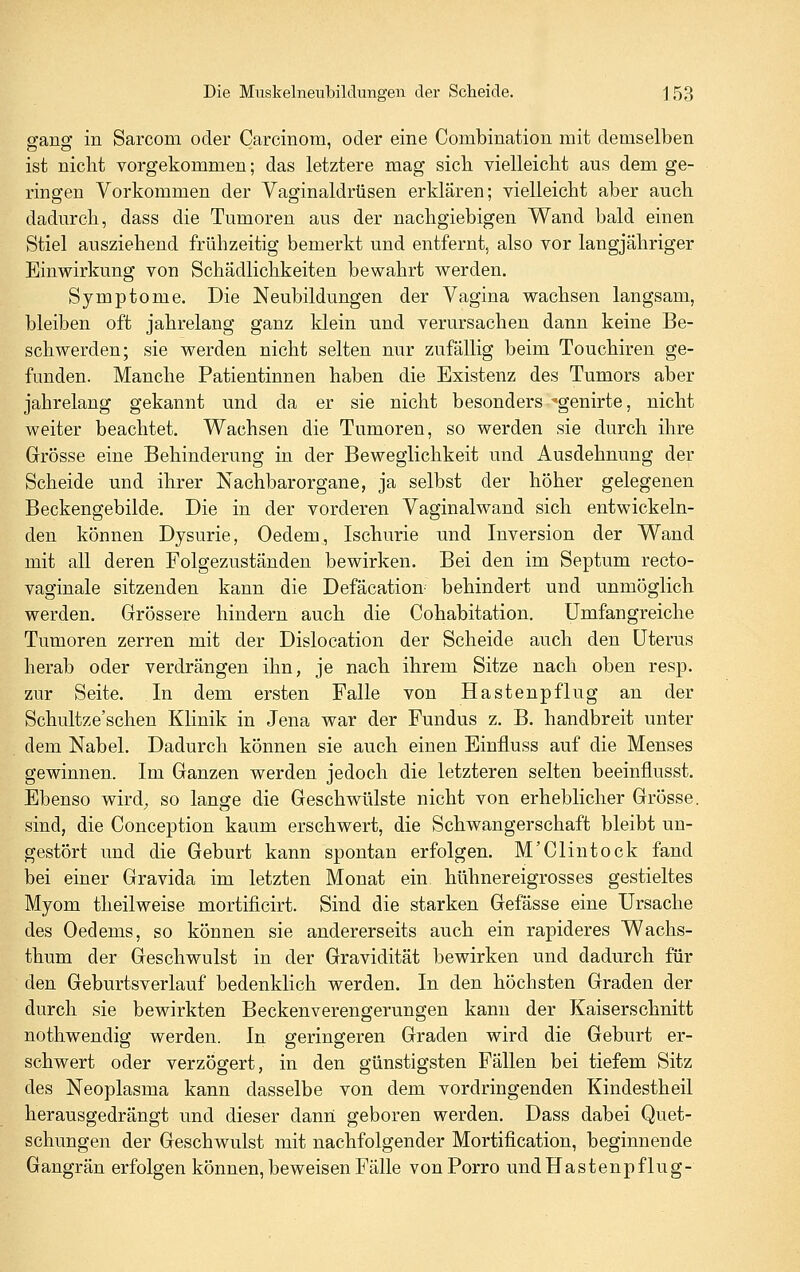 ffancf in Sarcom oder Carcinom, oder eine Combination mit demselben ist nicht vorgekommen; das letztere mag sieb vielleicht aus dem ge- ringen Vorkommen der Vaginaldrüsen erklären; vielleicht aber auch dadurch, dass die Tumoren aus der nachgiebigen Wand bald einen Stiel ausziehend frühzeitig bemerkt und entfernt, also vor langjähriger Einwirkung von Schädlichkeiten bewahrt werden. Symptome. Die Neubildungen der Vagina wachsen langsam, bleiben oft jahrelang ganz klein und verursachen dann keine Be- schwerden; sie werden nicht selten nur zufällig beim Touchiren ge- funden. Manche Patientinnen haben die Existenz des Tumors aber jahrelang gekannt und da er sie nicht besonders 'genirte, nicht weiter beachtet. Wachsen die Tumoren, so werden sie durch ihre Grösse eine Behinderung in der Beweglichkeit und Ausdehnung der Scheide und ihrer Nachbarorgane, ja selbst der höher gelegenen Beckengebilde. Die in der vorderen Vaginalwand sich entwickeln- den können Dysurie, Oedem, Ischurie und Inversion der Wand mit all deren Folgezuständen bewirken. Bei den im Septum recto- vaginale sitzenden kann die Defäcation^ behindert und unmöglich werden. Grössere hindern auch die Cohabitation. Umfangreiche Tumoren zerren mit der Dislocation der Scheide auch den Uterus herab oder verdrängen ihn, je nach ihrem Sitze nach oben resp. zur Seite. In dem ersten Falle von Hastenpflug an der Schultze'schen Klinik in Jena war der Fundus z. B. handbreit unter dem Nabel. Dadurch können sie auch einen Einfluss auf die Menses gewinnen. Im Ganzen werden jedoch die letzteren selten beeinflusst. Ebenso wird, so lange die Geschwülste nicht von erheblicher Grösse, sind, die Conception kaum erschwert, die Schwangerschaft bleibt un- gestört und die Geburt kann spontan erfolgen. M'Clintock fand bei einer Gravida im letzten Monat ein hühnereigrosses gestieltes Myom theilweise mortificirt. Sind die starken Gefässe eine Ursache des Oedems, so können sie andererseits auch ein rapideres Wachs- thum der Geschwulst in der Gravidität bewirken und dadurch für den Geburtsverlauf bedenklich werden. In den höchsten Graden der durch sie bewirkten Beckenverengerungen kann der Kaiserschnitt nothwendig werden. In geringeren Graden wird die Geburt er- schwert oder verzögert, in den günstigsten Fällen bei tiefem Sitz des Neoplasma kann dasselbe von dem vordringenden Kindestheil herausgedrängt und dieser dann geboren werden. Dass dabei Quet- schungen der Geschwulst mit nachfolgender Mortification, beginnende Gangrän erfolgen können, beweisen Fälle vonPorro undHastenpflug-