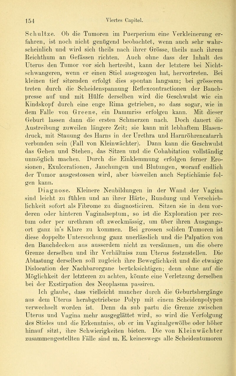 Schnitze. Ob die Tumoren im Puerperium eine Verkleinerung er- fahren, ist noch nicht genügend beobachtet, wenn auch sehr wahr- scheinlich und wird sich theils nach ihrer Grösse, theils nach ihrem Reichthum an Gefässen richten. Auch ohne dass der Inhalt des Uterus den Tumor vor sich hertreibt, kann der letztere bei Nicht- schwangeren, wenn er einen Stiel ausgezogen hat, hervortreten. Bei kleinen tief sitzenden erfolgt dies spontan langsam; bei grösseren treten durch die Scheidenspannung ßeflexcontractionen der Bauch- presse auf und mit Hülfe derselben wird die Geschwulst wie ein Kindskopf durch eine enge Rima getrieben, so dass sogar, wie in dem Falle von Greene, ein Dammriss erfolgen kann. Mit dieser Geburt lassen dann die ersten Schmerzen nach. Doch dauert die Austreibung zuweilen längere Zeit; sie kann mit lebhaftem Blasen- druck, mit Stauung des Harns in der Urethra und Harnröhrencatarrh verbunden sein (Fall von Kleinwächter). Dann kann die Geschwulst das Gehen und Stehen, das Sitzen und die Cohabitation vollständig unmöglich machen. Durch die Einklemmung erfolgen ferner Ero- sionen, Exulcerationen, Jauchungen und Blutungen, worauf endlich der Tumor ausgestossen wird, aber bisweilen auch Septichämie fol- gen kann. Diagnose. Kleinere Neubildungen in der Wand der Vagina sind leicht zu fühlen und an ihrer Härte, Rundung und Verschieb- lichkeit sofort als Fibrome zu diagnosticiren. Sitzen sie in dem vor- deren oder hinteren Vaginalseptum, so ist die Exploration per rec- tum oder per urethram oft zweckmässig, um über ihren Ausgangs- ort ganz in s Klare zu kommen. Bei grossen soliden Tumoren ist diese doppelte Untersuchung ganz unerlässlich und die Palpation von den Bauchdecken aus ausserdem nicht zu versäumen, um die obere Grenze derselben und ihr Verhältniss zum Uterus festzustellen. Die Abtastung derselben soll zugleich ihre Beweglichkeit und die etwaige Dislocation der Nachbarorgane berücksichtigen; denn ohne auf die Möglichkeit der letzteren zu achten, könnte eine Verletzung derselben bei der Exstirpation des Neoplasma passiren. Ich glaube, dass vielleicht mancher durch die Geburtshergänge ans dem Uterus herabgetriebene Polyp mit einem Scheidenpolypen verwechselt worden ist. Denn da snb partu die Grenze zwischen Uterus und Vagina mehr ansgeglättet wird, so wird die Verfolgung des Stieles und die Erkenntniss, ob er im Vasfinalgewölbe oder höher hinauf sitzt, ihre Schwierigkeiten bieten. Die von Kleinwächter zusammengestellten Fälle sind m. E. keineswegs alle Scheidentumoren