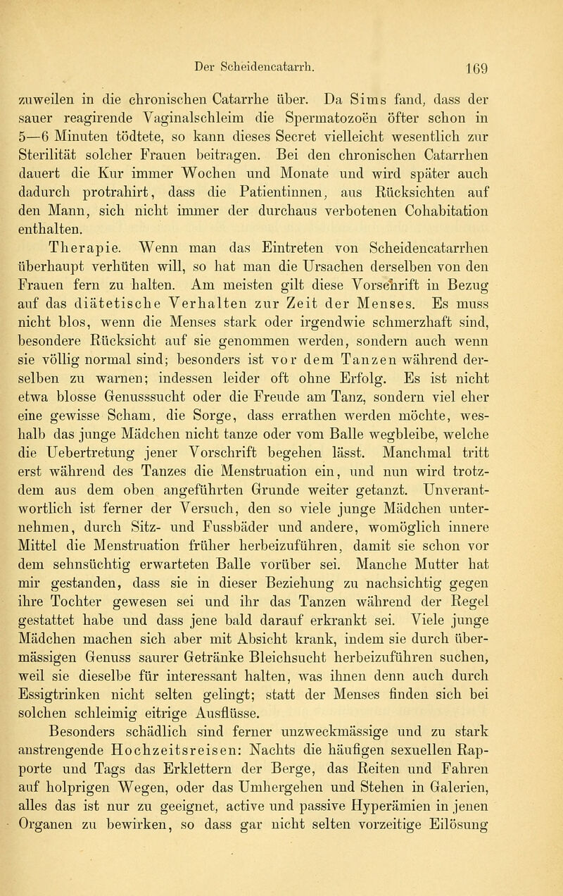 zuweilen in die chronischen Catarrhe über. Da Sims fand, dass der sauer reagirende Vaginalschleim die Spermatozoen Öfter schon in 5—6 Minuten tödtete, so kann dieses Secret vielleicht wesentlich zur Sterilität solcher Frauen beitragen. Bei den chronischen Catarrhen dauert die Kur immer Wochen und Monate und wird später auch dadurch protrahirt, dass die Patientinnen, aus Rücksichten auf den Mann, sich nicht immer der durchaus verbotenen Cohabitation enthalten. Therapie. Wenn man das Eintreten von Scheidencatarrhen überhaupt verhüten will, so hat man die Ursachen derselben von den Frauen fern zu halten. Am meisten gilt diese Vorschrift in Bezug auf das diätetische Verhalten zur Zeit der Menses. Es muss nicht blos, wenn die Menses stark oder irgendwie schmerzhaft sind, besondere Rücksicht auf sie genommen werden, sondern auch wenn sie völlig normal sind; besonders ist vor dem Tanzen während der- selben zu warnen; indessen leider oft ohne Erfolg. Es ist nicht etwa blosse Genusssucht oder die Freude am Tanz, sondern viel eher eine gewisse Scham, die Sorge, dass errathen werden möchte, wes- halb das junge Mädchen nicht tanze oder vom Balle wegbleibe, welche die Uebertretung jener Vorschrift begehen lässt. Manchmal tritt erst während des Tanzes die Menstruation ein, und nun wird trotz- dem aus dem oben angeführten Grunde weiter getanzt. Unverant- wortlich ist ferner der Versuch, den so viele junge Mädchen unter- nehmen, durch Sitz- und Fussbäder und andere, womöglich innere Mittel die Menstruation früher herbeizuführen, damit sie schon vor dem sehnsüchtig erwarteten Balle vorüber sei. Manche Mutter hat mir gestanden, dass sie in dieser Beziehung zu nachsichtig gegen ihre Tochter gewesen sei und ihr das Tanzen während der Regel gestattet habe und dass jene bald darauf erkrankt sei. Viele junge Mädchen machen sich aber mit Absicht krank, indem sie durch über- mässigen Genuss saurer Getränke Bleichsucht herbeizuführen suchen, weil sie dieselbe für interessant halten, was ihnen denn auch durch Essigtrinken nicht selten gelingt; statt der Menses finden sich bei solchen schleimig eitrige Ausflüsse. Besonders schädlich sind ferner unzweckmässige und zu stark anstrengende Hochzeitsreisen: Nachts die häufigen sexuellen Rap- porte und Tags das Erklettern der Berge, das Reiten und Fahren auf holprigen Wegen, oder das Umhergehen und Stehen in Galerien, alles das ist nur zu geeignet, active und passive Hyperämien in jenen Organen zu bewirken, so dass gar nicht selten vorzeitige Eilösung