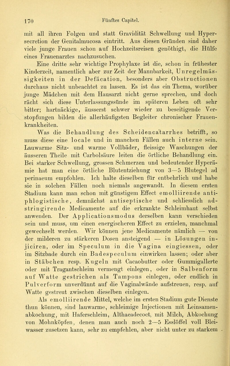 mit all ihren Folgen und statt Gravidität Schwellung und Hyper- secretion der Genitalmucosa eintritt. Aus diesen Gründen sind daher viele junge Frauen schon auf Hochzeitsreisen genöthigt, die Hülfe eines Frauenarztes nachzusuchen. Eine dritte sehr wichtige Prophylaxe ist die, schon in frühester Kinderzeit, namentlich aber zur Zeit der Mannbarkeit, Unregelmäs- sigkeiten in der Defäcation, besonders aber Obstructionen durchaus nicht unbeachtet zu lassen. Es ist das ein Thema, worüber junge Mädchen mit dem Hausarzt nicht gerne sprechen, und doch rächt sich diese Unterlassungssünde im späteren Leben oft sehr bitter; hartnäckige, äusserst schwer wieder zu beseitigende Ver- stopfungen bilden die allerhäufigsten Begleiter chronischer Frauen- krankheiten. Was die Behandlung des Scheidenca'tarrhes betrifft, so muss diese eine locale und in manchen Fällen auch interne sein. Lauwarme Sitz- und warme Vollbäder, fleissige Waschungen der äusseren Theile mit Carbolsäure leiten die örtliche Behandlung ein. Bei starker Schwellung, grossen Schmerzen und bedeutender Hyperä- mie hat man eine örtliche Blutentziehung von 3 — 5 Blutegel ad perinaeum empfohlen. Ich halte dieselben für entbehrlich und habe sie in solchen Fällen noch niemals angewandt. In diesem ersten Stadium kann man schon mit günstigem Effect emolliirende anti- phlogistische, demnächst antiseptische und schliesslich ad- stringirende Medicamente auf die erkrankte Schleimhaut selbst anwenden. Der Applicationsmodus derselben kann verschieden sein und muss, um einen energischeren Effect zu erzielen, manchmal gewechselt werden. Wir können jene Medicamente nämlich —- von der milderen zu stärkeren Dosen ansteigend — in Lösungen in- jiciren, oder im Speculum in die Vagina eingiessen, oder im Sitzbade durch ein Badespeculum einwirken lassen; oder aber in Stäbchen resp. Kugeln mit Cacaobutter oder Gummigallerte oder mit Tragantschleim vermengt einlegen, oder in Salbenform auf Watte gestrichen als Tampons einlegen, oder endlich in Pulverform unverdünnt auf die Vaginalwände aufstreuen, resp. auf Watte gestreut zwischen dieselben einlegen. Als emolliirende Mittel, welche im ersten Stadium gute Dienste thun können, sind lauwarme, schleimige Injectionen mit Leinsamen- abkochung, mit Haferschleim, Althaeadecoct, mit Milch, Abkochung von Mohnköpfen, denen man auch noch 2—5 Esslöffel voll Blei- wasser zusetzen kann, sehr zu empfehlen, aber nicht unter zu starkem