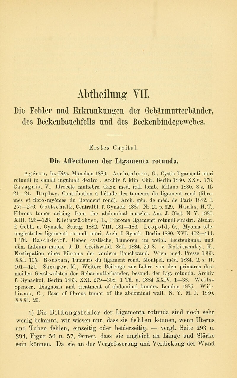 Abtheilung VII. Die Fehler und Erkrankung-eii der Gebärmntterlbäiider, des Beckenbaiiclifells niid des Beckenlbiiidegewebes, Erstes Capitel. Die Affectionen der Ligameiitii rotimda. Ageron, In.-Diss. München 1886. Aschenborn, 0., Cystis ligamenti uteri rotundi in canali inguinali dextro . Archiv f. klin. Chir. Berlin 1880. XXV. 178. Cavagnis, V., Idrocele muliebre. Gazz. med. ital. lomb. Milano 1880. 8 s. II- 21—24. Duplay, Contribution ä l'etude des tumeurs du ligament rond (fibro- mes et fibro-myomes du ligament rond). Arch. gen. de med. de Paris 1882. I. 257—276. Gottschalk, Centralbl. f. Gynaek. 1887. Nr. 21 p. 329. Hanks, H. T., Fibrous tumor arising from the abdominal muscles. Am. J. Obst. N. Y. 1880. XIII. 126—128. Kleinwächter, L., Fibroma ligamenti rotundi sinistri. Ztschr. f. Gebh. u. Gynaek. Stuttg. 1882. VEI. 181—186. Leopold, G., Myoma tele- angiectodes ligamenti rotundi uteri. Arch. f. Gynäk. Berlin 1880. XVI. 402—414. 1 Tfl. Raschdorff, Ueber cystische, Tumoren im weibl. Leistenkanal und dem Labium majus. J. D. Greifswald. Seil. 1884. 29 S. v. Rokitansky, K., Exstirpation eines Fibroms der vordem Bauchwand. Wien. med. Presse 1880. XXI. 105. Roustan, Tumeurs du ligament rond. Montpel. med. 1884. 2, s. IL 101—121. Saenger, M., Weitere Beiträge zur Lehre von den primären des- moiden Geschwülsten der Gebärmutterbänder, besond, der Lig. rotunda. Archiv f. Gynaekol. Berlin 1883. XXI. 279-308. 1 Tfl. u. 1884 XXIV. 1—38. Wells- Spencer, Diagnosis and treatment of abdominal tumors. London 1885. Wil- liams, C, Gase of fibrous tumor of the abdominal wall. N. Y. M. J. 1880. XXXI. 29. 1) Die Bildungsfehler der Ligamenta rotunda sind noch sehr wenig bekannt, wir wissen nur, dass sie fehlen können, wenn Uterus und Tuben fehlen, einseitig oder beiderseitig. — vergl, Seite 293 u. 294, Figur 56 u. 57, ferner, dass sie ungleich an Länge und Stärke sein können. Da sie an der Vergrösserung und Verdickung der Wand