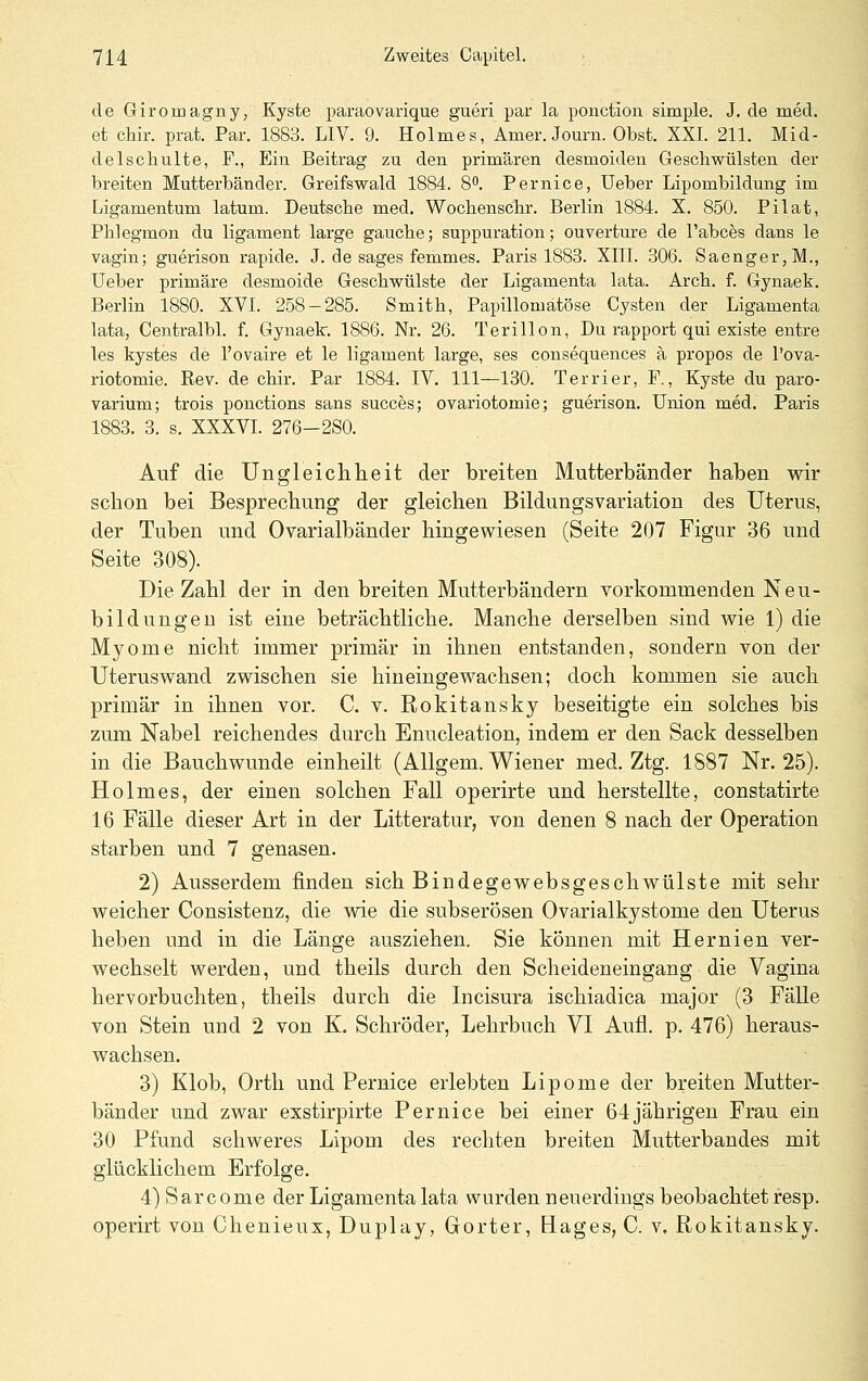 de Giroriaa.gny, Kyste paraovaiique gueri par la poiiction simple. J. de med. et chir. prat. Par. 1883. LIV. 9. Holmes, Amer. Journ. Obst. XXI. 211. Mid- delscliulte, F., Ein Beitrag zu den primären desmoiden Gesellwülsten der breiten Mutterbänder. Greifswald 1884. 8. Pernioe, Ueber Lipombildung im Ligamentum latum. Deutsche med. Wochenschr. Berlin 1884. X. 850. Pilat, Phlegmon du ligament large gaucbe; suppuration; Ouvertüre de l'abces dans le vagin; guerison rapide. J. de sages femmes. Paris 1883. XIll. 306. Saenger,M., Ueber primäre desmoide Geschwülste der Ligamenta lata. Arch. f. Gynaek. Berlin 1880. XVI. 258 — 285. Smith, Papillomätöse Cysten der Ligamenta lata, Centralbl. f. Gynaek. 1886. Nr. 26. Terillon, Du rapport qui existe entre les kystes de l'ovaire et le ligament large, ses consequences a propos de l'ova- riotomie. Rev. de chir. Par 1884. IV. 111—180. Terrier, F., Kyste du paro- varium; trois ponctions sans succes; ovariotomie; guerison. Union med, Paris 1883. 3. s. XXXVI. 276-2S0. Auf die Ungleiclilieit der breiten Mutterbänder haben wir schon bei Besprechung der gleichen Bildungsvariation des Uterus, der Tuben und Ovarialbänder hingewiesen (Seite 207 Figur 36 und Seite 308). Die Zahl der in den breiten Mutterbändern vorkommenden Neu- bildungen ist eine beträchtliche. Manche derselben sind wie 1) die Myome nicht immer primär in ihnen entstanden, sondern von der Uteruswand zwischen sie hineingewachsen; doch kommen sie auch primär in ihnen vor. C. v. Rokitansky beseitigte ein solches bis zum Nabel reichendes durch Enucleation, indem er den Sack desselben in die Bauchwunde einheilt (AUgem. Wiener med. Ztg. 1887 Nr. 25). Holmes, der einen solchen Fall operirte und herstellte, constatirte 16 Fälle dieser Art in der Litteratur, von denen 8 nach der Operation starben und 7 genasen. 2) Ausserdem finden sich Bindegewebsgeschwülste mit sehr weicher Consistenz, die wie die subserösen Ovarialkystome den Uterus heben und in die Länge ausziehen. Sie können mit Hernien ver- wechselt werden, und theils durch den Scheideneingang die Vagina hervorbuchten, theils durch die Incisura ischiadica major (3 Fälle von Stein und 2 von K. Schröder, Lehrbuch VI Aufl. p. 476) heraus- wachsen. 3) Klob, Orth und Pernice erlebten Lipome der breiten Mutter- bänder und zwar exstirpirte Fernice bei einer 64jährigen Frau ein 30 Pfund schweres Lipom des rechten breiten Mutterbandes mit glücklichem Erfolge. 4)Sarcome der Ligamenta lata wurden neuerdings beobachtet resp. operirt von Chenieux, Duplay, Gorter, Bages, C. v. Rokitansky.