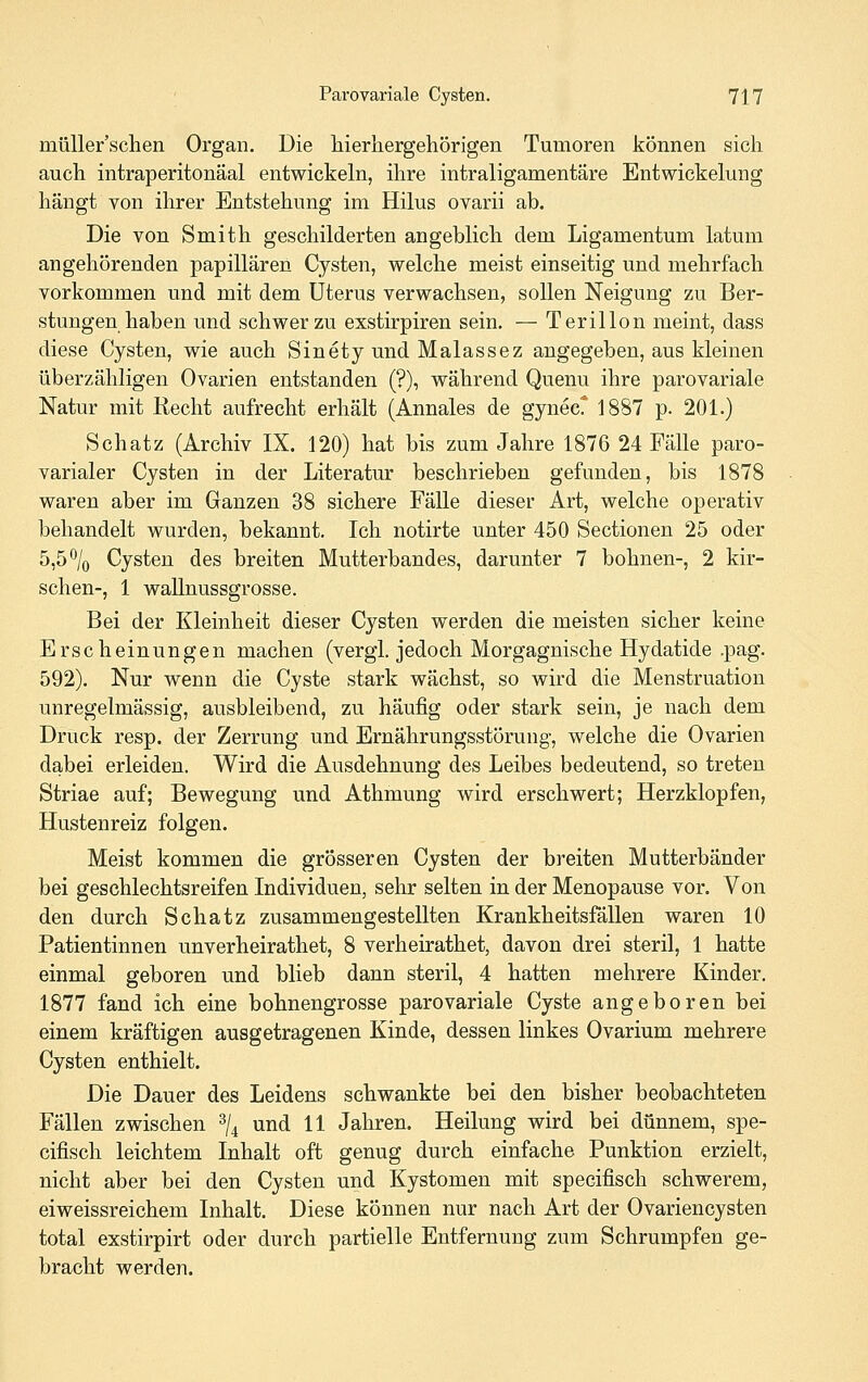 müUer'schen Organ. Die liierhergehörigen Tumoren können sich auch intraperitonäal entwickeln, ihre intraligamentäre Entwickelung hängt von ihrer Entstehung im Hilus ovarii ab. Die von Smith geschilderten angeblich dem Ligamentum latum angehörenden papillären Cysten, welche meist einseitig und mehrfach vorkommen und mit dem Uterus verwachsen, sollen Neigung zu Ber- stungen haben und schwer zu exstirpiren sein. — Terillon meint, dass diese Cysten, wie auch Sinety und Malassez angegeben, aus kleinen überzähligen Ovarien entstanden (?), während Quenu ihre parovariale Natur mit Recht aufrecht erhält (Annales de gynecr 1887 p. 201.) Schatz (Archiv IX. 120) hat bis zum Jahre 1876 24 Fälle paro- varialer Cysten in der Literatur beschrieben gefunden, bis 1878 waren aber im Ganzen 38 sichere Fälle dieser Art, welche operativ behandelt wurden, bekannt. Ich notirte unter 450 Sectionen 25 oder 5,5% Cysten des breiten Mutterbandes, darunter 7 bohnen-, 2 kir- schen-, 1 wallnussgrosse. Bei der Kleinheit dieser Cysten werden die meisten sicher keine Erscheinungen machen (vergl. jedoch Morgagnische Hydatide ,pag. 592). Nur wenn die Cyste stark wächst, so wird die Menstruation unregelmässig, ausbleibend, zu häufig oder stark sein, je nach dem Druck resp. der Zerrung und Ernährungsstörung, welche die Ovarien dabei erleiden. Wird die Ausdehnung des Leibes bedeutend, so treten Striae auf; Bewegung und Athmung wird erschwert; Herzklopfen, Hustenreiz folgen. Meist kommen die grösseren Cysten der breiten Mutterbänder bei geschlechtsreifen Individuen, sehr selten in der Menopause vor. Von den durch Schatz zusammengestellten Krankheitsfällen waren 10 Patientinnen unverheirathet, 8 verheirathet, davon drei steril, 1 hatte einmal geboren und blieb dann steril, 4 hatten mehrere Kinder. 1877 fand ich eine bohnengrosse parovariale Cyste angeboren bei einem kräftigen ausgetragenen Kinde, dessen linkes Ovarium mehrere Cysten enthielt. Die Dauer des Leidens schwankte bei den bisher beobachteten Fällen zwischen ^l^ und 11 Jahren. Heilung wird bei dünnem, spe- cifisch leichtem Inhalt oft genug durch einfache Punktion erzielt, nicht aber bei den Cysten und Kystomen mit specifisch schwerem, eiweissreichem Inhalt. Diese können nur nach Art der Ovariencysten total exstirpirt oder durch partielle Entfernung zum Schrumpfen ge- bracht werden.