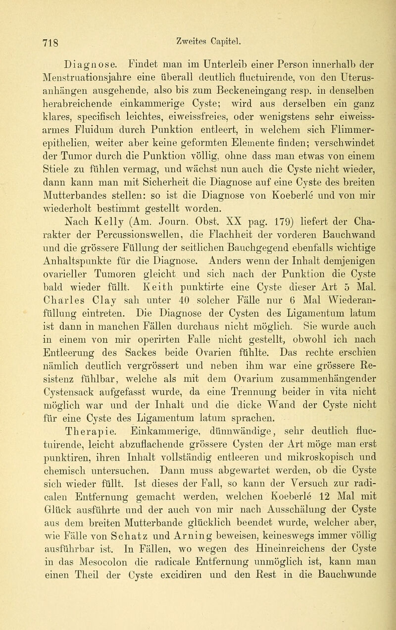 Diagnose. Findet man im Unterleib einer Person innerhalb der Menstruationsjahre eine überall deutlich fluctuirende, von den Uterus- anhängen ausgehende, also bis zum Beckeneingang resp. in denselben herabreichende einkammerige Cyste; ^vird ans derselben ein ganz klares, specifisch leichtes, eiweissfreies, oder wenigstens sehr eiweiss- armes Fluidum durch Punktion entleert, in welchem sich Flimmer- epithelien, weiter aber keine geformten Elemente finden; verschwindet der Tumor durch die Punktion völlig, ohne dass man etwas von einem Stiele zu fühlen vermag, und wächst nun auch die Cyste nicht wieder, dann kann man mit Sicherheit die Diagnose auf eine Cyste des breiten Mutterbandes stellen: so ist die Diagnose von Koeberle und von mir wiederholt bestimmt gestellt worden. Nach Kelly (Am. Journ. Obst. XX pag. 179) liefert der Cha- rakter der Percussionswellen, die Flachheit der vorderen Bauchwand und die grössere Füllung der seitlichen Bauchgegend ebenfalls wichtige Anhaltspunkte für die Diagnose. Anders wenn der Inhalt demjenigen ovarieller Tumoren gleicht und sich nach der Punktion die Cyste bald wieder füllt. Keith punktirte eine Cyste dieser Art 5 Mal. Charles Clay sah unter 40 solcher Fälle nur 6 Mal Wiederan- füUung eintreten. Die Diagnose der Cysten des Ligamentum latum ist dann in manchen Fällen durchaus nicht möglich. Sie wurde auch in einem von mir operirten Falle nicht gestellt, obwohl ich nach Entleerung des Sackes beide Ovarien fühlte. Das rechte erschien nämlich deutlich vergrössert und neben ihm war eine grössere Re- sistenz fühlbar, welche als mit dem Ovarium zusammenhängender Cystensack aufgefasst wurde, da eine Trennung beider in vita nicht möglich war und der Inhalt und die dicke Wand der Cyste nicht für eine Cyste des Ligamentum latum sprachen. Therapie. Einkammerige, dünnwandige, sehr deutlich fluc- tuirende, leicht abzuflachende grössere Cysten der Art möge man erst punktiren, ihren Inhalt vollständig entleeren und mikroskopisch und chemisch untersuchen. Dann muss abgewartet werden, ob die Cyste sich wieder füllt. Ist dieses der Fall, so kann der Versuch zur radi- calen Entfernung gemacht werden, welchen Koeberle 12 Mal mit Glück ausführte und der auch von mir nach Ausschälung der Cyste aus dem breiten Mutterbande glücklich beendet wurde, welcher aber, wie Fälle von Schatz und Arning beweisen, keineswegs immer völlig ausführbar ist. In Fällen, wo wegen des Hineinreichens der Cyste in das Mesocolon die radicale Entfernung unmöglich ist, kann man einen Theil der Cyste excidiren und den Rest in die Bauchwunde