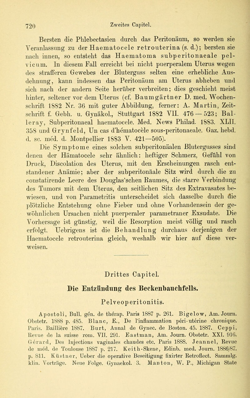 Bersten die Phlebectasien durch das Peritonäum, so werden sie Veranlassung zu der Haematocele retrouterina (s. d.); bersten sie nach innen, so entsteht das Haematoma subperitonaeale pel- vicum. In diesem Fall erreicht bei nicht puerperalem Uterus wegen des strafferen Gewebes der Bluterguss selten eine erhebliche Aus- dehnung, kann indessen das Peritonäum am Uterus abheben und sich nach der andern Seite herüber verbreiten; dies geschieht meist hinter, seltener vor dem Uterus (cf. Baumgärtner D. med. Wochen- schrift 1882 Nr. 36 mit guter Abbildung, ferner: A. Martin, Zeit- schrift f. Gebh. u. Gynäkol., Stuttgart 1882 VII. 476 — 523; Bal- leray, Subperitonaeal haematocele. Med. News Philad. 1883. XLII. 358 und Grynfeld, Un cas d'hematocele sous-peritonaeale. Gaz. hebd. d. sc. med. d. MontpeUier 1883 V. 421—505). Die Symptome eines solchen subperitonäalen Blutergusses sind denen der Hämatocele sehr ähnlich: heftiger Schmerz, Gefühl von Druck, Discolation des Uterus, mit den Erscheinungen rasch ent- standener Anämie; aber der subperitonäale Sitz wird durch die zu constatirende Leere des Douglas'schen Raumes, die starre Verbindung des Tumors mit dem Uterus, den seitlichen Sitz des Extravasates be- wiesen, und von Parametritis unterscheidet sich dasselbe durch die plötzliche Entstehung ohne Fieber und ohne Vorhandensein der ge- wöhnlichen Ursachen nicht puerperaler parametraner Exsudate. Die Vorhersage ist günstig, weil die Resorption meist völlig und rasch erfolgt. Uebrigens ist die Behandlung durchaus derjenigen der Haematocele retrouterina gleich, weshalb wir hier auf diese ver- weisen. Drittes Capitel. Die Entzündung des Beckenbauclifells. Pelveoperitonitis. Apostoli, Bull. gen. de therap. Paris 1887 p. 261. Bigelow, Am. Journ. Obstetr. 1888 p. 485. Blanc, E., De rinflammation peri-uterine clironique. Paris. Bailliere 1887. Burt, Annal de Gynec. de Boston. 45. 1887. Ceppi, Revue de la suisse rom. VII. 291. Eastman, Am. Journ. Obstetr. XXI. 916. Gerard, Des Injections vaginales cbaudes etc. Paris 1888. Jeannel, Revue de me'd. de Toulouse 1887 p. 217. Keitli-Skene, Edinb. med. Journ. 1886/87. p. 811. Küstner, Ueber die operative Beseitigung fixirter Retroflect. Sammig. klin. Vorträge. Neue Folge. Gynaekol. 3. Man ton, W. P., Michigan State