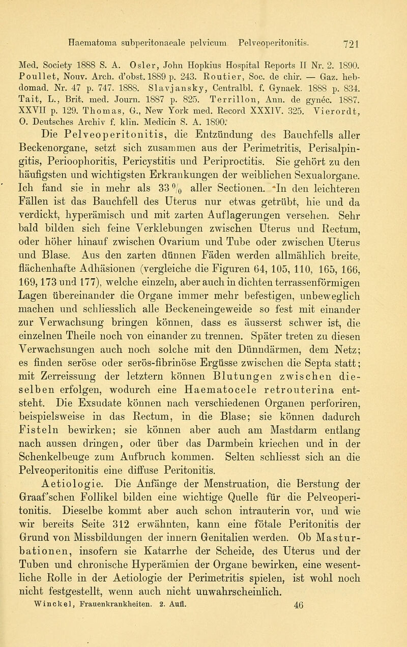 Med. Society 1888 S. A. Osler, John Hopkins Hospital Reports II Nr. 2. 1890. Poullet, Nouv. Arch. d'obst. 1889 p. 243. Routier, Soc. de chir. — Gaz. heb- domad. Nr. 47 p. 747. 1888. Slavjansky, Centralbl. f. Gynaek. 1888 p. 834. Tait, L., Brit. med. Journ. 1887 p. 825. Terrillon, Ann. de gynec. 1887. XXVII p. 129. Thomas, G., New York med. Record XXXIV. 325. Vierordt, 0. Deutsches Archiv f. klin. Medicin S. A. 1890. Die Pelveoperitonitis, die Entzündung des Bauchfells aller Beckenorgane, setzt sich zusammen aus der Perimetritis, Perisalpin- gitis, Perioophoritis, Pericystitis und Periproctitis. Sie gehört zu den häufigsten und wichtigsten Erkrankungen der weiblichen Sexualorgane. Ich fand sie , in mehr als 33 ^!q aller Sectionen. *In den leichteren Fällen ist das Bauchfell des Uterus nur etwas getrübt, hie und da verdickt, hyperämisch und mit zarten Auflagerungen versehen. Sehr bald bilden sich feine Verklebungen zwischen Uterus und Rectum, oder höher hinauf zwischen Ovarium und Tube oder zwischen Uterus und Blase. Aus den zarten dünnen Fäden werden allmählich breite, flächenhafte Adhäsionen (vergleiche die Figuren 64, 105, 110, 165, 166, 169,173 und 177), welche einzeln, aber auch in dichten terrassenförmigen Lagen übereinander die Organe immer mehr befestigen, unbeweglich machen und schliesslich alle Beckeneingeweide so fest mit einander zur Verwachsung bringen können, dass es äusserst schwer ist, die einzelnen Theile noch von einander zu trennen. Später treten zu diesen Verwachsungen auch noch solche mit den Dünndärmen, dem Netz; es finden seröse oder serös-fibrinöse Ergüsse zwischen die Septa statt; mit Zerreissung der letztern können Blutungen zwischen die- selben erfolgen, wodurch eine Haematocele retrouterina ent- steht. Die Exsudate können nach verschiedenen Organen perforiren, beispielsweise in das Rectum, in die Blase; sie können dadurch Fisteln bewirken; sie können aber auch am Mastdarm entlang nach aussen dringen, oder über das Darmbein kriechen und in der Schenkelbeuge zum Aufbruch kommen. Selten schliesst sich an die Pelveoperitonitis eine diffuse Peritonitis. Aetiologie. Die Anfänge der Menstruation, die Berstung der Graafschen Follikel bilden eine wichtige Quelle für die Pelveoperi- tonitis. Dieselbe kommt aber auch schon intrauterin vor, und wie wir bereits Seite 312 erwähnten, kann eine fötale Peritonitis der Grund von Missbildungen der Innern Genitalien werden. Ob Mastur- bationen, insofern sie Katarrhe der Scheide, des Uterus und der Tuben und chronische Hyperämien der Organe bewirken, eine wesent- liche Rolle in der Aetiologie der Perimetritis spielen, ist wohl noch nicht festgestellt, wenn auch nicht unwahrscheinlich. Winckel, Frauenkrankheiten. 2. Aufl. 46