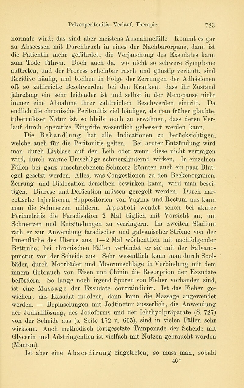 normale wird; das sind aber meistens Ausnahmefälle. Kommt es gar zu Abscessen mit Durchbruch, in eines der Nachbarorgane, dann ist die Patientin mehr gefährdet, die Verjauchung des Exsudates kann zum Tode führen. Doch auch da, wo nicht so schwere Symptome auftreten, und der Process scheinbar rasch und günstig verläuft, sind Recidive häufig, und bleiben in Folge der Zerrungen der Adhäsionen oft so zahlreiche Beschwerden bei den Kranken, dass ihr Zustand jahrelang ein sehr leidender ist und selbst in der Menopause nicht immer eine Abnahme ihrer zahlreichen Beschwerden eintritt. Da endlich die chronische Peritonitis viel häufiger, als man früher glaubte, tuberculöser Natur ist, so bleibt noch zu erwähnen, dass deren Ver- lauf durch operative Eingriffe wesentlich gebessert werden kann. Die Behandlung hat alle Indicationen zu berücksichtigen, welche auch für die Peritonitis gelten. Bei acuter Entzündung wird man durch Eisblase auf den Leib oder wenn diese nicht vertragen wird, durch warme Umschläge schmerzlindernd wirken. In einzelnen Fällen bei ganz umschriebenem Schmerz könnten auch ein paar Blut- egel gesetzt werden. Alles, was Congestionen zu den Beckenorganen, Zerrung und Dislocation derselben bewirken kann, wird man besei- tigen. Diurese und Defäcation müssen geregelt werden. Durch nar- cotische Injectionen, Suppositorien von Vagina und Rectum aus kann man die Schmerzen mildern. Apostoli wendet schon bei akuter Perimetritis die Faradisation 2 Mal täglich mit Vorsicht an, um Schmerzen und Entzündungen zu verringern. Im zweiten Stadium räth er zur Anwendung faradischer und galvanischer Ströme von der Innenfläche des Uterus aus, 1—2 Mal wöchentlich mit nachfolgender Bettruhe; bei chronischen Fällen verbindet er sie mit der Galvano- punctur von der Scheide aus. Sehr wesentlich kann man durch Sool- bäder, durch Moorbäder und Moorumschläge in Verbindung mit dem Innern Gebrauch von Eisen und Chinin die Resorption der Exsudate befördern. So lange noch irgend Spuren von Fieber vorhanden sind, ist eine Massage der Exsudate contraindicirt. Ist das Fieber ge- wichen, das Exsudat indolent, dann kann die Massage angewendet werden. — Bepinselungen mit Jodtinctur ausserlich, die Anwendung der Jodkalilösung, des Jodoforms und der Ichthyolpräparate (S, 727) von der Scheide aus (s. Seite 172 u. 665), sind in vielen Fällen sehr wirksam. Auch methodisch fortgesetzte Tamponade der Scheide mit Glycerin und Adstringentien ist vielfach mit Nutzen gebraucht worden (Manton). Ist aber eine Abscedirung eingetreten, so muss man, sobald 46*