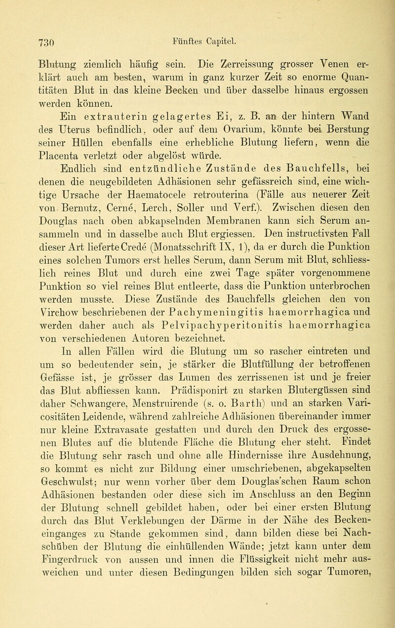 Blutung ziemlicli häufig sein. Die Zerreissung grosser Venen er- klärt auch am besten, warum in ganz kurzer Zeit so enorme Quan- titäten Blut in das kleine Becken und über dasselbe hinaus ergossen werden können. Ein extrauterin gelagertes Ei, z. B. an der hintern Wand des Uterus befindlich, oder auf dem Ovarium, könnte bei Berstung seiner Hüllen ebenfalls eine erhebliche Blutung liefern, wenn die Placenta verletzt oder abgelöst würde. Endlich sind entzündliche Zustände des Bauchfells, bei denen die neugebildeten Adhäsionen sehr gefässreich sind, eine wich- tige Ursache der Haematocele retrouterina (Fälle aus neuerer Zeit von Bernutz, Gerne, Lerch, Soller \md Verf.). Zwischen diesen den Douglas nach oben abkapselnden Membranen kann sich Serum an- sammeln und in dasselbe auch Blut ergiessen. Den instructivsten Fall dieser Art lieferte Crede (Monatsschrift IX, 1), da er durch die Punktion eines solchen Tumors erst helles Serum, dann Serum mit Blut, schliess- lich reines Blut und durch eine zwei Tage später vorgenommene Punktion so viel reines Blut entleerte, dass die Punktion unterbrochen werden musste. Diese Zustände des Bauchfells gleichen den von Virchow beschriebenen der Pachymeningitis haemorrhagica und werden daher auch als Pelvipachyperitonitis haemorrhagica von verschiedenen Autoren bezeichnet. In allen Fällen wird die Blutung um so rascher eintreten und um so bedeutender sein, je stärker die Blutfüllung der betroffenen Gefässe ist, je grösser das Lumen des zerrisseneu ist und je freier das Blut abfliessen kann. Prädisponirt zu starken Blutergüssen sind daher Schwangere, Menstruirende (s. o. Barth) und an starken Vari- cositäten Leidende, während zahlreiche Adhäsionen übereinander immer nur kleine Extravasate gestatten und durch den Druck des ergosse- nen Blutes auf die blutende Fläche die Blutung eher steht. Findet die Blutung sehr rasch und ohne alle Hindernisse ihre Ausdehnung, so kommt es nicht zur Bildung einer umschriebenen, abgekapselten Geschwulst; nur wenn vorher über dem Douglas'schen Raum schon Adhäsionen bestanden oder diese sich im Anschluss an den Beginn der Blutung schnell gebildet haben, oder bei einer ersten Blutung durch das Blut Verklebungen der Därme in der Nähe des Becken- einganges zu Stande gekommen sind, dann bilden diese bei Nach- schüben der Blutung die einhüllenden Wände; jetzt kann unter dem Fingerdruck von aussen und innen die Flüssigkeit nicht mehr aus- weichen und unter diesen Bedingungen bilden sich sogar Tumoren,