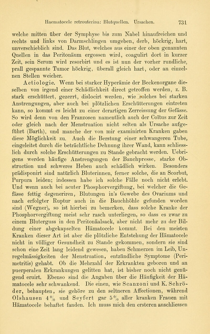 welche mitten über der Symphyse bis zum Nabel hinaufreichen und rechts und links von Darmschlingen umgeben, derb, höckrig, hart, unverschieblich sind. Das Blut, welches aus einer der oben genannten Quellen in das Peritonäum ergossen wird, coagulirt dort in kurzer Zeit, sein Serum wird resorbirt und es ist nun der vorher rundliche, prall gespannte Tumor höckrig, überall gleich hart, oder an einzel- nen Stellen weicher. Aetiologie. Wenn bei starker Hyperämie der Beckenorgane die- selben von irgend einer Schädlichkeit direct getroffen werden, z. B. stark erschüttert, gezerrt, dislocirt werden, wie solches bei starken Anstrengungen, aber auch bei plötzlichen Erschütterungen eintreten kann, so kommt es leicht zu einer derartigen Zerreissung der Gefässe. So wird denn von den Franzosen namentlich auch der Coi'tus zur Zeit oder gleich nach der Menstruation nicht selten als Ursache aufge- führt (Barth), und manche der von mir examinirten Kranken gaben diese Möglichkeit zu. Auch die Berstung einer schwangeren Tube, eingeleitet durch die beträchtliche Dehnung ihrer Wand, kann schliess- lich durch solche Erschütterungen zu Stande gebracht werden. Uebri- gens werden häufige Anstrengungen der Bauchpresse, starke Ob- struction und schweres Heben auch schädlich wirken. Besonders prädisponirt sind natürlich Bluterinnen, ferner solche, die an Scorbut, Purpura leiden; indessen habe ich solche Fälle noch nicht erlebt. Und wenn auch bei acuter Phosphorvergiftung, bei welcher die Ge- fässe fettig degeneriren, Blutungen in's Gewebe des Ovariums und nach erfolgter Ruptur auch in die Bauchhöhle gefunden worden sind (Wegner), so ist hierbei zu bemerken, dass solche Kranke der Phosphorvergiftung meist sehr rasch unterliegen, so dass es zwar zu einem Bluterguss in den Peritonäalsack, aber nicht mehr zu der Bil- dung einer abgekapselten Hämatocele kommt. Bei den meisten Kranken dieser Art ist aber die plötzliche Entstehung der Hämatocele nicht in völliger Gesundheit zu Stande gekommen, sondern sie sind schon eine Zeit lang leidend gewesen, haben Schmerzen im Leib, Un- regelmässigkeiten der Menstruation, entzündliche Symptome (Peri- metritis) gehabt. Ob die Mehrzahl der Erkrankten geboren und an puerperalen Erkrankungen gelitten hat, ist bisher noch nicht genü- gend eruirt. Ebenso sind die Angaben über die Häufigkeit der Hä- matocele sehr schwankend. Die einen, wie Scanzoni und K. Schrö- der, behaupten, sie gehöre zu den seltneren Affectionen, während Olshausen 4 ^/o und Seyfert gar 5% aller kranken Frauen mit Hämatocele behaftet fanden. Ich muss mich den ersteren anschliessen