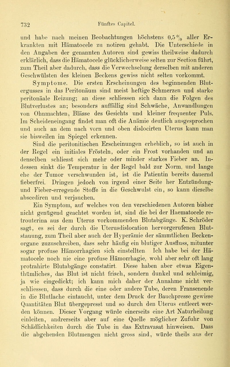 und habe nach meinen Beobachtungen höchstens 0,5 \ aller Er- krankten mit Hämatocele zu notiren gehabt. Die Unterschiede in den Angaben der genannten Autoren sind gewiss theilweise dadurch erklärlich, dass die Hämatocele glücklicherweise selten zur Section führt, zum Theil aber dadurch, dass die Verwechselung derselben mit anderen Geschwülsten des kleinen Beckens gewiss nicht selten vorkommt. Symptome. Die ersten Erscheinungen des beginnenden Blut- ergusses in das Peritonäum sind meist heftige Schmerzen und starke peritonäale Reizung; an diese schliessen sich dann die Folgen des Blutverlustes an; besonders auffällig sind Schwäche, Anwandlungen von Ohnmächten, Blässe des Gesichts und kleiner frequenter Puls. Im Scheideneingang findet man oft die Anämie deutlich ausgesprochen und auch an dem nach vorn und oben dislocirten Uterus kann man sie bisweilen im Spiegel erkennen. Sind die peritonitischen Erscheinungen erheblich, so ist auch in der Regel ein initiales Frösteln, oder ein Frost vorhanden und an denselben schliesst sich mehr oder minder starkes Fieber an. In- dessen sinkt die Temperatur in der Regel bald zur Norm, und lange ehe der Tumor verschwunden ist, ist die Patientin bereits dauernd fieberfrei. Dringen jedoch von irgend einer Seite her Entzündung- und Fieber-erregende Stoffe in die Geschwulst ein, so kann dieselbe abscediren und verjauchen. Ein Symptom, auf welches von den verschiedenen Autoren bisher nicht genügend geachtet worden ist, sind die bei der Haematocele re- trouterina aus dem Uterus vorkommenden Blutabgänge. K. Schröder sagt, es sei der durch die Uterusdislocation hervorgerufenen Blut- stauung, zum Theil aber auch der Hyperämie der sämmtliclien Becken- organe zuzuschreiben, dass sehr häufig ein blutiger Ausfluss, mitunter sogar profuse Hämorrhagien sich einstellten. Ich habe bei der Hä- matocele noch nie eine profuse Hämorrhagie, wohl aber sehr oft lang protrahirte Blutabgänge constatirt. Diese haben aber etwas Eigen- thümliches, das Blut ist nicht frisch, sondern dunkel und schleimig, ja wie eingedickt; ich kann mich daher der Annahme nicht ver- schliessen, dass durch die eine oder andere Tube, deren Fransenende in die Blutlache eintaucht, unter dem Druck der Banchpresse gewisse Quantitäten Blut übergepresst und so durch den Uterus entleert wer- den können. Dieser Vorgang würde einerseits eine Art Naturheilung einleiten, andrerseits aber auf eine Quelle möglicher Zufuhr von Schädlichkeiten durch die Tube in das Extravasat hinweisen. Dass die abgehenden Blutmengen nicht gross sind, würde theils aus der