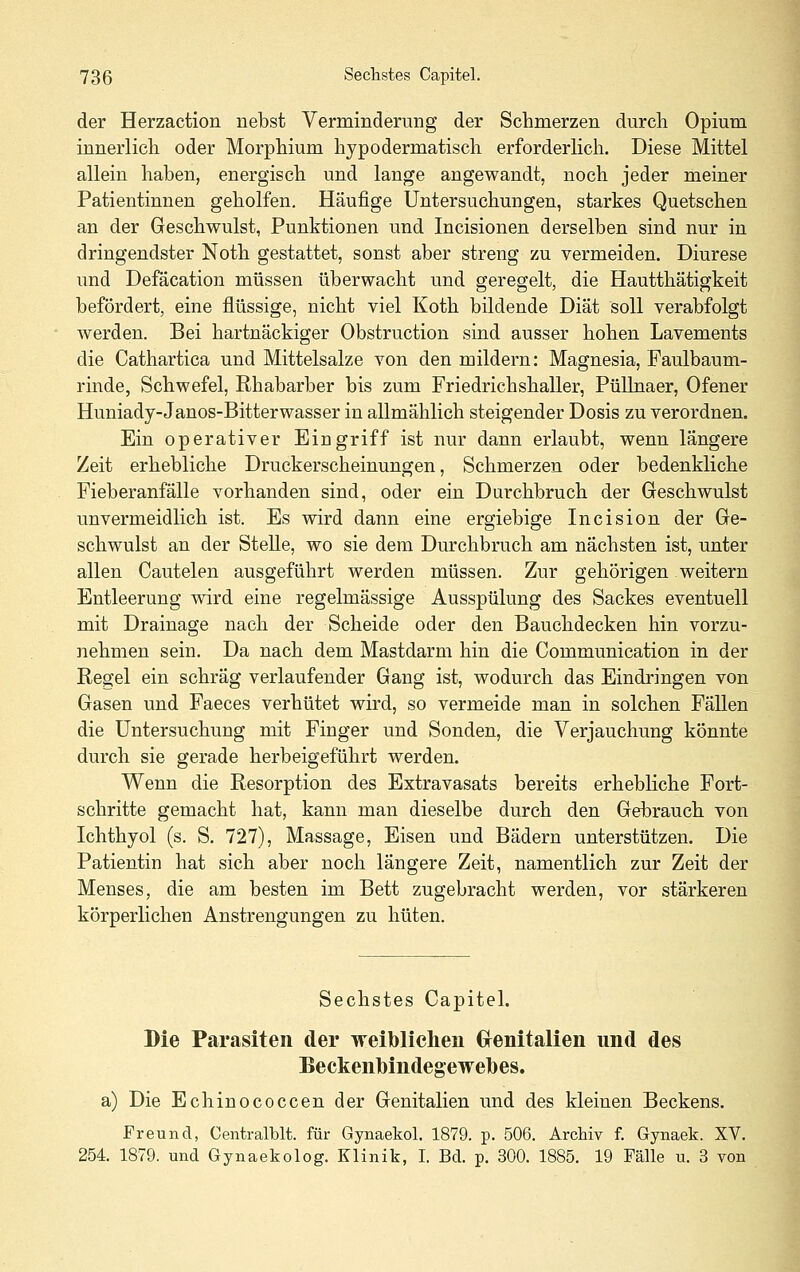 der Herzaction riebst Verminderung der Schmerzen durch Opium innerlich oder Morphium hypodermatisch erforderlich. Diese Mittel allein haben, energisch und lange angewandt, noch jeder meiner Patientinnen geholfen. Häufige Untersuchungen, starkes Quetschen an der Geschwulst, Punktionen und Incisionen derselben sind nur in dringendster Noth gestattet, sonst aber streng zu vermeiden. Diurese und Defäcation müssen überwacht und geregelt, die Hautthätigkeit befördert, eine flüssige, nicht viel Koth bildende Diät soll verabfolgt werden. Bei hartnäckiger Obstruction sind ausser hohen Lavements die Cathartica und Mittelsalze von den mildern: Magnesia, Faulbaum- rinde, Schwefel, Rhabarber bis zum Friedrichshaller, Püllnaer, Ofener Huniady-Janos-Bitterwasser in allmählich steigender Dosis zu verordnen. Ein operativer Eingriff ist nur dann erlaubt, wenn längere Zeit erhebliche Druckerscheinungen, Schmerzen oder bedenkliche Fieberanfälle vorhanden sind, oder ein Durchbruch der Geschwulst unvermeidlich ist. Es wird dann eine ergiebige Incision der Ge- schwulst an der Stelle, wo sie dem Durchbruch am nächsten ist, unter allen Cautelen ausgeführt werden müssen. Zur gehörigen weitern Entleerung wird eine regelmässige Ausspülung des Sackes eventuell mit Drainage nach der Scheide oder den Bauchdecken hin vorzu- nehmen sein. Da nach dem Mastdarm hin die Communication in der Regel ein schräg verlaufender Gang ist, wodurch das Eindringen von Gasen und Faeces verhütet wird, so vermeide man in solchen Fällen die Untersuchung mit Finger und Sonden, die Verjauchung könnte durch sie gerade herbeigeführt werden. Wenn die Resorption des Extravasats bereits erhebliche Fort- schritte gemacht hat, kann man dieselbe durch den Gebrauch von Ichthyol (s. S. 727), Massage, Eisen und Bädern unterstützen. Die Patientin hat sich aber noch längere Zeit, namentlich zur Zeit der Menses, die am besten im Bett zugebracht werden, vor stärkeren körperlichen Anstrengungen zu hüten. Sechstes Capitel. Die Parasiten der weibliclien Grenitalien und des Beckenlbindegewelbes. a) Die Echinococcen der Genitalien und des kleinen Beckens. Freund, Centralblt. für Gynaekol. 1879. p. 506. Archiv f. Gynaek. XV. 254. 1879. und Gynaekolog. Klinik, I. Bd. p. 300. 1885. 19 Fälle u. 3 von