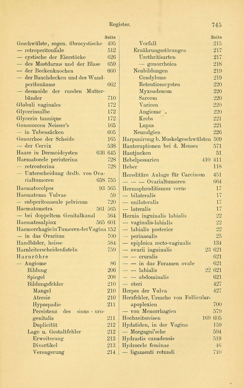 Seite Geschwülste, sogen, fibrocystisclie 495 — retroperitonäale 512 — cystisclie der Eierstöcke 626 — des Mastdarras und der Blase 659 — der Beckenknochen 660 — der Bauchdecken und des Wand- peritonäums 662 — desmoide der runden Mutter- bänder 710 Globuli vaginales 172 Glycerinsalbe 172 Glycerin tannique 172 Gonococcen Neisser's 165 — in Tubensäcken 605 Gonorrhoe der Scheide 165 — der Cervix 538 Haare in Dermoidcysten 636 645 Haematocele periuterina 728 — retrouterina 728 — Unterscheidung drslb. von Ova- rialtumoren 658 755 Haematocolpos 93 565 Haematoma Vulvae 59 — subperitonaeale pelvicum 720 Haematometra 561 565 — bei doppeltem Genitalkanal 564 Haematosalpinx 565 601 Haemorrhagie in Tumoren der Vagina 152 — in das Ovarium 700 Handbäder, heisse 584 Harnleiterscheidenfisteln 759 Harnröhre — Angiome 86 Bildung 206 Spiegel 208 Bildungsfehler 210 Mangel 210 Atresie 210 Hypospadie 211 Persistenz des sinus - ui-o- genitalis 211 Duplicität 212 Lage u. Gestaltfehler 212 Erweiterung 213 Divertikel 213 Verengerung 214 Seite Vorfall 215 Ernährungsstörungen 217 Urethritisarten 217 — gonorrhoica 218 Neubildungen 219 Condylome 219 Retentionscysten 220 Myxoadenom 220 Sarcom 220 Varicen 220 Angiome * 220 Krebs 221 Lupus 221 Neuralgien 226 Harpunirung b. Muskelgeschwülsten 509 Hauteruptionen bei d. Menses 571 Hautjucken 51 Hebelpessarien 410 411 Heber 118 Hereditäre Anlage für Carcinom 451 Ovarialtumoren 664 Hermaphroditismus verus 17 — bilateralis 17 — unilateralis 17 — lateralis 17 Hernia inguinalis labialis 22 — vaginalis-labialis ' 22 — labialis posterior 22 — perinaealis 25 — epiploica recto-vaginalis 134 — ovarii inguinalis 23 621 — — cruralis 621 in das Foramen ovale 621 labialis 22 621 — — abdominalis 621 — uteri 427 Herpes der Vulva 427 Herzfehler, Ursache von Follicular- apoplexien 700 — von Menorrhagien 579 Hochzeitsreisen 169 605 Hydatiden, in der Vagina 159 — Morgagni'sche 594 Hydrastis canadensis 519 Hydrocele feminae 46 — ligamenti rotundi 710