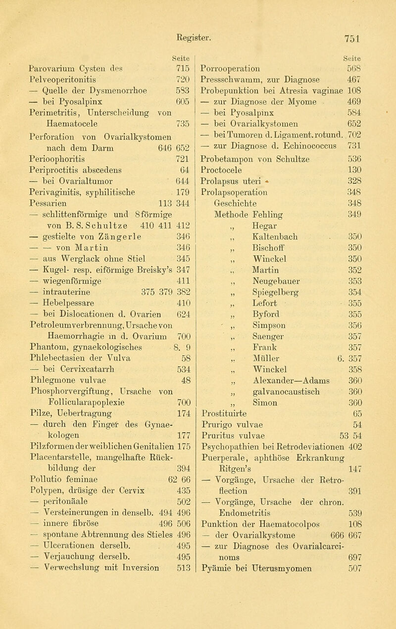 Seite Parovarium Cysten des 715 Pelveoperitonitis 720 — Quelle der Dysmenorrhoe 583 — bei Pyosalpinx 605 Perimetritis, Unterscheidung von Haematocele 735 Perforation von Ovarialkystomen nach dem Darm 646 652 Perioophoritis 721 Periproctitis abscedens 64 — bei Ovarialtumor 644 Perivaginitis, syphilitische 179 Pessarien 113 344 — schlittenförmige und 8 förmige von B.S.Schultze 410 411412 — gestielte von Zangerle 346 von Martin 346 — aus Werglack ohne Stiel 345 — Kugel- resp. eiförmige Breisky's 347 — vsriegenförmige 411 — intrauterine 375 379 382 — Hebelpessare 410 — bei Dislocationen d, Ovarien 624 Petroleumverbrennung, Ursache von Haemorrhagie in d. Ovarium 700 Phantom, gynaekologisches 8. 9 Phlebectasien der Vulva 58 — bei Cervixcatarrh 534 Phlegmone vulvae 48 Phosphorvergiftung, Ursache von Follicularapoplexie 700 Pilze, Uebertragung 174 — durch den Fingei- des Gjmae- kologen 177 Pilzformen der weiblichen Genitalien 175 Placentarstelle, mangelhafte Rück- bildung der 394 Pollutio feminae 62 66 Polypen, drüsige der Cervix 435 — peritonäale 502 — Versteinerungen in denselb. 494 496 — innere fibröse 496 506 — spontane Abtrennung des Stieles 496 — Ulcerationen derselb. . 495 — Verjauchung derselb. 495 — Vervsrechslung mit Inversion 513 Seite Porrooperation 568 Pressschwamm, zur Diagnose 467 Probepunktion bei Atresia vaginae 108 — zur Diagnose der Myome 469 — bei Pyosalpinx 584 — bei Ovarialkystomen 652 — bei Tumoren d. Ligament, rotund. 702 — zur Diagnose d. Echinococcus 731 Probetampon von Schnitze 536 Proctocele 180 Prolapsus uteri * 328 Prolapsoperation 348 Geschichte 348 Methode Fehling 349 „ Hegar ,, Kaltenbach 350 Bischoff 350 Winckel 350 Martin 352 ,, Neugebauer 353 „ Spiegelberg 354 „ Lefort • 355 Byford 355 ' „ Simpson 356 „ Saenger 357 Frank 357 Müller 6. 357 Winckel 358 „ Alexander—Adams 360 „ galvanocaustisch 360 „ Simon 360 Prostituirte 65 Prurigo vulvae 54 Pruritus vulvae 53 54 Psychopathien bei Retrodeviationen 402 Puerperale, aphthöse Erkrankung Ritgen's 147 — Vorgänge, Ursache der Retro- flection 391 — Vorgänge, Ursache der chron. Endometritis 539 Punktion der Haematocolpos 108 — der Ovarialkystome 666 667 — zur Diagnose des Ovarialcarci- noms 697 Pyämie bei Uterusmyomen 507