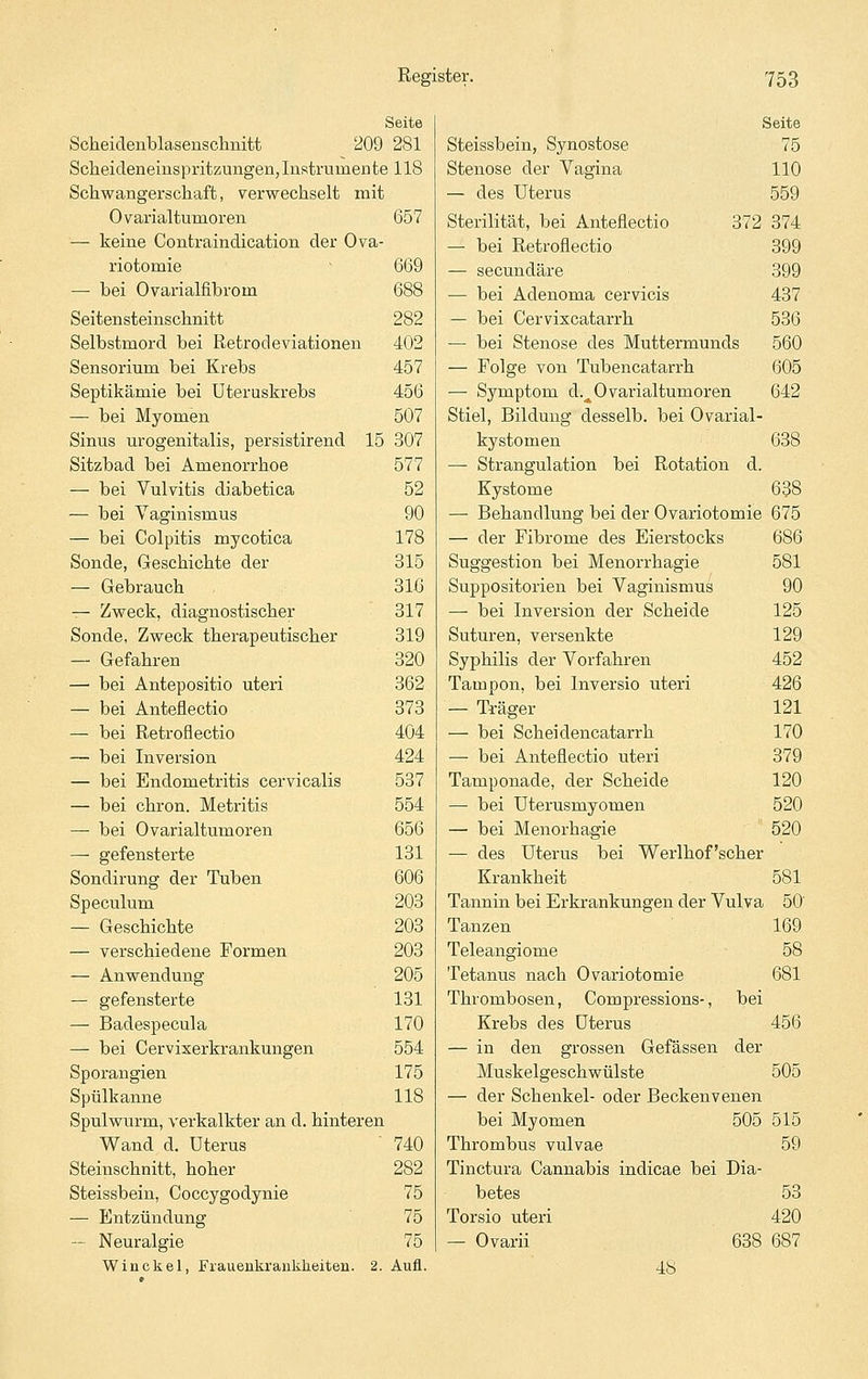 Seite Scheidenblasenschnitt 209 281 Scheideneinspritzungeu, Instrumente 118 Scliwangerscliaft, verwechselt mit 0 varialtumor en — keine Contraindication der Ova riotomie — bei Ovarialfibrom Seitensteinschnitt Selbstmord bei Retrodeviationen Sensorium bei Krebs Septikämie bei Uteruskrebs — bei Myomen Sinus urogenitalis, persistirend Sitzbad bei Amenorrhoe — bei Vulvitis diabetica — bei Vaginismus — bei Colpitis mycotica Sonde, Geschichte der — Gebrauch ^ Zweck, diagnostischer Sonde, Zweck therapeutischer — Gefahren — bei Antepositio uteri — bei Anteflectio — bei Retroflectio — bei Inversion — bei Endometritis cervicalis — bei chron. Metritis — bei Ovarialtumoren — gefensterte Sondirung der Tuben Speculum — Geschichte — verschiedene Formen — Anwendung — gefensterte — Badespecula — bei Cervixerkrankungen Sporangien Spülkanne Spulwurm, verkalkter an d. hinteren Wand d. Uterus Steiirschnitt, hoher Steissbein, Coccygodynie — Entzündung — Neuralgie Win ekel, Frauenkrankheiten. 2. 657 669 688 282 402 457 456 507 15 307 577 52 90 178 315 31ß 317 319 320 362 373 404 424 537 554 656 131 606 203 203 203 205 131 170 554 175 118 740 282 75 75 75 Aufl. Seite Steissbein, Synostose 75 Stenose der Vagina 110 — des Uterus 559 Sterilität, bei Anteflectio 372 374 — bei Retroflectio 399 — secundäre 399 — bei Adenoma cervicis 437 — bei Cervixcatarrh 536 — bei Stenose des Muttermunds 560 — Folge von Tubencatarrh 605 — Symptom d._^Ovarialtumoren 642 Stiel, Bildung desselb. bei Ovarial- kystomen 638 — Strangulation bei Rotation d. Kystome 638 — Behandlung bei der Ovariotomie 675 — der Fibrome des Eierstocks 686 Suggestion bei Menorrhagie 581 Suppositorien bei Vaginismus 90 — bei Inversion der Scheide 125 Suturen, versenkte 129 Syphilis der Vorfahren 452 Tampon, bei Inversio uteri 426 — Träger 121 — bei Scheidencatarrh 170 — bei Anteflectio uteri 379 Tamponade, der Scheide 120 — bei Uterusmyomen 520 — bei Menorhagie 520 — des Uterus bei Werlhof'scher Krankheit 581 Tannin bei Erkrankungen der Vulva 50' Tanzen 169 Teleangiome 58 Tetanus nach Ovariotomie 681 Thrombosen, Compressions-, bei Krebs des Uterus 456 — in den grossen Gefässen der Muskelgeschwülste 505 — der Schenkel- oder Beckenvenen bei Myomen 505 515 Thrombus vulvae 59 Tinctura Cannabis indicae bei Dia- betes 53 Torsio uteri 420 — Ovarii 638 687 48