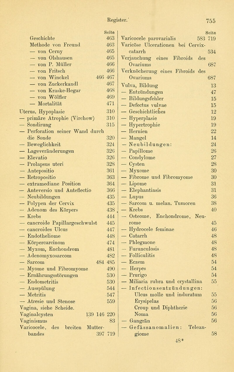 Seite Geschichte 463 Methode von Freund 463 — von Cerny 465 — von Olshausen 465 — von P. Müller 466 — von Fritsch 466 — von Winckel 466 467 — von Zuckerkandl 467 — von Kraske-Hegar 468 — von Wölfler 469 — Mortalität 471 Uterus, Hypoplasie 310 — primäre Atrophie (Virchow) 310 — Sondirung 315 — Perforation seiner Wand durch die Sonde 320 — Bevs^eglichkeit 324 — Lageveränderungen 326 — Elevatio 326 — Prolapsus uteri 328 — Antepositio 361 — Retropositio 363 — extramediane Position 364 — Anteversio und Anteflectio 366 — Neubildungen 435 — Polypen der Cervix 435 — Adenom des Körpers 438 — Krebs 444 — cancroide Papillargeschvsrulst 445 — cancroides Ulcus 447 — Endotheliome 448. — Körpercarcinom 474 — Myxom, Enchondrom 481 — Adenomyxosarcom 482 — Sarcom 484 485 — Myome und Fibromyome 490 — Ernährungsstörungen 530 — Endometritis 530 — Ausspülung 544 — Metritis 547 — Atresie und Stenose 559 Vagina, siehe Scheide. Vaginalcysten 139 146 220 Vaginismus 83 Varicocele, des breiten Mutter- bandes 397 719 Seite Varicocele parovarialis 583 719 Varicöse Ulcerationen bei Cervix- catarrh 534 Verjauchung eines Fibroids des Ovariums 687 Verknöcherung eines Fibroids des Ovariums 687 Vulva, Bildung 13 — Entzündungen 47 — Bildungsfehler 15 — Defectus vulvae 15 — Geschichtliches 12 — Hyperplasie 19 — Hypertrophie 19 — Hernien 22 — Mangel 14 — Neubildungen: 24 — Papillome 26 — Condylome 27 — Cysten 28 — Myxome 30 — Fibrome und Fibromyome 30 — Lipome 31 — Elephantiasis 31 — Lupus 36 — Sarcom u. melan, Tumoren 38 — Krebs 40 — Osteome, Enchondrome, Neu- rome 45 — Hydrocele feminae 46 — Catarrh 48 — Phlegmone 48 — Furunculosis 48 — Folliculitis 48 — Eczem 54 — Herpes 54 — Prurigo 54 — Miliaria rubra und crystallina 55 — Infectionsentzündungen: Ulcus molle und induratum 55 Erysipelas 56 Croup und Diphtherie 56 Noma 56 — Gangrän 56 — Gefässanomalien: Telean- giome 58 48*